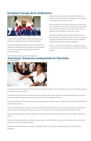 Instalan Consejo de la Judicatura
URIEL LÓPEZ SALAZAR/FOTO: CORTESÍA                                                 Destacó que este órgano contribuirá a la impartición de justicia y su
                                                                                   instalación obedece a la reforma Constitucional aprobada por la Cámara
                                                                                   de Diputados a iniciativa del Ejecutivo, en 2011.


                                                                                   Abundó que este hecho es prueba que Oaxaca camina con pasos firmes
                                                                                   hacia la anhelada transición democrática, con base a esta nueva relación
                                                                                   de los tres poderes. “Gobierno y sociedad camina en concordia y paz
                                                                                   para llegar a la meta y alcanzar un interés común”, apuntó.


                                                                                   Por su parte, el mandatario estatal, apuntó que por primera vez en la
                                                                                   historia de Oaxaca se instalaba este Consejo que abonará a la cultura de
El titular del Poder Judicial de Oaxaca, Alfredo Lagunas Rivera, tomó
                                                                                   la legalidad, e impulsará la profesionalización de los jueces, además de
protesta a los integrantes del Consejo de la Judicatura del Estado.
                                                                                   que deberá ratificar el nombramiento de los magistrados.

Acompañado del gobernador del estado, Gabino Cué Monteagudo y del
                                                                                   Sostuvo que con ello también se fortalecerá la transparencia y vigilancia,
presidente de la Mesa Directiva de la LXI Legislatura, Francisco Martínez
                                                                                   con lo que se busca que los jueces focalicen su esfuerzo en la impartición
Neri, apuntó que la instalación de este organismo tiene como fin
                                                                                   de justicia.
democratizar la justicia.


POR CERCAR ÁREA NATURAL PROTEGIDA

Amenazas, denuncia comisariada de Tlacolula
OLIVIA HERNÁNDEZ




La comisariada de Bienes Comunales de Tlacolula de Matamoros, Matilde Andrés Martínez, denunció amenazas en su contra, por su trabajo de protección
a la reserva cultural y natural de Yagul.


En conferencia de prensa, señaló que el sábado 19 de mayo por la tarde, dos sujetos armados ingresaron a su domicilio buscándola, pero al encontrarse
solamente sus padres, les exigieron que notificara a su hija que no cercara el área protegida o la matarían.


Y es que desde el pasado mes de abril, señaló, alrededor de 20 familias invadieron el área decretada como Patrimonio por el gobierno federal desde 1998 y
recientemente por la Unesco.


Acusó a Yolanda Morales Santos, Concepción Robles Castillo, Genaro Santos y Hugo Blas Cruz, de haber comercializado el paraje y acaparado el área
natural, por lo que los responsabilizó de las amenazas, así como de lo que pudiera ocurrir en su contra, integrantes del comisariado y su familia.


Destacó que mediante el diálogo se reubicó a 17 familias en un sitio aledaño al que se encuentra protegido y sólo cinco se han negado en abandonar los
predios.


Señaló a Genero Santos de presentar un documento de que ese lugar es “Rancho la Primavera”, lo que es falso, dado que se llama Duvil y se encuentra
protegido, así como las mil 76 hectáreas del parque.


Ante ello, pidió la intervención del gobierno del estado y la Secretaría General, a la que también responsabilizó debido a que no ha resuelto esta
problemática.
 