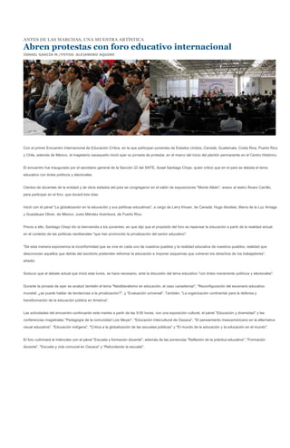 ANTES DE LAS MARCHAS, UNA MUESTRA ARTÍSTICA

Abren protestas con foro educativo internacional
ISMAEL GARCÍA M./FOTOS: ALEJANDRO AQUINO




Con el primer Encuentro Internacional de Educación Crítica, en la que participan ponentes de Estados Unidos, Canadá, Guatemala, Costa Rica, Puerto Rico
y Chile, además de México, el magisterio oaxaqueño inició ayer su jornada de protesta, en el marco del inicio del plantón permanente en el Centro Histórico.


El encuentro fue inaugurado por el secretario general de la Sección 22 del SNTE, Azael Santiago Chepi, quien criticó que en el país se debata el tema
educativo con tintes políticos y electorales.


Cientos de docentes de la entidad y de otros estados del país se congregaron en el salón de exposiciones "Monte Albán", anexo al teatro Álvaro Carrillo,
para participar en el foro, que durará tres días.


Inició con el pánel "La globalización en la educación y sus políticas educativas", a cargo de Larry Khuen, de Canadá; Hugo Aboities, María de la Luz Arriaga
y Guadalupe Oliver, de México; Justo Méndez Arambura, de Puerto Rico.


Previo a ello, Santiago Chepi dio la bienvenida a los ponentes, en que dijo que el propósito del foro es repensar la educación a partir de la realidad actual,
en el contexto de las políticas neoliberales "que han promovido la privatización del sector educativo".


"De esta manera exponemos la inconformidad que se vive en cada uno de nuestros pueblos y la realidad educativa de nuestros pueblos, realidad que
desconocen aquellos que detrás del escritorio pretenden reformar la educación e imponer esquemas que vulneran los derechos de los trabajadores",
añadió.


Sostuvo que el debate actual que inició este lunes, se hace necesario, ante la discusión del tema educativo "con tintes meramente políticos y electorales".


Durante la jornada de ayer se analizó también el tema "Neoliberalismo en educación, el caso canadiense"; "Reconfiguración del escenario educativo
mundial: ¿se puede hablar de tendencias a la privatización?", y "Evaluación universal". También, "La organización continental para la defensa y
transformación de la educación pública en América".


Las actividades del encuentro continuarán este martes a partir de las 9:00 horas, con una exposición cultural, el pánel "Educación y diversidad" y las
conferencias magistrales "Pedagogía de la comunidad Lois Meyer", "Educación intercultural de Oaxaca", "El pensamiento mesoamericano en la alternativa
visual educativa", "Educación indígena", "Crítica a la globalización de las escuelas públicas" y "El mundo de la educación y la educación en el mundo".


El foro culminará el miércoles con el pánel "Escuela y formación docente", además de las ponencias "Reflexión de la práctica educativa", "Formación
docente", "Escuela y vida comunal en Oaxaca" y "Refundando la escuela".
 