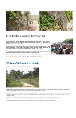Se confrontan integrantes del #Yo soy 132

Juchitán de Zaragoza, Oaxaca.-Integrantes del Movimiento Juvenil #Yo soy 132 de la región del istmo,
marcharon el marco de la visita de Enrique Peña Nieto, dándose un zafarrancho con los militantes del
Partido Revolucionario Institucional (PRI).

El grupo de jóvenes inicio su marcha desde el centro de la ciudad de esta ciudad, pasando por la calle
principal, hasta llegar al lugar donde se encontraban reunidos los priistas, quienes de inmediato se
organizaron para evitar que los jóvenes pudieran manifestarse cerca del acceso al evento.

Se formó una gran vaya, y a empujones los integrantes del Movimiento #Yo soy 132, prácticamente fueron
desalojados, a más de 200 metros de distancia del acceso a la Unidad Deportiva.

El altercado duro poco más de 30 minutos, y tras haber concluido el evento de la visita del candidato
presidencial, los jóvenes se retiraron del lugar entre gritos de consigna contra Peña Nieto.




“Chimas” delimitan territorio
OCTAVIO VÉLEZ/FOTO: MARIO JIMÉNEZ-ARCHIVO




Oaxaca, Oax.- Comuneros de San Miguel Chimalapa iniciaron hoy por la mañana los trabajos de brecheo para confirmar su territorio y evitar nuevas
invasiones de supuestos ejidatarios y pequeños propietarios del Valle de Cintalapa, Chiapas.

El presidente del comisariado de Bienes Comunales, Alberto Cruz Gutiérrez, informó que las acciones iniciaron desde el Cerro de la Jineta hacia el norte
para llegar a los parajes denominados Tres Cruces y 3.42, éste último punto trino de colindancia con Santa María Chimalapa y Cintalapa de Rodulfo
Figueroa, Chiapas.

Detalló que en el brecheo participan cientos de comuneros con machete, pico y pala, por ser un acuerdo de la asamblea comunal.

Rechazó que exista riesgo de violencia con sus vecinos, dado que los trabajos se realizan en terrenos de Oaxaca.
 