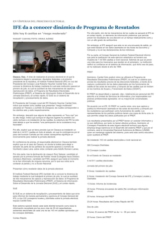 EN VÍSPERAS DEL PROCESO ELECTORAL

IFE da a conocer dinámica de Programa de Resutados
Sólo hay 8 casillas en "riesgo moderado"                                        Por otra parte, otro de los mecanismos de los cuales se apoyará el IFE es
                                                                                el conteo rápido, un elemento de información preliminar que permite
HUGUET CUEVAS/FOTO: ERIKA JUÁREZ
                                                                                prever los resultados de una elección en un tiempo relativamente corto y
                                                                                con un alto grado de certidumbre

                                                                                Sin embargo, el IFE aseguró que esta no es una encuesta de salida, ya
                                                                                que está basada en los datos asentados en las Actas de Escrutinio y
                                                                                Cómputo y no en las declaraciones de los individuos

                                                                                Por su parte, el Consejo General de Instituto Federal Electoral informó
                                                                                que para la realización de este ejercicio estadístico se tomará una
                                                                                muestra de 7 mil 500 casillas a nivel nacional. Además de que se prevé
                                                                                una más para los mexicanos que residen en el extranjero. La institución
                                                                                ratificó su confianza en el sistema de información, que dicho sea de paso,
                                                                                se ha realizado desde el año de 1994.

                                                                                PREP

Oaxaca, Oax.- A días de realizarse el proceso electoral en el que la            Asimismo, Cardiel Soto explicó cómo se utilizará el Programa de
ciudadanía elegirá a senadores, diputados federales y al próximo                Resultados Electorales Preliminares (PREP), el cual es un sistema que
presidente de la república, el Instituto Federal Electoral (IFE) en voz del     provee los resultados previos de las elecciones federales, a través de la
Presidente del Consejo Local Roberto Heycher Cardiel Soto, dio a                captura y publicación de los datos plasmados por los funcionarios de
conocer la dinámica de trabajo mediante la cual esta institución operará el     casilla en las actas de escrutinio y cómputo de las casillas que se reciben
primero de julio, la cual se auxiliará de tres mecanismos de captura y          en los Centros de Acopio y Transmisión de Datos (CEDAT).
reproducción de datos: el Programa de Resultados Electorales
Preliminares (PREP), el Sistema de Información Sobre el Desarrollo de la        El PREP es desarrollado y operado -dijo-- totalmente por personal del IFE
Jornada Electoral y el conteo rápido. El SIJE es un sistema de                  adscrito a la Unidad de Servicios de Informática y los responsables son
recopilación y procesamiento de datos.                                          jóvenes profesionistas egresados -en su mayoría-de universidades
                                                                                públicas.
El Presidente del Consejo Local del IFE Roberto Heycher Cardiel Soto,
indicó que existen ocho casillas que presentan "riesgo moderado"                De acuerdo con el IFE, El PREP no cuenta votos, sino que captura y
ubicadas en Tlaxiaco y Juchitán de Zaragoza, las cuales corresponden a          publica la información asentada en las actas de escrutinio y cómputo por
los distritos seis y siete respectivamente.                                     los ciudadanos que participan como funcionarios de casilla. Los
                                                                                representantes de los partidos políticos tienen una copia de dicha acta, lo
Sin embargo, descartó que alguna de ellas represente un "foco rojo" por         que permite cotejar los datos publicados por el PREP.
su alto riesgo. Indicó que aunque en algunos lugares ha existido con
cierto rechazo a la instalación de las casillas, la cobertura del IFE ha sido   Los resultados presentados por el PREP tienen un carácter informativo y
total debido a que ha existido "una participación de la ciudadanía muy          no son definitivos, por tanto no tienen efectos jurídicos. Asimismo, el
favorable".                                                                     Consejero Presidente de este órgano electoral rechazó que alguna
                                                                                empresa tenga injerencia en el desarrollo del sistema PREP y que por el
Por ello, explicó que se tiene previsto que en Oaxaca se instalarán un          contrario, será la Universidad Nacional Autónoma de México (UNAM)
total de 4 mil 911 casillas en todo el estado, sin que la contingencia por el   quien se mantenga vigilante del sistema, pues será este centro educativo
paso del huracán Carlotta por las costas oaxaqueñas signifique un               quien auditará al PREP.
inconveniente para realizar la jornada electoral.
                                                                                Se instalarán 143 mil casillas electorales a nivel nacional en:
En conferencia de prensa, el responsable electoral en Oaxaca también
explicó que en el caso de Oaxaca, en donde la boleta para elegir a              300 Consejos Distritales
senador de parte de los partidos de izquierda aparece a nombre de
Humberto López Lena, estos votos contarán para Adolfo Romero Laines.
                                                                                32 Consejos Locales
Por otra parte, tras la declinación de Joaquín Ruiz Salazar, candidato al
                                                                                En el Estado de Oaxaca se instalarán:
senado por la primera formula del Partido Verde Ecologista hacia Diódoro
Carrasco Altamirano, candidato del PAN; aseguró que hasta el momento
no le han informado de ninguna renuncia, por lo que sus votos se le             4 mil 911 casillas electorales
contarán al partido y no a Acción Nacional.
                                                                                Jornada del primero de julio:
Presentan cómo revelarán datos de la jornada electoral
                                                                                8 Horas: Instalación de casillas-
El Instituto Federal Electoral (IFE) también dio a conocer la dinámica de
trabajo mediante la cual trabajará el primero de julio, la cual se auxiliará    8 Horas: Instalación del Consejo General del IFE y Consejos Locales y
de tres mecanismos de captura y reproducción de datos: el Programa de           Distritales
Resultados Electorales Preliminares (PREP), el Sistema de información
Sobre el Desarrollo de la Jornada Electoral (SIJE) y el conteo rápido.          13 horas: Informe de incidencias

SIJE                                                                            20 horas: Primeras encuestas de salida (No constituyen información
                                                                                oficial)
El SIJE es un sistema de recopilación y procesamiento de datos que sirve
para informar de manera permanente y oportuna al Consejo General del            20 horas: Arranque del PREP
IFE y a los 332 consejeros locales y distritales sobre la jornada electoral,
expuso Cardiel Soto.                                                            23-24 horas: Resultados del Conteo Rápido del IFE

Este sistema operará desde cada sede distrital tomando como base la             Dos de Julio
información recopilada por los poco más de 29 mil capacitadores
asistentes electorales de cada una de las 143 mil casillas aprobadas por
los consejos distritales.                                                       8 horas: El avance del PREP es de + o - 95 por ciento

Conteo Rápido                                                                   20 horas: Cierre del PREP
 