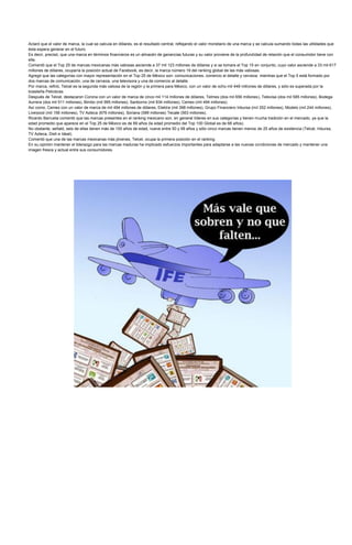 Aclaró que el valor de marca, la cual se calcula en dólares, es el resultado central, reflejando el valor monetario de una marca y se calcula sumando todas las utilidades que
ésta espera generar en el futuro.
Es decir, precisó, que una marca en términos financieros es un almacén de ganancias futuras y su valor proviene de la profundidad de relación que el consumidor tiene con
ella.
Comentó que el Top 25 de marcas mexicanas más valiosas asciende a 37 mil 123 millones de dólares y si se tomara el Top 15 en conjunto, cuyo valor asciende a 33 mil 617
millones de dólares, ocuparía la posición actual de Facebook, es decir, la marca número 19 del ranking global de las más valiosas.
Agregó que las categorías con mayor representación en el Top 25 de México son: comunicaciones, comercio al detalle y cerveza; mientras que el Top 5 está formado por
dos marcas de comunicación, una de cerveza, una televisora y una de comercio al detalle.
Por marca, refirió, Telcel es la segunda más valiosa de la región y la primera para México, con un valor de ocho mil 449 millones de dólares, y sólo es superada por la
brasileña Petrobras.
Después de Telcel, destacaron Corona con un valor de marca de cinco mil 114 millones de dólares, Telmex (dos mil 656 millones), Televisa (dos mil 585 millones), Bodega
Aurrera (dos mil 511 millones), Bimbo (mil 995 millones), Sanborns (mil 834 millones), Cemex (mil 494 millones).
Así como, Cemex con un valor de marca de mil 494 millones de dólares, Elektra (mil 398 millones), Grupo Financiero Inbursa (mil 352 millones), Modelo (mil 244 millones),
Liverpool (mil 156 millones), TV Azteca (676 millones), Soriana (589 millones) Tecate (563 millones).
Ricardo Barrueta comentó que las marcas presentes en el ranking mexicano son, en general líderes en sus categorías y tienen mucha tradición en el mercado, ya que la
edad promedio que aparece en el Top 25 de México es de 69 años (la edad promedio del Top 100 Global es de 68 años).
No obstante, señaló, seis de ellas tienen más de 100 años de edad, nueve entre 50 y 99 años y sólo cinco marcas tienen menos de 25 años de existencia (Telcel, Inbursa,
TV Azteca, Dish e Ideal).
Comentó que una de las marcas mexicanas más jóvenes, Telcel, ocupa la primera posición en el ranking.
En su opinión mantener el liderazgo para las marcas maduras ha implicado esfuerzos importantes para adaptarse a las nuevas condiciones de mercado y mantener una
imagen fresca y actual entre sus consumidores.
 
