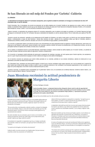 Se han liberado 20 mil mdp del Fonden por 'Carlotta': Calderón
LA JORNADA

La declaratoria de emergencia abarca 81 municipios oaxaqueños, pero el gobierno estatal ha solicitado a la Conagua la corroboración de otros 167
municipios más, lo cual es valorado.

Puerto Escondido, Oax. Al encabezar una reunión de evaluación de los daños dejados por el huracán Carlotta en las regiones de la costa y sierra sur de esta
entidad, el presidente Felipe Calderón anunció que ya han liberado 20 mil millones de pesos del Fondo Nacional de Desastres Naturales (Fonden), a fin de atender
esta emergencia, aunque –aclaró– no se ha concluido la evaluación total de los daños.

 Hasta el momento, la declaratoria de emergencia abarca 81 municipios oaxaqueños, pero el gobierno del estado ha solicitado a la Comisión Nacional del Agua
(Conagua) la corroboración de otros 167 municipios más para la declaratoria de desastres, la cual es valorada todavía. Pero en todos ellos ya se aplica el Plan DN-
III.

 Durante la reunión de evaluación, realizada en las instalaciones del 54 batallón de Infantería, con sede en este puerto, se informó que cinco personas fallecieron
directa o indirectamente a causa de este fenómeno –donde ellos menores de edad–, además de los cuantiosos daños que dejó en viviendas, plantíos e
infraestructura carretera, turística, comercial, educativa, así como en el suministro de agua potable y corriente eléctrica.

 En la reunión, el gobernador Gabino Cué informó que fueron unos 160 kilómetros de costa oaxaqueña donde se registraron mayores afectaciones, sobre todo en la
franja que va de Huatulco a este puerto, donde los daños a las viviendas y plantíos, también se sumaron las afectaciones a la infraestructura turística, una de las
principales fuentes de ingresos de la entidad y de esta zona, en particular.

 Por la mañana, el presidente recorrió la comunidad Naranjos, Santa María Colotepec, donde constató los daños dejados por el huracán Carlotta, y la pérdida de
tres vidas humanas, además de serios daños en agricultura, vivienda e infraestructura.

 En el recorrido, el mandatario recibió solicitudes de ayuda para la reparación de viviendas y escuelas, así como apoyos para el sector agrícola y los campesinos,
que en su gran mayoría productores de papaya no tenían cobertura de seguros contra daños climatológicos.

 En el recorrido conversó con personas que tuvieron daños parciales en su viviendas, pérdidas en sus enseres domésticos, además de destrucción en sus
sembradíos comunales de hasta de tres hectáreas.

 Ahí, Wenceslao Cano, campesino que ahora sembró papaya, le informó que no tenían contratado ningún seguro agrícola, por lo que la pérdida de su cosecha fue
total. Explicó que la falta de este seguro se debe, en parte, a que en ocasiones anteriores lo han contratado y las empresas aseguradoras no han cumplido con el
pago de la prima asegurada o han tenido muchas complicaciones para su cobro.

Durante el recorrido, el presidente estuvo acompañado por el gobernador Gabino Cué y los secretarios de la Defensa Nacional, Guillermo Galván Galván, y de
Marina Armada de México, Mariano Francisco Saynez.



Juan Mendoza recriminó la actitud pendenciera de
                Margarita Liborio
                                                   Por Oscar Rodríguez /enviado

                                                   Puerto Escondido, Oaxaca.- La diputada federal priista, Margarita Liborio, burló la valla de seguridad del
                                                   Estado Mayor durante la reunión de evaluación de daños ocasionados por huracán Carlotta, la cual se realizó
                                                   en la sede de la zona militar 34, para encarar al presidente Felipe Calderón y reprocharle la presunta
                                                   politización de la ayuda a damnificados.

                                                   Dijo que hay comunidades que han sido excluidas sólo por ser priistas.

Demandó que la ayuda se entregue a todas las comunidades gobernadas por               Liborio afirmó que el gobierno oaxaqueño no responde, “son gente que no
priistas, perredistas y panistas por igual. Pidió que intervenga la Marina y el       tiene palabra, no tienen ni siquiera garantía de que podamos hacer un
Ejército para que distribuyan la ayuda y exigió que saquen las manos los              compromiso formal para llevar la ayuda a la gente”.
presidentes municipales.
                                                                                      La legisladora demandó que aterricen recursos para apoyar diversos grupos
“No soy solo priista, soy disputada y además costeña, y siempre he trabajado          de mujeres que liderea y que refiere han quedado fuera de los planes de
por las comunidades, tengo un censo del número de viviendas que han sido              acción y ayuda de las autoridades estatales, “yo no vengo a negociar nada
excluida de apoyo, incluso de los mismo municipios donde gobiernan los                para mí”.
ayuntamiento de coalición.
                                                                                      Mencionó también que hay retrasos por fondos superior a los 8 millones no
No están atendido, hay una exclusión, paso lo mismo con el temblor, yo he             aplicados para ejecutar la construcción de 17 kilómetros la carretera a
tenido que gestionar laminas por todos lados, de mi propio dinero para                Chacahua a Tututepec que fueron autorizados por la Cámara federal y que
atender la gente que llega a pedirme auxilio”                                         están detenidos por la injerencia de la Secretaría del Medio Ambiente y
                                                                                      Recursos Naturales (Semarnat).
El mandatario le respondió a la legisladora que hay un trabajo coordinado
para atender a todos los municipios por igual que fueron afectados por el             En tanto el Presidente de la Junta de Coordinación Política de la Legislatura
meteoro.                                                                              Local Juan Mendoza Reyes, recriminó la actitud de la diputada federal priista,
                                                                                      advirtiendo que la ayuda a los damnificados se ha otorgado con esquemas
“La ayuda será entregada a las familias directamente”                                 de transparencia.

Calderón pidió a la priista sentarse con el gobernador Cué para alcanzar              “El reclamo de los priista es porque por fin se aplicaron candados, la ayuda
acuerdos y evitar las acusaciones sin fundamento.                                     ya no paso por sus manos, hay comités interinstitucionales ciudadanizado y
                                                                                      censos. Por vez primera llega la ayuda de manera directa a quien lo
                                                                                      necesita”.
 