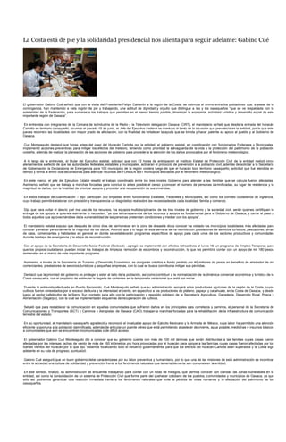 La Costa está de pie y la solidaridad presidencial nos alienta para seguir adelante: Gabino Cué




El gobernador Gabino Cué señaló que con la visita del Presidente Felipe Calderón a la región de la Costa, se estimula el ánimo entre los pobladores que, a pesar de la
contingencia, han mantenido a esta región de pie y trabajando, una actitud de dignidad y orgullo que distingue a las y los oaxaqueños “que se ve respaldada con la
solidaridad de la Federación, para sumarse a los trabajos que permitan en el menor tiempo posible, dinamizar la economía, actividad turística y desarrollo social de esta
importante región de Oaxaca”.

 En entrevista con integrantes de la Cámara de la Industria de la Radio y la Televisión delegación Oaxaca (CIRT), el mandatario señaló que desde la entrada del huracán
Carlotta en territorio oaxaqueño, ocurrido el pasado 15 de junio, el Jefe del Ejecutivo Federal se mantuvo al tanto de la situación que prevalecía en la entidad, por lo que este
jueves recorrerá las localidades con mayor grado de afectación, con la finalidad de fortalecer la ayuda que se brinda y hacer patente su apoyo al pueblo y al Gobierno de
Oaxaca.

 Cué Monteagudo destacó que horas antes del paso del Huracán Carlotta por la entidad, el gobierno estatal, en coordinación con funcionarios Federales y Municipales,
implementó acciones preventivas para mitigar los efectos del meteoro, teniendo como prioridad la salvaguarda de la vida y la protección del patrimonio de la población
costeña, además de realizar la planeación de las acciones de gobierno para proceder a la atención de los daños provocados por el fenómeno meteorológico.

 A lo largo de la entrevista, el titular del Ejecutivo estatal, subrayó que con 72 horas de anticipación el Instituto Estatal de Protección Civil de la entidad realizó cinco
alertamientos a efecto de que las autoridades federales, estatales y municipales, activaran el protocolo de prevención a la población civil, además de solicitar a la Secretaría
de Gobernación la Declaratoria de Emergencia para 100 municipios de la región costera luego de que el huracán toco territorio oaxaqueño, solicitud que fue atendida en
tiempo y forma al emitir dos declaratorias para aterrizar recursos del FONDEN a 81 municipios afectados por el fenómeno meteorológico.

En este marco, el jefe del Ejecutivo Estatal resaltó el trabajo coordinado entre los tres niveles Gobierno para atender a las familias que se calcula fueron afectadas.
Asimismo, señaló que se trabaja a marchas forzadas para concluir lo antes posible el censo y conocer el número de personas damnificadas, su lugar de residencia y la
magnitud de daños, con la finalidad de priorizar apoyos y proceder a la recuperación de sus viviendas.

 En estos trabajos de cuantificación – dijo- participan 300 brigadas, entre funcionarios Estatales, Federales y Municipales, así como los comités ciudadanos de vigilancia,
cuyo trabajo permitirá elaborar con precisión y transparencia un diagnóstico real sobre las necesidades de cada localidad, familia y comercio.

 Dijo que para evitar el desvío y el mal uso de los recursos, los equipos multidisciplinarios de los tres niveles de gobierno y la sociedad civil, serán quienes certifiquen la
entrega de los apoyos a quienes realmente lo necesiten, “ya que la transparencia de los recursos y apoyos es fundamental para el Gobierno de Oaxaca, y cerrar el paso a
todos aquellos que aprovechándose de la vulnerabilidad de las personas pretendan condiciones y medrar con los apoyos”.

 El mandatario estatal expuso que después de cinco días de permanecer en la zona de desastre dio a conocer ha visitado los municipios localidades más afectadas para
conocer y evaluar personalmente la magnitud de los daños. Abundó que a lo largo de esta semana se ha reunido con prestadores de servicios turísticos, pescadores, amas
de casa, comerciantes y habitantes en general en donde se establecerán programas específicos de apoyo para cada unos de los sectores productivos y comunidades
durante la etapa de emergencia y la etapa de reconstrucción.

 Con el apoyo de la Secretaría de Desarrollo Social Federal (Sedesol) –agregó- se implementó con efectos retroactivos al lunes 18, un programa de Empleo Temporal, para
que los propios ciudadanos puedan iniciar los trabajos de limpieza, remoción de escombros y reconstrucción, lo que les permitirá contar con un apoyo de mil 180 pesos
semanales en el marco de este importante programa.

 Asimismo, a través de la Secretaría de Turismo y Desarrollo Económico, se otorgarán créditos a fondo perdido por 40 millones de pesos en beneficio de alrededor de mil
comerciantes, prestadores de servicios turísticos y pequeñas empresas, con lo cual se busca contribuir a mitigar sus pérdidas.

Destacó que la prioridad del gobierno es proteger y estar al lado de la población, así como contribuir a la normalización de la dinámica comercial económica y turística de la
Costa oaxaqueña, con el propósito de estimular la llegada de visitantes en la temporada vacacional que está por iniciar.

 Durante la entrevista efectuada en Puerto Escondido, Cué Monteagudo señaló que su administración apoyará a los productores agrícolas de la región de la Costa, cuyos
cultivos fueron siniestrados por el exceso de lluvia y la intensidad el ciento, en especifico a los productores de plátano, papaya y cacahuate, en la Costa de Oaxaca, y desde
luego al sector cafeticultor de la Sierra Sur, contado para ello con la participación y respaldo solidario de la Secretaría Agricultura, Ganadería, Desarrollo Rural, Pesca y
Alimentación (Sagarpa), con la cual se implementarán esquemas de recuperación de cultivos.

 Señaló que para restablecer la comunicación en aquellas comunidades que sufrieron daños en los principales ejes carreteros y caminos, el personal de la Secretaría de
Comunicaciones y Transportes (SCT) y Caminos y Aeropistas de Oaxaca (CAO) trabajan a marchas forzadas para la rehabilitación de la infraestructura de comunicación
terrestre del estado.

 En su oportunidad, el mandatario oaxaqueño agradeció y reconoció el invaluable apoyo del Ejército Mexicano y la Armada de México, cuya labor ha permitido una atención
eficiente y oportuna a la población damnificada, además de articular un puente aéreo que está permitiendo abastecer de víveres, agua potable, medicinas e insumos básicos
a comunidades que aún se encuentran incomunicadas o de difícil acceso.

 El gobernador Gabino Cué Monteagudo dio a conocer que su gobierno cuenta con más de 100 mil láminas que serán distribuidas a las familias cuyas casas fueron
afectadas por las intensas rachas de viento de más de 160 kilómetros pro hora provocadas por el huracán para apoyar a las fam ilias cuyas casas fueron afectadas por los
fuertes vientos del huracán por lo que dijo “estamos focalizando todo el esfuerzo gubernamental para que los efectos del huracán Carlotta sean superados y la Costa siga
adelante en su ruta de progreso, puntualizó.

 Gabino Cué aseguró que un buen gobierno debe caracterizarse por su labor preventiva y humanitaria, por lo que una de las misiones de esta administración es incentivar
entre la sociedad una cultura de solidaridad y prevención frente a los fenómenos naturales que lamentablemente son comunes en la entidad.

 En ese sentido, finalizó, su administración se encuentra trabajando para contar con un Atlas de Riesgos, que permita conocer con claridad las zonas vulnerables en la
entidad, así como la consolidación de un sistema de Protección Civil que forme parte del quehacer cotidiano de los pueblos, comunidades y municipios de Oaxaca, ya que
sólo así podremos garantizar una reacción inmediata frente a los fenómenos naturales que evite la pérdida de vidas humanas y la afectación del patrimonio de los
oaxaqueños.
 