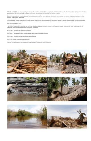 “Más de la mitad de las casas que hay en el pequeño pueblo fueron afectadas; 12 palapas terminaron en el suelo; el camino estuvo cerrado por varios días
y escaseaban los alimentos; algunos paisanos tuvieron que salir caminando a traer alimentos”, explica.

Esta zona, ubicada a la orilla de la playa, fue devastada tanto la flora como la fauna, además de las viviendas; los cultivos de plátano quedaron tirados;
algunos invernaderos, desechos.

Su carretera de acceso se encuentra en buen estado, una vez que fueron retirados los escombros, tareas a las que contribuyó ayer el Ejército Mexicano.

ESTAS RUINAS QUE VES

“No importa, nos vamos a poner de pie, con o sin la ayuda del gobierno. Por lo pronto, ahora podemos ofrecer al turista que visite <las ruinas> de La
Ventanilla”: Galo Escamilla Martínez, morador de Ventanilla

87.3% de la población en situación de pobreza

2 de cada 3 habitantes (63.4%) vive por debajo de la línea de bienestar mínimo

99.2% de la población con al menos una carencia social

42.4% sin acceso adecuado a alimentación

Fuente: Consejo Nacional de Evaluación de la Política de Desarrollo Social (Coneval)
 