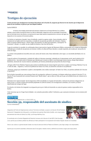 Testigos de ejecución
Varias personas que atestiguaron el asesinato del profesor de la Sección 22, aseguran que fueron tres los sicarios que le dispararon
hasta en seis ocasiones, al parecer por una disputa sindical

Jacobo ROBLES

            Al menos cinco testigos presenciales del asesinato a balazos de Luis Enrique Martínez Cruz, profesor
jubilado y actual síndico municipal de Santa Cruz Xitla en Miahuatlán, aseguraron ante las autoridades ministeriales
que los homicidas fueron dos jóvenes y una persona de mayor edad, quienes tranquilamente se retiraron del lugar tras
dispararle en tres ocasiones al funcionario público.

Los hechos se registraron el pasado lunes al mediodía, cuando los agentes estales fueron alertados sobre la
existencia de un cadáver del sexo masculino, se trataba de una persona que había sido ultimada a balazos
sobre la carretera federal Oaxaca - Puerto Ángel, precisamente a la altura del restaurante y marisquería “El
Camionero” ubicado a la salida de esta ciudad con destino a San José del Pacifico.

Luego de corroborar lo sucedido, los uniformados dieron intervención al agente del Ministerio Público comisionado en la ciudad de Miahuatlán,
indicando que se trataba de una persona con lesiones visibles a la altura del brazo derecho y costado izquierdo, provocadas por proyectiles de
armas de fuego.

La víctima vestía pantalón de mezclilla color azul, camisa del mismo color, botas industriales color negro y se encontraba derribado en la vía
pública.

Luego de realizar el levantamiento y traslado del cadáver al descanso municipal ordenado por el representante social para la práctica de la
autopsia de ley, más tarde emitió el dictamen que indicaba que la muerte se debió a una hemorragia interna intensa, choque hipovulémico
hemotórax, laceración de vísceras torácicas secundarias, por lesiones producidas por proyectiles de arma de fuego.

 Al lugar arribó Víctor Martínez Figueroa para realizar la identificación de manera legal de quien fuera su padre, Luis Enrique Martínez Cruz de
57 años de edad, originario y vecino de la población de Santa Cruz Xitla, con domicilio conocido en esa población.

 Asimismo, agregó que actualmente su padre se desempeñaba como síndico municipal de Santa Cruz Xitla y era profesor jubilado de la Sección
22 del SNTE.

De los hechos trascendió que como primeras líneas de investigación, atribuyen el asesinato a la disputa sindical que sostiene la Sección 22 y la
Sección 59, por la posesión de la escuela Primaria rural “Benito Juárez”, que se ubica en Xitla, por la que ya ha habido brotes de violencia en la
población.

Elementos de la Agencia Estatal de Investigaciones (AEI) encuadrados en el grupo de homicidios, realizaron las primeras indagaciones en
torno al caso y a escasas 24 horas del asesinato perpetrado en contra de mentor, las investigaciones continúan y los sicarios ya fueron
identificados por testigos del lugar.

En relación a los hechos fue integrada la averiguación previa por el delito de homicidio en contra de quienes resulten responsables de los
hechos.

Cabe mencionar que en el lugar fueron hallados seis cartuchos percutidos calibre 9 milímetros, que se presume terminaron con la existencia del
profesor.



ACUSAN MIEMBROS DE LA SECCIÓN 22

Sección 59, responsable del asesinato de síndico
OLIVIA HERNÁNDEZ




Integrantes del Frente de Organizaciones contra el Terrorismo de Estado, acusaron a la Sección 59 del Sindicato
Nacional de Trabajadores de la Educación y a la lideresa de la gremial, Elba Esther Gordillo, como responsables
del asesinato del síndico de Santa Cruz Xitla, Luis Enrique Martínez Cruz.


El coordinador de la Comisión Magisterial de Derechos Humanos de la Sección 22 del SNTE, Eliel González
Luna, apuntó que el profesor jubilado fue ultimado por haber participado en la recuperación del módulo irregular ubicado en la localidad.


Ante lo cual, sostuvo, la gremial decidió instalar una mesa de denuncia frente al Palacio de Gobierno, para exigir castigo a los responsables.


Apuntó que en la próxima asamblea a efectuarse este 25 de agosto, tratarán el tema y definirán las acciones a seguir para exigir justicia.
 