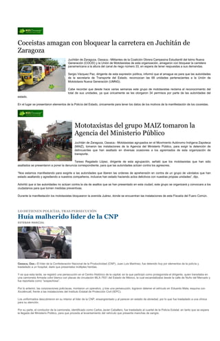 Coceistas amagan con bloquear la carretera en Juchitán de
Zaragoza
                                         Juchitán de Zaragoza, Oaxaca.- Militantes de la Coalición Obrera Campesina Estudiantil del Istmo Nueva
                                         Generación (COCEI) y la Unión de Mototaxistas de esta organización, amagaron con bloquear la carretera
                                         panamericana a la altura del canal de riego número 33, en espera de tener respuestas a sus demandas.

                                         Sergio Vázquez Paz, dirigente de esta expresión política, informó que el amague es para que las autoridades
                                         de la secretaria de Transporte del Estado, reconozcan las 68 unidades pertenecientes a la Unión de
                                         Motototaxis Nueva Generación (UMNG).

                                         Cabe recordar que desde hace varias semanas este grupo de mototaxistas reclama el reconocimiento del
                                         total de sus unidades, ya que únicamente se les otorgaron 34 permisos por parte de las autoridades del
estado.

En el lugar se presentaron elementos de la Policía del Estado, únicamente para tener los datos de los motivos de la manifestación de los coceistas.




                                               Mototaxistas del grupo MAIZ tomaron la
                                               Agencia del Ministerio Público
                                               Juchitán de Zaragoza, Oaxaca.- Mototaxistas agrupados en el Movimiento Autónomo Indígena Zapoteca
                                               (MAIZ), tomaron las instalaciones de la Agencia del Ministerio Público, para exigir la detención de
                                               delincuentes que han asaltado en diversas ocasiones a los agremiados de esta organización de
                                               transporte.

                                          Tereso Regalado López, dirigente de esta agrupación, señaló que los mototaxistas que han sido
asaltados se presentaron a poner la denuncia correspondiente, para que las autoridades actúen contra los agresores.

“Nos estamos manifestando para exigirle a las autoridades que liberen las ordenes de aprehensión en contra de un grupo de vándalos que han
estado asaltando y agrediendo a nuestros compañeros, inclusive han estado haciendo actos delictivos con nuestras propias unidades”, dijo.

Advirtió que si las autoridades no actúan contra la ola de asaltos que se han presentado en esta ciudad, este grupo se organizará y convocara a los
ciudadanos para que tomen medidas preventivas.

Durante la manifestación los mototaxistas bloquearon la avenida Juárez, donde se encuentran las instalaciones de esta Fiscalía del Fuero Común.




LO DETIENEN POLICÍAS, TRAS PERSECUCIÓN

Huía malherido líder de la CNP
ESTEBAN MARCIAL




Oaxaca, Oax.- El líder de la Confederación Nacional de la Productividad (CNP), Juan Luis Martínez, fue detenido hoy por elementos de la policía y
trasladado a un hospital, dado que presentaba múltiples heridas.

Y es que esta tarde, se registró una persecución en el Centro Histórico de la capital, en la que participó como protagonista el dirigente, quien transitaba en
una camioneta Armada color blanco con placas de circulación MLX-7931 del Estado de México, la cual escandalizaba desde la calle de Nuño del Mercado y
fue reportada como “sospechosa”.

Por lo anterior, las corporaciones policíacas, montaron un operativo, y tras una persecución, lograron detener el vehículo en Eduardo Mata, esquina con
Xicoténcatl, frente a las instalaciones del Instituto Estatal de Protección Civil (IEPC).

Los uniformados descubrieron en su interior al líder de la CNP, ensangrentado y al parecer en estado de ebriedad, por lo que fue trasladado a una clínica
para su atención.

Por su parte, el conductor de la camioneta, identificado como Carlos Javier Caballero, fue trasladado al cuartel de la Policía Estatal, en tanto que se espera
la llegada del Ministerio Público, para que proceda al levantamiento del vehículo que presenta manchas de sangre.
 