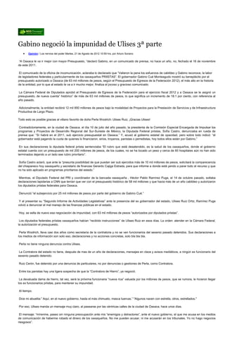 Gabino negoció la impunidad de Ulises 3ª parte
       Opinión / Los nervios del poder Martes, 21 de Agosto de 2012 10:59 hrs, por Arturo Soriano


“A Oaxaca le va ir mejor con mayor Presupuesto, “declaró Gabino, en un comunicado de prensa, no hace un año, no, fechado el 16 de noviembre
de este 2011.

El comunicado de la oficina de incomunicación, aclaraba lo declarado que “Valieron la pena los esfuerzos de cabildeo y Gabino reconoce, la labor
de legisladores federales y particularmente de los oaxaqueños PRIISTAS”. El gobernador Gabino Cué Monteagudo mostró su beneplácito por el
presupuesto autorizado a Oaxaca (de 63 mil millones de pesos, según el Presupuesto de Egresos de la Federación 2012), el más alto en la historia
de la entidad, por lo que al estado le va a ir mucho mejor, finaliza el jocoso y gracioso comunicado.

La Cámara Federal de Diputados aprobó el Presupuesto de Egresos de la Federación para el ejercicio fiscal 2012 y a Oaxaca se le asignó un
presupuesto, de nueva cuenta” histórico” de más de 63 mil millones de pesos, lo que significa un incremento de 18.1 por ciento, con referencia al
año pasado.

Adicionalmente, la entidad recibirá 12 mil 850 millones de pesos bajo la modalidad de Proyectos para la Prestación de Servicios y de Infraestructura
Productiva de Largo Plazo.

Todo esto es posible gracias al villano favorito de doña Perla Woolrich: Ulises Ruiz, ¡Gracias Ulises!

Contradictoriamente, en la ciudad de Oaxaca, el día 10 de julio del año pasado, la presidenta de la Comisión Especial Encargada de Impulsar los
programas y Proyectos de Desarrollo Regional del Sur-Sureste de México, la Diputada Federal priistas, Sofía Castro, denunciaba en rueda de
prensa que: “Sí habrá en el 2011, sub ejercicio presupuestal en Oaxaca.” Y, acusó al gobierno estatal de opacidad, pero sobre todo indicó: “el
gobernador está pagando la cuota de quienes lo financiaron, sirios, troyanos, panistas o perredistas, hoy todos ellos están por Gabino.”

 En sus declaraciones la diputada federal priista sentenciaba “El rubro que está desatendido, es la salud de los oaxaqueños, donde el gobierno
estatal cuenta con un presupuesto de mil 200 millones de pesos, de los cuales, no se ha tocado un peso y cerca de 60 hospitales aún no han sido
terminados dejando a un lado ese rubro prioritario”.

Sofía Castro aclaró, que ante la “presunta posibilidad de que puedan ser sub ejercidos más de 10 mil millones de pesos, solicitará la comparecencia
del chiapaneco hoy oaxaqueño y secretario de finanzas Gerardo Cajiga Estrada, para que informe a donde está yendo a parar todo el recurso y que
no ha sido aplicado en programas prioritarios del estado.”

 Mientras, el Diputado Federal del PRI y coordinador de la bancada oaxaqueña , Héctor Pablo Ramírez Puga, el 14 de octubre pasado, soltaba
declaraciones lapidarias a CNN que tenían que ver con el presupuesto histórico de 58 mil millones y que hacia más de un año cabildeo y autorizaron
los diputados priistas federales para Oaxaca.

Denunció “el subejercicio por 25 mil millones de pesos por parte del gobierno de Gabino Cué.”

 Y al presentar su “Segundo Informe de Actividades Legislativas” ante la presencia del ex gobernador del estado, Ulises Ruiz Ortiz, Ramírez Puga
volvió a denunciar el mal manejo de las finanzas públicas en el estado.

Hoy, se sella de nuevo esa negociación de impunidad, con 63 mil millones de pesos “autorizados por diputados priistas”.

 Los diputados federales priistas oaxaqueños habían “recibido instrucciones” de Ulises Ruiz en esos días. La orden: atender en la Cámara Federal,
la autorización el presupuesto.

 Perla Woolrich, lleva casi dos años como secretaría de la contraloria y no se ven funcionarios del sexenio pasado detenidos. Sus declaraciones a
los medios de información son solo eso, declaraciones y no acciones concretas, solo bla bla bla.

Perla no tiene ninguna denuncia contra Ulises.

 La Contralora del estado no tiene, después de mas de un año de declaraciones, mensajes en clave y avisos mediáticos, a ningún ex funcionario del
sexenio pasado detenido.

Ruiz Cerón, fue detenido por una denuncia de particulares, no por denuncias o gestiones de Perla, como Contralora.

Entre los panistas hay una ligera sospecha de que la “Contralora de Hierro”, ya negoció.

 La devaluada dama de hierro, tal vez, será la próxima funcionaria “nueva rica” valuada por los millones de pesos, que se rumora, le hicieron llegar
los ex funcionarios priistas, para mantener su impunidad.

Al tiempo.

Dice mi abuelita:” Aquí, en el nuevo gobierno, hasta el más chimuelo, masca tuercas.” "Algunos nacen con estrella, otros, estrellados."

Por eso, Ulises manda un mensaje muy claro, al pasearse por las céntricas calles de la ciudad de Oaxaca, hace unos días.

 El mensaje: “mírenme, paseo sin ninguna preocupación ante mis “enemigos y detractores”, ante el nuevo gobierno, el que me acusa en los medios
de comunicación de haberme robado el dinero de los oaxaqueños. No me pueden acusar, ni me acusarán en los tribunales. Yo no hago negocios
riesgosos”.
 