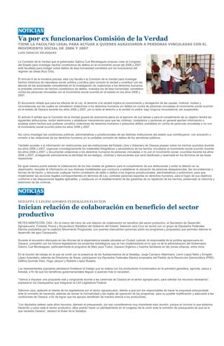 Va por ex funcionarios Comisión de la Verdad
TIENE LA FACULTAD LEGAL PARA ACTUAR A QUIENES AGRAVIARON A PERSONAS VINCULADAS CON EL
MOVIMIENTO SOCIAL DE 2006 Y 2007
LUIS IGNACIO VELÁSQUEZ


La Comisión de la Verdad que el gobernador Gabino Cué Monteagudo propuso crear al Congreso
del Estado para investigar hechos constitutivos de delitos en el movimiento social del 2006 y 2007,
está facultada para indagar sobre delitos de lesa humanidad cometidos por los funcionarios del
régimen de Ulises Ruiz Ortiz.

El artículo 6 de la iniciativa precisa: esta Ley faculta a la Comisión de la Verdad para investigar
hechos históricos de naturaleza social, política y jurídica para conocer la verdad y contribuir con las
labores de las autoridades competentes en la investigación de violaciones a los derechos humanos,
la probable comisión de hechos constitutivos de delitos, incluidos los de lesa humanidad, cometidos
contra las personas vinculadas con el movimiento social ocurrido en el estado en los años 2006 y
2007.

El documento añade que para los efectos de la Ley, el derecho a la verdad implica el conocimiento y divulgación de las causas, motivos, modos y
circunstancias por las cuales se cometieron violaciones a los derechos humanos y/o delitos en contra de personas vinculadas al movimiento social ocurrido
en el estado de Oaxaca durante los años 2006 y 2007, por lo tanto el derecho a la verdad no podrá, bajo ninguna circunstancia, ser suspendido.

El artículo 8 señala que la Comisión de la Verdad gozará de autonomía plena en el ejercicio de sus tareas y para el cumplimiento de su objetivo tendrá las
siguientes atribuciones: recibir testimonios y establecer mecanismos para que las víctimas, ciudadanos y personas en general aporten información o
pruebas sobre hechos que pudieran constituir violaciones de derechos humanos o presuntos delitos cometidos en contra de personas vinculadas o no con
el movimiento social ocurrido entre los años 2006 y 2007.

Así como investigar las condiciones políticas, administrativas y jurisdiccionales de las distintas instituciones del estado que contribuyeron, con actuación u
omisión a las violaciones de los derechos humanos y/o la probable comisión de delitos de los servidores públicos;

También acceder a la información sin restricciones que las instituciones del Estado Libre y Soberano de Oaxaca posean sobre los hechos ocurridos durante
los años 2006 y 2007; organizar cronológicamente los materiales fotográficos y periodísticos de los hechos vinculados al movimiento social ocurrido durante
los años 2006 y 2007; y documentar violaciones a los derechos humanos de personas vinculadas o no con el movimiento social, ocurridas durante los años
2006 y 2007, protegiendo estrictamente la identidad de los testigos, víctimas o denunciantes que será clasificada y reservada en los términos de las leyes
respectivas.

De igual manera podrá solicitar la colaboración de los tres niveles de gobierno para el cumplimiento de sus atribuciones y evitar la dilación en su
desempeño; recopilar la información en sus diversas modalidades que conduzca a establecer la ubicación de personas desaparecidas, las circunstancias y
formas de tal hecho; y denunciar cualquier hecho constitutivo de delito o delitos a los órganos jurisdiccionales, administrativos y autónomos, para que,
implementen las acciones legales correspondientes en términos de Ley; contratar personas expertas en derechos humanos, para el logro de sus objetivos
conforme a las disposiciones legales aplicables; y coadyuvar en el establecimiento de las garantías de no repetición de los hechos, preservado la memoria y
testimonio de las víctimas.




SEDAFPA Y LEGISLADORES FEDERALES ELECTOS

Inician relación de colaboración en beneficio del sector
productivo
REYES MANTECÓN, OAX.- En el marco del inicio de una relación de colaboración en beneficio del sector productivo, el Secretario de Desarrollo
Agropecuario, Forestal, Pesca y Acuacultura (Sedafpa) del Gobierno del Estado, Salomón Jara Cruz se reunió con un grupo de Diputados Federales
Electos postulados por la coalición Movimiento Progresista, con quienes intercambio opiniones sobre los programas y propuestas que permitan detonar el
desarrollo del agro Oaxaqueño.

Durante el encuentro efectuado en las oficinas de la dependencia estatal ubicadas en Ciudad Judicial, el responsable de la política agropecuaria en
Oaxaca, compartió con los futuros legisladores los proyectos estratégicos que se han implementado en lo que va de la administración del Gobernador
Gabino Cué Monteagudo, particularmente el programa de Maíz para Todos, Oaxaca Orgánico y huertos familiares en las zonas urbanas, entre otros.

En la reunión de trabajo en la que se contó con la presencia de los Subsecretarios de la Sedafpa, Jorge Carrasco Altamirano, Lenin López Nelio y Emigdio
López Avendaño, además de Directores de Áreas, participaron los Diputados Federales Electos emanados del Partido de la Revolución Democrática (PRD),
Delfina Guzmán Díaz, Hugo Jarquín y Roberto López Rosado.

Los representantes populares plantearon fortalecer el trabajo que se realiza con los productores incursionados en la actividad ganadera, agrícola, pesca y
forestal, a fin de que los beneficios gubernamentales lleguen a quienes más lo necesiten.

“Vamos a impulsar una propuesta real y congruente acorde a las carencias de Oaxaca en el sector agropecuario, para solicitar los recursos necesarios”,
expresaron los Oaxaqueños que integraran la LXII Legislatura Federal.

Salomón Jara, aplaudió el interés de los legisladores por el sector agropecuario, debido a que son los responsables de hacer la propuesta presupuestal
ante la comisión de hacienda, además de revisar la normatividad y las reglas de operación de los programas, para su posible modificación y adecuarla a las
condiciones de Oaxaca, a fin de lograr que los apoyos beneficien de manera directa a los productores.

“Los diputados pelean cada años recursos, planean el presupuesto, por eso consideramos muy importante esta reunión, porque al conocer lo que estamos
haciendo y como está el sector productivo, ellos podrán hacer un planteamiento en el congreso de la unión ante la comisión de presupuesto de que es lo
que necesita Oaxaca”, destacó el titular de la Sedafpa.
 