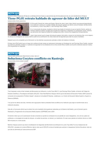 MONTA SEGURIDAD PÚBLICA OPERATIVO PARA GARANTIZAR INTEGRIDAD DE JUAN DOMINGO PÉREZ

Tiene PGJE retrato hablado de agresor de líder del MULT
REDACCIÓN/FOTO:ARCHIVO

                                          El Procurador General de Justicia del Estado, Manuel de Jesús López López informó que personal especializado
                                          de la institución cuenta con un retrato hablado del presunto agresor que atentó contra el fundador del Movimiento
                                          de Unificación y Lucha Triqui (MULT), Juan Domingo Pérez Castillo.

                                          En un comunicado de prensa, el gobierno informó que desde el momento en que se reportó el hecho, peritos en
                                          diversas materias acudieron al lugar para recopilar las evidencias e integrarlas a la averiguación previa, mientras
                                          que elementos de la Agencia Estatal de Investigaciones (AEI), iniciaron las indagatorias correspondientes.

                                          López López precisó que la imagen del presunto agresor será dada a conocer en los próximos días, con el objetivo
de reforzar la investigación de manera interna a partir de la coordinación con otras instancias de seguridad para tratar de ubicar al señalado.

Adelantó que se ha compartido ya la información con las distintas corporaciones policiales a efecto de localizar al indiciado.

El titular de la PGJE afirmó que a lo largo de la mañana de este martes se mantuvieron entrevistas con familiares de Juan Domingo Pérez Castillo, mientras
que efectivos policiales montaron un operativo de seguridad en los alrededores de la clínica donde Pérez Castillo se encuentra recibiendo atención medica,
a fin de garantizar su integridad.




TRAS DOS DÍAS DE PROTESTA DEL MULT

Soluciona Cecyteo conflicto en Rastrojo
REDACCIÓN/FOTO:IVÁN FLORES




Tras el atentado contra el líder fundador del Movimiento de Unificación y Lucha Triqui (MULT), Juan Domingo Pérez Castillo, el director del Colegio de
Estudios Científicos y Tecnológicos del Estado (CECyTE), Víctor Raúl Martínez Vázquez informó que la Secretaría de Educación Pública (SEP) autorizó la
conversión de la preparatoria "Emiliano Zapata", ubicada en la localidad El Rastrojo, Juxtlahuaca, a un Centro de Educación Media Superior y Superior a
Distancia (EMSaD).


Y es que en los últimos dos días, miembros de la agrupación habían protestado frente al edificio de la institución para exigir la transformación de la
institución educativa.


Ante ello, el funcionario afirmó que lo anterior fue como resultado de las gestiones realizadas por el Gobierno del Estado y por la Comisión para la
Planeación y Programación de la Educación Media Superior (CEPPEMS) ante la SEP.


El directivo indicó que con la autorización de esta conversión se aprobó la contratación de una plantilla de nueve trabajadores, cinco de los cuales son
profesores, un encargado de la sala de cómputo, un auxiliar de servicios, un director y un subdirector. En este nuevo plantel se invertirán más de un millón
600 mil pesos en un año escolar.


Martínez Vázquez precisó que ante la manifestación de integrantes del Movimiento de Unificación de Lucha Triqui (MULT) en las instalaciones del
CECyTEO –ubicadas en la colonia Reforma- dejó en claro que el CECyTE no tiene la facultad para autorizar ni desaparecer Centros Educativos, toda vez
que sólo los administra por instrucciones de la SEP.
 