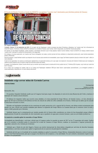El fraude de Elpidio Concha a través de SEDATU; se agrietan "cuartos rosa" destinados para familias pobres de Oaxaca
Por: Eugenio GONZÁLEZ
Tuxtepec, Oaxaca; 21 de septiembre de 2016.- En la región del Ato Papaloapan -donde convergen las etnias Chinanteca y Mazateca- los "cuartos rosa" de la Secretaría de
Desarrollo Agrario, Territorial y Urbano (SEDATU) destinaron su cometido al fracaso, pues muchas, recién inauguradas, ya presentan mayúsculas grietas.
Por ejemplo, en San Miguel Soyaltepec, pueblo mazateco, autoridades informaron que en días pasados, Elpidio Concha Arellano, titular de SEDATU en Oaxaca, destinó nuevos
"cuartos rosa" a familias en condición de hacinamiento y de inseguridad.
Sin embargo, sin previa supervisión, los "cuartos rosa" fueron entregados, los cuales, a primer porrazo de lluvia, exhibieron su deprimente construcción, pues muchos presentaron
grietas y filtraciones.
Ante esa situación, varias familias tuvieron que disponer de sus recursos para solventar las necesidades, pues el agua "se filtraba causando charcos al interior del cuarto", refirió un
vecino afectado.
A decir de los agraviados, los cuartos se construyeron rápidamente, sin supervisión precisa, por lo que urgen una inspección minuciosa del Gobierno Federal para que investigue la
calidad de este programa que se impulsó a base de las familias pobres del estado.
El pasado 18 de septiembre, Elpido Concha informó que la inversión que se ejerció para la construcción de los cuartos fue de 17 millones 283 mil pesos, cuyo monto por cuarto fue
de 41 mil pesos.
En el marco de la entrega de "cuartos rosa" en la Cuenca del Papaloapan estableció ÂÂÂ que estos fueron supervisados personalmente, y se entregaron pintados e
impermeabilizados, dotándolos de "un buen sistema estructural".
Solalinde exige cerrar mina de Germán Larrea
CRISTINA GÓMEZ
Corresponsal
Periódico La Jornada
Jueves 22 de septiembre de 2016, p. 28
Hermosillo, Son.
El sacerdote Alejandro Solalinde acudió ayer al Congreso local para exigir a los diputados el cierre de la mina Buenavista del Cobre y declarar el
municipio de Cananea zona de desastre.
El defensor de migrantes indicó que recorrió zonas aledañas a la mina propiedad de Grupo México, de Germán Larrea, y el área afectada en
agosto de 2014 por un derrame de 40 millones de litros de solución de sulfato de cobre acidulado al río Sonora. Afirmó que los daños que ha causado
la mina hacen necesario su cierre.
Reunido con legisladores presidentes de las comisiones de salud, protección civil y especial del río Sonora, esta última creada recientemente para
atender ese caso, solicitó una consulta ciudadana para detener la expansión del Grupo México en Cananea hasta que el consorcio cierre la mina y
repare el daño generado por el derrame.
Solalinde destacó que la contaminación por metales pesados del río Sonora debe considerarse un crimen de lesa humanidad, porque obligó al
desplazamiento forzado de comunidades de siete municipios que se quedaron sin agua para consumo humano y para sus actividades productivas.
Se sometería a consulta quitar la concesión a Grupo México
Acompañado por damnificados y activistas, solicitó que el Congreso realice la consulta en marzo de 2017 en los 72 municipios del estado. Explicó
que en la consulta se decidiría quitar la concesión de la mina de Cananea al Grupo México, moderar su crecimiento e imponer protocolos de
seguridad y atención a las víctimas por el derrame.
Adelantó que a finales de este año llegará a Sonora una misión internacional de observadores integrada por activistas de derechos humanos,
ambientalistas y activistas sociales para vigilar la organización de ese ejercicio de participación ciudadana.
Solalinde advirtió que si el resultado de la consulta ciudadana es quitar la concesión a Grupo México, interpondrán denuncias contra el consorcio
ante la Corte Penal Internacional, para que se juzgue a los directivos de la empresa y a las autoridades. En caso contrario, únicamente exigirá el pago
de daños a los perjudicados.
 