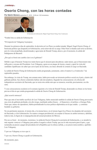 Osorio Chong, con las horas contadas
Por Martín Moreno septiembre 21, 2016 - 12:00 am • 50 Comentarios
El Secretario de Gobernación, Miguel Ángel Osorio Chong. Foto: Cuartoscuro.
*Estaba lista su salida de Gobernación
*El tropezón de Videgaray la pospuso
Durante los primeros días de septiembre, la decisión en Los Pinos ya estaba tomada: Miguel Ángel Osorio Chong, el
burócrata político que despacha en Gobernación, sería removido de su cargo. Peña Nieto evaluaba cuál sería su destino,
pero la visita atropellada, desafortunada y agraviante de Donald Trump, detuvo, por el momento, la salida del
hidalguense de Bucareli.
¿Por qué se frenó este cambio clave en el gabinete?
Debido a que el huracán Trump tuvo tanta fuerza que le alcanzó para descabezar, nada menos, que al funcionario más
influyente y cercano del Presidente: Luis Videgaray, quien en un ataque de locura, craneó y operó la visita del
candidato republicano sin saber que con el paso de las horas, ese lance absurdo le costaría el cargo en Hacienda.
La salida de Osorio Chong de Gobernación estaba programada, justamente, entre el martes 6 y el miércoles 7 de
septiembre pasados.
Sin embargo, la visita de Trump, una semana antes, había provocado un terremoto político-social en el país y dentro del
gabinete peñista. Sus efectos colaterales habían sido devastadores, llegando las consecuencias a la oficina del
todopoderoso secretario de Hacienda, que no tenía otra salida más que su renuncia, ocurrida, precisamente, ese día
siete.
Y esas consecuencias escalaron en la semana siguiente a la visita de Donald Trump, alcanzando su clímax en las horas
previas al día en que estaba programada la salida de Osorio Chong de Gobernación.
¿Qué ocurrió entonces?
Pues que ante el inevitable sacrificio de Luis Videgaray, haber anunciado también la salida de Osorio Chong provocaría
una crisis de gabinete profunda y de alto riesgo, mutilando ambos brazos – el financiero y el político- a Enrique Peña
Nieto que, manco de operadores, habría profundizado la crisis político-diplomática en la que estaba – y continúa-
hundido su gobierno.
No era pertinente anunciar, el mismo día, a la misma hora y en el mismo lugar (Los Pinos), los despidos del secretario
de Hacienda y el de Gobernación. En cuanto a imagen presidencial, era aceptar el fracaso en ambos terrenos y debilitar,
todavía más, la figura de sí empequeñecida del actual presidente de México.
Por eso se frenó – de momento, insistimos- la salida de Osorio Chong de la secretaría de Gobernación, y se atendió lo
más urgente: remover a Videgaray para paliar el negativo efecto Trump, que era lo más necesario para el país, y que
reclamaba un precio a pagar del presidente de la República por la ofensa sufrida, y ese precio tenía nombre y apellido:
Luis Videgaray.
Y por eso Videgaray se tuvo que ir.
Y por eso, Osorio Chong se quedó en Gobernación.
De momento, pues.
*****
 