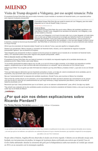 Visita de Trump desgastó a Videgaray, por eso acepté renuncia: Peña
El presidente Enrique Peña Nieto dijo que en estos momentos, el país necesita un secretario de Hacienda fuerte y con capacidad política
para negociar el paquete presupuestal.
El presidente Enrique Peña Nieto dijo que aceptó la renuncia de Luis Videgaray, pues éste estaba
desgastado tras la visita de Donald Trump. (Cuartoscuro)
MILENIO DIGITAL22/09/2016 09:02 AM
Ciudad de México
El presidente Enrique Peña Nieto dijo que la visita a México del candidato republicano a la
Casa Blanca, Donald Trump, desgastó al ex secretario de Hacienda, Luis Videgaray, y que
por eso aceptó su renuncia.
"Creo que Luis (Videgaray), en el marco de esta visita, tuvo un gran desgaste; sin duda había
sido un actor que se había involucrado en el arreglo que habíamos hecho con el equipo de
campaña del candidato Trump para poder tener este acercamiento, como lo procuré con
ambos equipos de campaña de los dos candidatos, y creo que este desgate me llevó a tomar
la decisión y aceptar la renuncia que él presentaba", dijo Peña Nieto en entrevista con Ciro Gómez Leyva, la cual se transmitió esta mañana
en Grupo Fórmula.
Afirmó que el ex secretario de Hacienda estaba "tocado" por la visita de Trump y que esto significó un desgate político.
Destacó que actualmente, México necesita un secretario de Hacienda fuerte, robusto y con la capacidad de negociar el paquete
presupuestal "agresivo" que se presentó al Congreso.
"Este desgaste pues obviamente me llevó a aceptar la renuncia porque es evidente que se necesita de un secretario de Hacienda fuerte,
sólido y con capacidad política para poder negociar este paquete presupuestal", reiteró.
Peña no descarta reunión con Hillary Clinton
El presidente Enrique Peña Nieto dijo que hasta el momento no ha habido una respuesta negativa de la candidata demócrata a la
presidencia de EU, Hillary Clinton, para visitar México.
"Yo he tenido oportunidad de platicar alguna vez con ella, yo no sé si lo tome en algún momento, no ha habido una respuesta en sentido
negativo, simplemente que en este momento ella está concentrada en su campaña", dijo en entrevista con Ciro Gómez Leyva.
Aseguró que Clinton "es una gente que está informada de la relación que hay entre México y Estados Unidos", y que esto no era con Donald
Trump.
"Creo que había algunos elementos que era importante puntualizar y bueno, yo lo dejo ahí, esta la consideración de la candidata, pero lo
importante y hay que tenerlo claro esta es la acción que ocurra en los estados Unidos".
Dijo que "sorprendentemente" la respuesta del candidato republicano, Donald Trump, para reunirse en México fue inmediata.
"Esto al final de cuentas estuve yo en la decisión y en la responsabilidad de haber asumido la decisión de sí encontrarme con él, porque
creo que ha sido en varios de sus cuestionamientos los que mayor amenaza y riesgo representan para México y ése fue el sentido de
haberme encontrado con él".
Reconoció que hubo "otras ponderaciones que no se hicieron, que no se valoraron suficientemente", pues, afirmó, fue algo muy rápido.
"Hay advertir que cualquiera de los dos candidatos puede convertirse en el próximo presidente de Estados Unidos y creo que lo que hay que
cuidar aquí es el interés de México".
¿Por qué aún nos deben explicaciones sobre
Ricardo Pierdant?
Por Peniley Ramírez Fernández septiembre 21, 2016 - 12:00 am • 8 Comentarios
Lo que también es cierto es que a pesar de que el periódico británico haya reculado en la publicación de estos datos, no así en el préstamo del predial, aún no tenemos,
y me temo que quizá no las tendremos, una explicación, una conferencia de prensa en la que se muestren documentos, que respondan a ninguna de las otras preguntas
que atañen a este caso. Foto: Cuartoscuro
De pie sobre el balcón, Angélica Rivera observaba el zócalo con el torso erguido. Cubierta con un delicado encaje azul,
bordado con incrustaciones de piedras, la imagen de la primera dama confirmaba una noticia que el portal Cuna de
Grillos había adelantado: durante la ceremonia del grito por la Independencia usaba nuevamente un vestido que estrenó
en 2014, en un encuentro con la monarquía española.
 