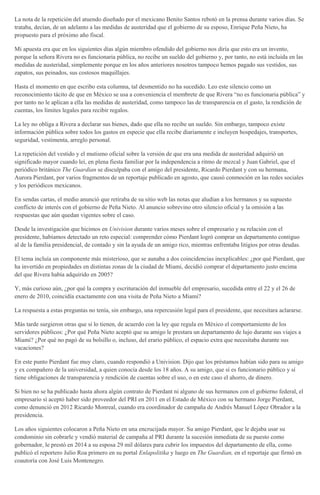 La nota de la repetición del atuendo diseñado por el mexicano Benito Santos rebotó en la prensa durante varios días. Se
trataba, decían, de un adelanto a las medidas de austeridad que el gobierno de su esposo, Enrique Peña Nieto, ha
propuesto para el próximo año fiscal.
Mi apuesta era que en los siguientes días algún miembro ofendido del gobierno nos diría que esto era un invento,
porque la señora Rivera no es funcionaria pública, no recibe un sueldo del gobierno y, por tanto, no está incluida en las
medidas de austeridad, simplemente porque en los años anteriores nosotros tampoco hemos pagado sus vestidos, sus
zapatos, sus peinados, sus costosos maquillajes.
Hasta el momento en que escribo esta columna, tal desmentido no ha sucedido. Leo este silencio como un
reconocimiento tácito de que en México se usa a conveniencia el membrete de que Rivera “no es funcionaria pública” y
por tanto no le aplican a ella las medidas de austeridad, como tampoco las de transparencia en el gasto, la rendición de
cuentas, los límites legales para recibir regalos.
La ley no obliga a Rivera a declarar sus bienes, dado que ella no recibe un sueldo. Sin embargo, tampoco existe
información pública sobre todos los gastos en especie que ella recibe diariamente e incluyen hospedajes, transportes,
seguridad, vestimenta, arreglo personal.
La repetición del vestido y el mutismo oficial sobre la versión de que era una medida de austeridad adquirió un
significado mayor cuando leí, en plena fiesta familiar por la independencia a ritmo de mezcal y Juan Gabriel, que el
periódico británico The Guardian se disculpaba con el amigo del presidente, Ricardo Pierdant y con su hermana,
Aurora Pierdant, por varios fragmentos de un reportaje publicado en agosto, que causó conmoción en las redes sociales
y los periódicos mexicanos.
En sendas cartas, el medio anunció que retiraba de su sitio web las notas que aludían a los hermanos y su supuesto
conflicto de interés con el gobierno de Peña Nieto. Al anuncio sobrevino otro silencio oficial y la omisión a las
respuestas que aún quedan vigentes sobre el caso.
Desde la investigación que hicimos en Univision durante varios meses sobre el empresario y su relación con el
presidente, habíamos detectado un reto especial: comprender cómo Pierdant logró comprar un departamento contiguo
al de la familia presidencial, de contado y sin la ayuda de un amigo rico, mientras enfrentaba litigios por otras deudas.
El tema incluía un componente más misterioso, que se aunaba a dos coincidencias inexplicables: ¿por qué Pierdant, que
ha invertido en propiedades en distintas zonas de la ciudad de Miami, decidió comprar el departamento justo encima
del que Rivera había adquirido en 2005?
Y, más curioso aún, ¿por qué la compra y escrituración del inmueble del empresario, sucedida entre el 22 y el 26 de
enero de 2010, coincidía exactamente con una visita de Peña Nieto a Miami?
La respuesta a estas preguntas no tenía, sin embargo, una repercusión legal para el presidente, que necesitara aclararse.
Más tarde surgieron otras que sí lo tienen, de acuerdo con la ley que regula en México el comportamiento de los
servidores públicos: ¿Por qué Peña Nieto aceptó que su amigo le prestara un departamento de lujo durante sus viajes a
Miami? ¿Por qué no pagó de su bolsillo o, incluso, del erario público, el espacio extra que necesitaba durante sus
vacaciones?
En este punto Pierdant fue muy claro, cuando respondió a Univision. Dijo que los préstamos habían sido para su amigo
y ex compañero de la universidad, a quien conocía desde los 18 años. A su amigo, que sí es funcionario público y sí
tiene obligaciones de transparencia y rendición de cuentas sobre el uso, o en este caso el ahorro, de dinero.
Si bien no se ha publicado hasta ahora algún contrato de Pierdant ni alguno de sus hermanos con el gobierno federal, el
empresario sí aceptó haber sido proveedor del PRI en 2011 en el Estado de México con su hermano Jorge Pierdant,
como denunció en 2012 Ricardo Monreal, cuando era coordinador de campaña de Andrés Manuel López Obrador a la
presidencia.
Los años siguientes colocaron a Peña Nieto en una encrucijada mayor. Su amigo Pierdant, que le dejaba usar su
condominio sin cobrarle y vendió material de campaña al PRI durante la sucesión inmediata de su puesto como
gobernador, le prestó en 2014 a su esposa 29 mil dólares para cubrir los impuestos del departamento de ella, como
publicó el reportero Julio Roa primero en su portal Enlapolitika y luego en The Guardian, en el reportaje que firmó en
coautoría con José Luis Montenegro.
 