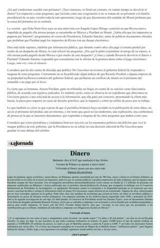 ¿En qué condiciones sucedió este préstamo? ¿Tuvo intereses, se firmó un contrato, en cuánto tiempo se devolvió el
dinero? La respuesta a estas preguntas, que lucirían como una exageración si no se tratase de un préstamo a la familia
presidencial de un país, resulta todavía más apremiante, luego de que documentos del condado de Miami probaran que
la causa del préstamo no se sostenía.
La versión –que Peña Nieto hizo suya en una entrevista con Joaquín López Dóriga- consistió en que Rivera estuvo
impedida de pagarlo ella misma porque se encontraba en México y Pierdant en Miami. ¿Sabía ella que los impuestos se
pagaron por Internet?, preguntamos al vocero de Presidencia, Eduardo Sánchez, antes de publicar documentos oficiales
que probaban que Pierdant pagó los impuestos de Rivera con un cheque electrónico.
Días más tarde supimos, también por información pública, que durante cuatro años ella pagó el mismo predial por
medio de un despacho de Miami, lo cual reforzó las preguntas: ¿Por qué le pidió el préstamo al amigo de su esposo, si
ella misma podía pagarlo desde México o por medio de este despacho? ¿Cómo y cuándo Rivera le devolvió el dinero a
Pierdant? Eduardo Sánchez respondió que consultarían con la oficina de la primera dama sobre el pago electrónico.
Luego, otra vez, vino el silencio.
Considero que las dos cartas de disculpa que publicó The Guardian no eximen al gobierno federal de responder a
ninguna de estas preguntas. Ciertamente no se ha publicado algún indicio de que Ricardo Pierdant o alguna empresa de
su propiedad recibieron contratos del gobierno federal, que probarían un conflicto de interés en el préstamo del
inmueble o un pago por el favor.
Es cierto que su hermana, Aurora Pierdant, ganó en tribunales un litigio en contra de su sanción como funcionaria
pública, de acuerdo con registros judiciales. Es también cierto, como se observa en un expediente que obtuvimos en
Univision gracias a una solicitud de acceso a la información, que ella ganó por concurso, presentando la oferta más
barata, la plaza para impartir un curso de derecho petrolero, que lo impartió y cobró un millón de pesos por su trabajo.
Lo que también es cierto es que a pesar de que el periódico británico haya reculado en la publicación de estos datos, no
así en el préstamo del predial, aún no tenemos, y me temo que quizá no las tendremos, una explicación, una conferencia
de prensa en la que se muestren documentos, que respondan a ninguna de las otras preguntas que atañen a este caso.
Considero que como periodistas y ciudadanos bien nos serviría, en los momentos políticos tan difíciles que vive la
imagen pública de este gobierno, que la Presidencia no se cobije en esta decisión editorial deThe Guardian para
guardar el caso debajo del colchón.
Dinero
Bahamas: dice el SAT que analizará si hay ilícitos
Vecinos de Polanco se oponen a nuevo hotel
Volviendo al futuro: pesos con tres ceros más
ENRIQUE GALVÁN OCHOA
Lugar de palmeras, aguas cristalinas y arena blanca, las Bahamas, paraíso constituido por más de 700 islas, cayos e islotes en el Océano Atlántico, se
ha convertido en el cobijo de evasores de impuestos, entre los que se cuentan políticos y grandes empresarios de todo el planeta, que en algunos casos
buscaban escapar del fisco nacional. Una investigación periodística denominadaBahamas Leaks expuso un listado de 1.3 millones de personas con
empresas establecidas en Bahamas y fueron publicadas por el periódico alemánSüddeutsche Zeitung, que compartió su hallazgo con el Consorcio
Internacional de Periodistas de Investigación. La agrupación Mexicanos contra la Corrupción y la Impunidad participa en el consorcio que tuvo
acceso a esa base de datos y extrajo la información sobre al menos 432 mexicanos, según informa en un comunicado. Algunos de ellos, seleccionados
por ser muy conocidos, aparecen en la gráfica. Entre ellos, dice, hay nombres de accionistas que cotizan en bolsa, así como ex servidores públicos y
funcionarios en activo de distintos niveles jerárquicos. Las empresas incluidas en los archivos fueron registradas entre 1990 y principios de 2016.
Esta es la segunda investigación de este tipo. En abril pasado, el Consorcio de Periodistas reveló los Panamá Papers, serie de documentos filtrados
de la firma de abogados panameña Mossack Fonseca, en los que se señalaba a empresas e inversionistas a nivel mundial que ocultaban propiedades y
activos para evadir impuestos. El nuevo jefe del SAT, Osvaldo Santín Quiroz, dice que ‘‘revisará, en los casos que sea procedente, a los
contribuyentes que se refieran, tratándose de individuos o empresas con obligaciones fiscales en México’’.
Volviendo al futuro
‘‘¿Y si regresamos los tres ceros al peso e imaginamos como #Lennon ‘un mundo mejor’? Un dólar a 20 mil pesitos’’, me dice en un tuit Ricardo
Escartín. Le digo, les digo: lo que sucedería es que todos seríamos millonarios al instante. Si ganas 10,000 pesos al mes de repente tendrías un
aumento a 10,000,000 (10 millones de pesos). Lo malo es que el Metrobús pasaría a costar de 6 pesos a 6,000. Y así todos los mexicanos fuimos
millonarios por varios años. Ya vivimos una situación semejante en el sexenio de Miguel de la Madrid; fuimos ‘‘millonarios pobres’’, pero llegaron
Salinas de Gortari y Pedro Aspe y nos regresaron a la realidad: seguíamos siendo pobres con tres y sin tres ceros.
¿Qué’n pompó?
 