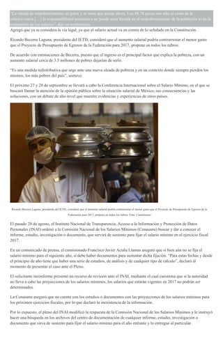 “La oleada de empobrecimiento es grave y se tiene que actuar ahora. Los 88.70 pesos son sólo el costo de la
sobrevivencia […] la responsabilidad económica no puede estar basada en el empobrecimiento de la población ni en la
contención de los salarios”, dijo en conferencia.
Agregó que ya se considera la vía legal, ya que el salario actual va en contra de lo señalado en la Constitución.
Ricardo Becerra Laguna, presidente del IETD, consideró que el aumento salarial podría contrarrestar el menor gasto
que el Proyecto de Presupuesto de Egresos de la Federación para 2017, propone en todos los rubros.
De acuerdo con estimaciones de Becerra, puesto que el ingreso es el principal factor que explica la pobreza, con un
aumento salarial cerca de 3.5 millones de pobres dejarían de serlo.
“Es una medida redistributiva que urge ante una nueva oleada de pobreza y en un contexto donde siempre pierden los
mismos, los más pobres del país”, sostuvo.
El próximo 27 y 28 de septiembre se llevará a cabo la Conferencia Internacional sobre el Salario Mínimo, en el que se
buscará llamar la atención de la opinión pública sobre la situación salarial de México, sus consecuencias y las
soluciones, con un debate de alto nivel que muestre evidencias y experiencias de otros países.
Ricardo Becerra Laguna, presidente del IETD, consideró que el aumento salarial podría contrarrestar el menor gasto que el Proyecto de Presupuesto de Egresos de la
Federación para 2017, propone en todos los rubros. Foto: Cuartoscuro
El pasado 28 de agosto, el Instituto Nacional de Transparencia, Acceso a la Información y Protección de Datos
Personales (INAI) ordenó a la Comisión Nacional de los Salarios Mínimos (Conasami) buscar y dar a conocer el
informe, estudio, investigación o documento, que servirá de sustento para fijar el salario mínimo en el ejercicio fiscal
2017.
En un comunicado de prensa, el comisionado Francisco Javier Acuña Llamas aseguró que si bien aún no se fija el
salario mínimo para el siguiente año, sí debe haber documentos para sustentar dicha fijación. “Para estas fechas y desde
el principio de año tiene que haber una serie de estudios, de análisis y de cualquier tipo de cálculo”, declaró al
momento de presentar el caso ante el Pleno.
El solicitante inconforme presentó un recurso de revisión ante el INAI, mediante el cual cuestiona que si la autoridad
no lleva a cabo las proyecciones de los salarios mínimos, los salarios que estarán vigentes en 2017 no podrán ser
determinados.
La Conasami aseguró que no cuenta con los estudios o documentos con las proyecciones de los salarios mínimos para
los próximos ejercicios fiscales, por lo que declaró la inexistencia de la información.
Por lo expuesto, el pleno del INAI modificó la respuesta de la Comisión Nacional de los Salarios Mínimos y le instruyó
hacer una búsqueda en los archivos del centro de documentación de cualquier informe, estudio, investigación o
documento que sirva de sustento para fijar el salario mínimo para el año entrante y lo entregue al particular.
 