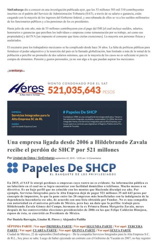 SinEmbargo dio a conocer en una investigación publicada ayer, que los 53 millones 585 mil 310 contribuyentes
inscritos en el padrón del Servicio de Administración Tributaria (SAT), a través de su salario o ganancia, están
cargando con la mayoría de los ingresos del Gobierno federal, y una rebanada de ellos se va a los sueldos millonarios
de los funcionarios públicos y a las pensiones de los ex presidentes.
Hasta julio de este año, más de 53 millones contribuyeron con el pago del ISR [el cual incluye sueldos, salarios,
honorarios o ganancias que perciben los individuos o empresas como remuneración por su trabajo, así como sus
propiedades] y del IVA [un impuesto al consumo que tiene ciertas exenciones]. La mayoría son personas físicas y
asalariados.
El escenario para los trabajadores mexicanos se ha complicado desde hace 36 años. La falta de políticas públicas para
fortalecer el poder adquisitivo y la inserción del país en la llamado globalización, han limitado a más de la mitad de la
población a percibir un promedio de dos salarios mínimos, que en la mayoría de los casos no es suficiente ni para la
compra de alimentos. Pensión y gustos personales, ya no son algo a lo que puedan aspirar los mexicanos.
Una empresa ligada desde 2006 a Hildebrando Zavala
recibe el perdón de SHCP por 521 millones
Por Unidad de Datos / SinEmbargo septiembre 22, 2016 - 12:05 am • 9 Comentarios
En 2015, el SAT le otorgó perdones a empresas cuyo rastro no es evidente. Su información pública es
un laberinto en el cual no se logra encontrar con facilidad domicilios o teléfonos. Mucho menos a su
directiva. Es un bajo perfil que no coincide con los montos que Hacienda disculpó ese año. Por
ejemplo, Servicios Integrados para la Alta Empresa dejó de pagar 521 millones 35 mil 643 pesos por
concepto de impuestos, lo que la pone entre las 20 empresas más beneficiadas con la indulgencia de la
dependencia hacendaria ese año, de acuerdo con una lista obtenida por Fundar. No es una compañía
con notoriedad en el universo privado de México, pero hay un dato que la perfila: trabajó para
Hildebrando Zavala Gómez del Campo, hermano de la ex Primera Dama Margarita Zavala, meses
después de las controvertidas elecciones presidenciales de 2006 en las que Felipe Calderón Hinojosa,
esposo de ésta, se convirtió en Presidente de México.
Por Daniela Barragán, Linaloe R. Flores y Alejandra Padilla
SÉPTIMA PARTE | Ver aquí PRIMERA PARTE | Ver aquí:SEGUNDA PARTE | Ver aquí: TERCERA
PARTE | Ver aquí: CUARTA PARTE | Ver aquí: QUINTA PARTE | Ver aquí:SEXTA PARTE
Ciudad de México, 22 de septiembre (SinEmbargo).– De la compañía Servicios Integrados para la Alta Empresa S.C.
de R.L., hoy poco se sabe. Luego de haber ejecutado un contrato con el Gobierno de Yucatán en 2007, no hay registro
 