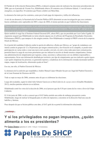 El Partido de la Revolución Democrática (PRD), evidenció semanas antes de realizarse las elecciones presidenciales de
2006, que en el periodo de Vicente Fox, Hildebrando obtuvo 20 contratos con el Gobierno federal; 11 son del sector
energético, en específico 10 contratos que Pemex celebró con Meta Data.
La denuncia fue tanto por los contratos, como por el nulo pago de impuestos y tráfico de influencias.
A raíz de esa denuncia, la Secretaría de la Función Pública (SFP) determinó en una investigación que esos contratos
fueron celebrados entre septiembre de 2003 y mayo de 2004; el mismo periodo en que Calderón fue funcionario.
“Nunca he otorgado ningún contrato, ni por adjudicación directa ni por licitación a ningún pariente mío”, dijo Felipe
Calderón cuando era candidato en una conferencia de prensa que realizó al respecto. “Ni para un clip”, agregó en otra
ocasión, en un acto de campaña.
Quien también lo negó fue el Instituto Federal Electoral (IFE, ahora INE), que era presidido por Luis Carlos Ugalde. El
organismo aseguró que Hildebrando no tenía relación alguna con el software del Programa de Resultados Electorales
Preliminares (PREP) y que tampoco le dio ningún contrato. Pero Hildebrando sí manejó el PREP a través de la empresa
Oracle de México.
En el portal del candidato Calderón estaba la opción de adherirse a Redes por México, un “grupo de ciudadanos con
interés común en grupos de 12 a 20 personas que tengan comunicación y movilización en la campaña, se puede tener
participación en varias redes o crear una nueva red, acceder a mi red, a tu red y otras redes para tener comunicación,
permitirá hacer la carga de secciones prioritarias que nos indican la sección en donde tenemos simpatizantes; formar
una administración de simpatizantes por regiones, zonas, secciones y subsecciones con sus debidos responsables y
representantes; llevar una información detallada por territorio, por tipo de simpatizantes que nos indicará a quién siguen
o por quién simpatizan las personas; se generarán reportes y estadísticas de la información extraída mostrando también
mapas, mapas de localización, obteniendo ayuda en línea”.
Eso era, tan sólo, el Padrón Electoral de México.
La denuncia de la coalición que respaldaba a Andrés Manuel López Obrador fue por uso ilegal del Padrón Electoral y
de la Lista Nominal de Electores del IFE.
Todo se supo en mayo de 2006, semanas antes de que se celebraran las elecciones.
Luego del escándalo, según lo relató Julio Scherer García en su libroCalderón de cuerpo entero (Grijalbo Mondadori,
2012), muchos panistas salieron en su defensa.
Hildebrando contó los votos de la elección de 2006; en el proceso que dio 0.56 por ciento de los votos a favor de Felipe
Calderón.
El 14 de junio de 2006, se dio a conocer que el SAT había emitido una orden de embargo precautorio contra
Hildebrando, luego de realizar la búsqueda para el cobro de impuestos y encontrar en la dirección final una casa de
ladrillos y láminas.
Poco después de que se hiciera público este dato, el SAT quitó de su portal la información relacionada.
Y si los privilegiados no pagan impuestos, ¿quién
alimenta a los ex presidentes?
Por Dulce Olvera septiembre 21, 2016 - 7:30 pm • 12 Comentarios
 