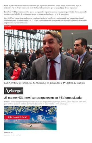 El 59.24 por ciento de los consultados no cree que el gobierno administra bien el dinero recaudado del pago de
impuestos y el 53.35 por ciento está insatisfecho con la utilización que se le da al pago de sus impuestos.
Por ello el 38.22 por ciento justifica que no se paguen los impuestos cuando una gran proporción del dinero recaudado
termina en los bolsillos de políticos corruptos, en los de sus familiares y en lo de sus amigos.
Otro 30.37 por ciento, de acuerdo con el estudio universitario, justifica la evasión cuando una gran proporción del
dinero recaudado es desperdiciado y el 21.25 por ciento cuando una gran proporción del dinero recaudado es utilizado
en proyectos de poco valor social.
ADEMÁS:
SHCP perdona aTelevisa casi 3,500 millones en dos tandas; a TV Azteca, 13 millones
Al menos 431 mexicanos aparecen en #BahamasLeaks
Entre los enlistados aparecen empresarios que ocupan cargos en Grupo Imagen, Comex, Grupo Posadas, entre otras,
pero también aparecen políticos como el ex Secretario de Gobernación, y otros personajes.
Redacción AN
septiembre 21, 2016 12:57 pm
 