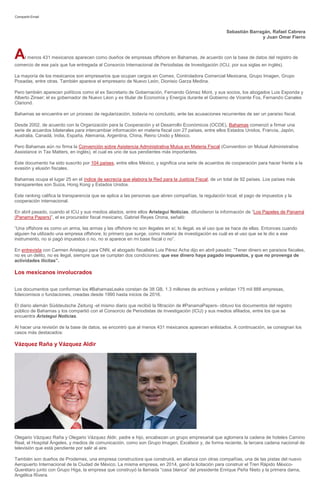 Compartir Email
Sebastián Barragán, Rafael Cabrera
y Juan Omar Fierro
Al menos 431 mexicanos aparecen como dueños de empresas offshore en Bahamas, de acuerdo con la base de datos del registro de
comercio de ese país que fue entregada al Consorcio Internacional de Periodistas de Investigación (ICIJ, por sus siglas en inglés).
La mayoría de los mexicanos son empresarios que ocupan cargos en Comex, Controladora Comercial Mexicana, Grupo Imagen, Grupo
Posadas, entre otras. También aparece el empresario de Nuevo León, Dionisio Garza Medina.
Pero también aparecen políticos como el ex Secretario de Gobernación, Fernando Gómez Mont, y sus socios, los abogados Luis Esponda y
Alberto Zinser; el ex gobernador de Nuevo Léon y ex titular de Economía y Energía durante el Gobierno de Vicente Fox, Fernando Canales
Clariond.
Bahamas se encuentra en un proceso de regularización, todavía no concluido, ante las acusaciones recurrentes de ser un paraíso fiscal.
Desde 2002, de acuerdo con la Organización para la Cooperación y el Desarrollo Económicos (OCDE), Bahamas comenzó a firmar una
serie de acuerdos bilaterales para intercambiar información en materia fiscal con 27 países, entre ellos Estados Unidos, Francia, Japón,
Australia, Canadá, India, España, Alemania, Argentina, China, Reino Unido y México.
Pero Bahamas aún no firma la Convención sobre Asistencia Administrativa Mutua en Materia Fiscal (Convention on Mutual Administrative
Assistance in Tax Matters, en inglés), el cual es uno de sus pendientes más importantes.
Este documento ha sido suscrito por 104 países, entre ellos México, y significa una serie de acuerdos de cooperación para hacer frente a la
evasión y elusión fiscales.
Bahamas ocupa el lugar 25 en el índice de secrecía que elabora la Red para la Justicia Fiscal, de un total de 92 países. Los países más
transparentes son Suiza, Hong Kong y Estados Unidos.
Este ranking califica la transparencia que se aplica a las personas que abren compañías, la regulación local, el pago de impuestos y la
cooperación internacional.
En abril pasado, cuando el ICIJ y sus medios aliados, entre ellos Aristegui Noticias, difundieron la información de “Los Papeles de Panamá
(Panama Papers)”, el ex procurador fiscal mexicano, Gabriel Reyes Orona, señaló:
“Una offshore es como un arma, las armas y las offshore no son ilegales en sí; lo ilegal, es el uso que se hace de ellas. Entonces cuando
alguien ha utilizado una empresa offshore, lo primero que surge, como materia de investigación es cuál es el uso que se le dio a ese
instrumento, no si pagó impuestos o no, no si aparece en mi base fiscal o no”.
En entrevista con Carmen Aristegui para CNN, el abogado fiscalista Luis Pérez Acha dijo en abril pasado: “Tener dinero en paraísos fiscales,
no es un delito, no es ilegal, siempre que se cumplan dos condiciones: que ese dinero haya pagado impuestos, y que no provenga de
actividades ilícitas”.
Los mexicanos involucrados
Los documentos que conforman los #BahamasLeaks constan de 38 GB, 1.3 millones de archivos y enlistan 175 mil 888 empresas,
fideicomisos o fundaciones, creadas desde 1990 hasta inicios de 2016.
El diario alemán Süddeutsche Zeitung -el mismo diario que recibió la filtración de #PanamaPapers- obtuvo los documentos del registro
público de Bahamas y los compartió con el Consorcio de Periodistas de Investigación (ICIJ) y sus medios afiliados, entre los que se
encuentra Aristegui Noticias.
Al hacer una revisión de la base de datos, se encontró que al menos 431 mexicanos aparecen enlistados. A continuación, se consignan los
casos más destacados:
Vázquez Raña y Vázquez Aldir
Olegario Vázquez Raña y Olegario Vázquez Aldir, padre e hijo, encabezan un grupo empresarial que aglomera la cadena de hoteles Camino
Real, el Hospital Ángeles, y medios de comunicación, como son Grupo Imagen, Excélsior y, de forma reciente, la tercera cadena nacional de
televisión que está pendiente por salir al aire.
También son dueños de Prodemex, una empresa constructora que construirá, en alianza con otras compañías, una de las pistas del nuevo
Aeropuerto Internacional de la Ciudad de México. La misma empresa, en 2014, ganó la licitación para construir el Tren Rápido México-
Querétaro junto con Grupo Higa, la empresa que construyó la llamada “casa blanca” del presidente Enrique Peña Nieto y la primera dama,
Angélica Rivera.
 