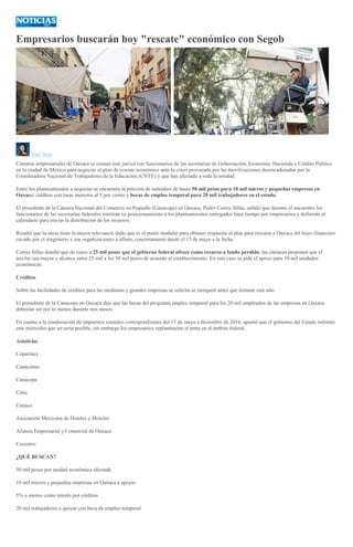 Empresarios buscarán hoy "rescate" económico con Segob
:
ARCHIVO
Yuri Sosa
Cámaras empresariales de Oaxaca se reunen este jueves con funcionarios de las secretarías de Gobernación, Economía, Hacienda y Crédito Público
en la ciudad de México para negociar el plan de rescate económico ante la crisis provocada por las movilizaciones desencadenadas por la
Coordinadora Nacional de Trabajadores de la Educación (CNTE) y que han afectado a toda la entidad.
Entre los planteamientos a negociar se encuentra la petición de subsidios de hasta 50 mil pesos para 10 mil micros y pequeñas empresas en
Oaxaca; créditos con tasas menores al 5 por ciento y becas de empleo temporal para 20 mil trabajadores en el estado.
El presidente de la Cámara Nacional del Comercio en Pequeño (Canacope) en Oaxaca, Pedro Corres Sillas, señaló que durante el encuentro los
funcionarios de las secretarías federales emitirán su posicionamiento a los planteamientos entregados hace tiempo por empresarios y definirán el
calendario para iniciar la distribución de los recursos.
Resaltó que la mesa tiene la mayor relevancia dado que es el punto medular para obtener respuesta al plan para rescatar a Oaxaca del hoyo financiero
cavado por el magisterio y sus organizaciones a afines, concretamente desde el 15 de mayo a la fecha.
Corres Sillas detalló que de cinco a 25 mil pesos que el gobierno federal ofrece como recurso a fondo perdido, las cámaras proponen que el
auxilio sea mayor y alcance entre 25 mil a los 50 mil pesos de acuerdo al establecimiento. En este caso se pide el apoyo para 10 mil unidades
económicas.
Créditos
Sobre las facilidades de créditos para las medianas y grandes empresas se solicita se otorguen antes que termine este año.
El presidente de la Canacope en Oaxaca dijo que las becas del programa empleo temporal para los 20 mil empleados de las empresas en Oaxaca
deberían ser por lo menos durante tres meses.
En cuanto a la condonación de impuestos estatales correspondientes del 15 de mayo a diciembre de 2016, apuntó que el gobierno del Estado informó
este miércoles que no sería posible, sin embargo los empresarios replantearían el tema en el ámbito federal.
Asistirán:
Coparmex
Canacintra
Canacope
Cmic
Canaco
Asociación Mexicana de Hoteles y Moteles
Alianza Empresarial y Comercial de Oaxaca
Cocentro
¿QUÉ BUSCAN?
50 mil pesos por unidad económica afectada
10 mil micros y pequeñas empresas en Oaxaca a apoyar
5% o menos como interés por créditos
20 mil trabajadores a apoyar con beca de empleo temporal
 