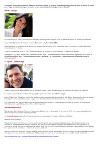 El abogado Alonso Aguilar explicó el estatus legal de su cliente: ya no tiene orden de aprehensión por el delito de lavado de dinero
pero “sigue en trámite un amparo en contra de una orden de aprehensión por un tema Bursátil”.
Martha Debayle
La conductora de W Radio y directora de la revista Moi, Martha Debayle, también figura en la lista del registro de comercio de Bahamas.
La periodista figura como dueña de la empresa Camuchito Ltd., fundada en 2011.
Debayle además es fundadora de BB Mundo, una revista y sitio de noticias sobre maternidad, que en su momento también se presentó
como cápsulas en Televisa.
A Martha Debayle se le envió un mail a través de su equipo de producción, al que respondió a través de un mensaje:
“La empresa es para la planificación patrimonial de mis hijas. La compañía se encuentra debidamente registrada, de acuerdo al
cumplimiento de las leyes y obligaciones aplicables a la misma, y en cumplimiento a las regulaciones fiscales nacionales e
internacionales”.
El hijo de López Dóriga
Joaquín López-Dóriga López Ostolaza, hijo del periodista Joaquín López, también aparece en el registro de comercio de Bahamas.
Su empresa, Josa LTD., fue fundada en mayo de 2011, junto con Sandra Jennie Morfín Morgan.
López-Dóriga López Ostolaza es economista, graduado de la Universidad Iberoamericana, ha sido director del corporativo Banorte, también
ha trabajado en Farmacias Benavides, y a la par se ha desempeñado como analista económico en medios de comunicación.
Este medio envió una solicitud de entrevista a López-Dóriga López Ostolaza a través del equipo cercano de su padre, el conductor de
Televisa Joaquín López Dóriga, sin que haya habido respuesta.
Relaciones Públicas
El empresario Bruno Newman Flores creó la compañía Collector Inc. en Bahamas el 13 de mayo de 2015. Tres meses después también
abrió las empresas Diecisiete Ltd y Yogarbara ltd.
Un perfil de Forbes indica que Bruno Newman es un gran coleccionista. Es fundador del Museo del Objeto.
Newman envió su versión:
“(Las empresas) s
eadas al
moment
Newman explicó que, según sus asesores, se eligió el país caribeño porque “la planeación sucesora requiere de una estructura incorporada
en un país de ley comúncomo lo es Bahamas”. Y México, dijo, es un país de ley civil, por lo que no es posible hacerlo localmente.
http://aristeguinoticias.com/2109/mexico/bahamasleaks-los-mexicanos-involucrados-infografia/
 