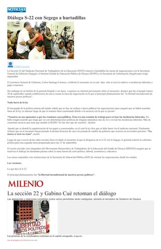 Diáloga S-22 con Segego a hurtadillas
Citlalli Luciana
La Sección 22 del Sindicato Nacional de Trabajadores de la Educación (SNTE) reinició a hurtadillas las mesas de negociaciones con la Secretaría
General de Gobierno (Segego), el Instituto Estatal de Educación Pública de Oaxaca (IEEPO) y la Secretaría de Gobernación (Segob) para exigir
impunidad.
El secretario General de Gobierno, Carlos Santiago Carrasco, confirmó el encuentro en el cual -dijo- sólo se tocó lo relativo a incidencias laborales y
pago a maestros.
Sin embargo en un boletín de la gremial dirigido a sus bases -a quienes no informó previamente sobre el encuentro- destacó que fue el pasado martes
20 de septiembre cuando establecieron de nueva cuenta la mesa de negociación en la que el principal planteamiento fue “la libertad incondicional de
nuestros presos políticos".
Nada fuera de la ley
El encargado de la política interna del estado señaló que no hay un rechazo a hacer públicas las negociaciones pues aseguró que no habrá acuerdos
fuera de la ley, lo anterior luego de que la reunión fuera cuestionada debido a la secrecía con la que se ejecutó.
“Nosotros no nos oponemos a que las reuniones sean públicas. Ésta era una reunión de trabajo para revisar las incidencias laborales. No
hubo ningún acuerdo que tenga que ver con determinaciones políticas de ninguna naturaleza sino de ver y revisar las incidencias laborales. Más de
cuestiones técnicas que tiene que atender el IEEPO. No fue otro tipo de cuestión”, declaró.
Apuntó que se abordó la regularización de los pagos a comisionados, en el cual la ley dice que se debe hacer vía el sindicato nacional. Finalmente
rechazó que en el encuentro hayan pactado la desmovilización de cara a la jornada de cambio de gobierno que ocurrirá en noviembre próximo. “No,
nunca se tocó ese tema”, asentó.
Luego de que a través de las redes sociales fuera revelado el encuentro al que la dirigencia de la S-22 con la Segego, la gremial solicitó la cobertura
política para una segunda mesa programada para este 21 de septiembre.
El escrito enviado a los integrantes del Movimiento Democrático de Trabajadores de la Educación del Estado de Oaxaca (MDTEO) aseguró que al
reactivar el diálogo las demandas puestas sobre la mesa fueron de corte político, laboral, económica y educativa.
Las mesas responden a las instrucciones de la Secretaría de Educación Pública (SEP) de retomar las negociaciones desde los estados.
Las versiones
Lo que dice la S-22
El principal planteamiento fue “la libertad incondicional de nuestros presos políticos".
La sección 22 y Gabino Cué retoman el diálogo
Las agresiones y vejaciones cometidas contra varios periodistas serán castigadas, advierte el secretario de Gobierno de Oaxaca.
Las protestas de la coordinadora continúan en la capital oaxaqueña. (Especial)
ÓSCAR RODRÍGUEZ22/09/2016 04:40 AM
 