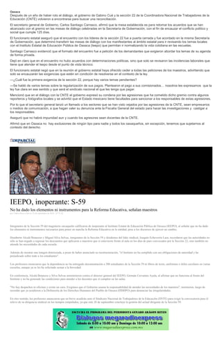 Oaxaca
Después de un año de haber roto el diálogo, el gobierno de Gabino Cué y la sección 22 de la Coordinadora Nacional de Trabajadores de la
Educación (CNTE) volvieron a encontrarse para buscar una reconciliación.
El secretario general de Gobierno, Carlos Santiago Carrasco, afirmó que la mesa establecida es para retomar los acuerdos que se han
alcanzado con el gremio en las mesas de diálogo celebradas en la Secretaría de Gobernación, con el fin de encauzar el conflicto político y
social que cumple 125 días.
El funcionario estatal aseguró que el encuentro con los líderes de la sección 22 fue a puerta cerrada y fue acordado en la misma Secretaría
de Gobernación, que determinó transferir las mesas de diálogo con los manifestantes al ámbito estatal para ir revisando los temas locales
con el Instituto Estatal de Educación Pública de Oaxaca (Ieepo) que permitan ir normalizando la vida cotidiana en las escuelas.
Santiago Carrasco evidenció que el formato del encuentro fue a petición de los demandantes que exigieron abordar los temas de su agenda
de forma privada.
Dejó en claro que en el encuentro no hubo acuerdos con determinaciones políticas, sino que solo se revisaron las incidencias laborales que
tiene que atender el Ieepo desde el punto de vista técnico.
El funcionario estatal negó que en la reunión el gobierno estatal haya ofrecido ceder a todas las peticiones de los maestros, advirtiendo que
solo se encauzarán las exigencias que estén en condición de resolverse en el contexto de la ley.
—¿Cuál fue la primera exigencia de la sección 22, porque hay varios temas pendientes?
—Se habló de varios temas sobre la regularización de sus pagos. Plantearon el pago a sus comisionados… nosotros les expresamos que la
ley fue clara en ese sentido y que será el sindicato nacional el que les tenga que pagar.
Mencionó que en el diálogo con la CNTE el gobierno expresó su condena por las agresiones que ha cometido dicho gremio contra algunos
reporteros y fotógrafos locales y se advirtió que el Estado mexicano tiene facultades para sancionar a los responsables de estas agresiones.
Por lo que el secretario general lanzó un llamado a los sectores que se han visto vejados por las agresiones de la CNTE, sean empresarios
o medios de comunicación, a que hagan valer su denuncia ante la Fiscalía General del estado para hacer las investigaciones y castigar a
los responsables.
Aseguró que no habrá impunidad aun y cuando los agresores sean docentes de la CNTE.
Afirmó que en Oaxaca no hay exclusiones de ningún tipo para nadie y todos los oaxaqueños, sin excepción, tenemos que sujetarnos al
contexto del derecho.
IEEPO, inoperante: S-59
No ha dado los elementos ni instrumentos para la Reforma Educativa, señalan maestros
por Yadira Sosa el Jueves 22 de septiembre de 2016 - 07:51:45
Integrantes de la Sección 59 del magisterio oaxaqueño calificaron de inoperante al Instituto Estatal de Educación Pública de Oaxaca (IEEPO), al señalar que no ha dado
los elementos ni instrumentos necesarios para poner en marcha la Reforma Educativa en la entidad, pese a los discursos de ejercer un cambio.
Humberto Alcalá Betanzos y Miguel Silva Selvas, integrantes de la Sección 59 y disidentes del líder sindical, Joaquín Echeverría Lara, recordaron que las autoridades no
sólo se han negado a regresar los descuentos que aplicaron a maestros que sí estuvieron frente al aula en los días de paro convocados por la Sección 22, sino también no
atiende las necesidades de cada escuela.
Además de mostrar una imagen deteriorada, a pesar de haber anunciado su reestructuración, "el Instituto no ha cumplido con sus obligaciones de autoridad y ha
perjudicado sobre todo a los estudiantes".
Los profesores enunciaron que la dependencia no ha entregado documentación a 300 estudiantes de la Sección 59 ni libros de texto, uniformes o útiles escolares en varias
escuelas, aunque ya se les ha solicitado actuar a la brevedad.
En conferencia, Alcalá Betanzos y Silva Selvas arremetieron contra el director general del IEEPO, Germán Cervantes Ayala, al afirmar que no funciona al frente del
Instituto y no ha generado las condiciones para atender a los docentes que sí cumplen en las aulas.
"No hay despachos ni oficinas y existe un caos. Exigimos que el Gobierno asuma la responsabilidad de atender las necesidades de los maestros", insistieron, luego de
recordar que ya acudieron a la Defensoría de los Derechos Humanos del Pueblo de Oaxaca (DDHPO) para denunciar las irregularidades.
En otro sentido, los profesores anunciaron que en breve acudirán ante el Sindicato Nacional de Trabajadores de la Educación (SNTE) para exigir la convocatoria para el
relevo de su dirigencia sindical en los tiempos estipulados, ya que este 26 de septiembre concluye la gestión del actual dirigente de la Sección 59.
 