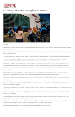 Con retenes, normalistas exigen plazas automáticas
22 SEPTIEMBRE, 2016 DESPERTAROAX
Agencia JM
Estudiantes de las 11 escuelas normales del estado realizaron la toma de plazas comerciales en Oaxaca de Juárez para exigir a los gobiernos federal y estatal la entrega de
plazas automáticas de profesores.
Durante su protesta, los estudiantes normalistas obligaron a las tiendas departamentales a cerrar sus puertas, ya que éstos se instalaron en los accesos de las mismas para
impedir el ingreso de la clientela.
Se colocaron también frente a los negocios ubicados alrededor de las plazas comerciales e impidieron la apertura de instituciones bancarias, limitando el uso de cajeros.
A las movilizaciones se sumaron integrantes de la Sección 22 de la Coordinadora Nacional de Trabajadores de la Educación (CNTE), quienes continuaron con el
acordonamiento de la sede del Instituto Estatal de Educación Pública de Oaxaca (Ieepo), así como de sus oficinas regionales y administrativas.
Los profesores de la CNTE demandaron a la Secretaría de Gobernación (Segob) la reinstalación de la mesa de diálogo para que se autorice la entrega de plazas a los
normalistas y se regularicen las plazas que están pendientes, además de exigir la liberación de 40 activistas, entre ellos 25 presos del Frente Popular Revolucionario,
acusados de destruir urnas electorales, y cinco acusados del secuestro de los sobrinos del expresidente del Consejo Coordinador Empresarial, Gerardo Gutiérrez Candiani.
Demandas de normalistas
Selene Sánchez, estudiante egresada de la Escuela Normal Rural Vanguardia, ubicada en la Villa de Tamazulápam del Progreso, dijo que no está de acuerdo con la
evaluación que les permite beneficiarse de una plaza, ya que se encuentran preparados académicamente para impartir clases en las escuelas.
Recriminó el plan del gobierno federal para desaparecer las escuelas normales por la intención, dijo, de designar a profesionales y gente sin vocación como profesores.
Sin mesa de diálogo
Por su parte, Isabel García, vocera de la Sección 22 de la CNTE, afirmó que después de regresar a las aulas a impartir clases, la Segob no ha fijado la fecha para reanudar
la mesa de negociación con el magisterio.
“Hasta ahora no hay nada concreto, se está buscando la mesa con la Comisión Nacional de Mediación, se está buscando a nivel federal, pero no nos han informado nada de
forma oficial”, manifestó.
La Segob suspendió las mesas de negociación con la CNTE por su negativa a iniciar el ciclo escolar el pasado 22 de agosto, como lo marca el calendario oficial de la
Secretaría de Educación Pública.
El gobierno federal pidió que la Sección 22 retornara a las aulas y retirara el plantón que mantiene en el zócalo de la ciudad de Oaxaca. Los profesores, por su parte,
aseguraron que continuarán su lucha hasta que se dé respuesta a sus demandas.
Isabel García comentó que en el tema de la abrogación de la reforma educativa, había un acuerdo para detener los procesos de evaluación y promoción de plazas.
Otorgándose sin condicionamiento las plazas de docentes a los estudiantes egresados de las escuelas normales regionales.
También están pendientes de regularizarse, dijo, unas 5 000 plazas a quienes les han suspendido o retrasado sus pagos.
 