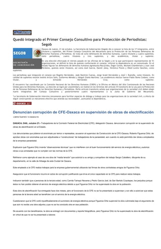Quedó integrado el Primer Consejo Consultivo para Protección de Periodistas:
               Segob
                                 Oaxaca de Juárez, 21 de octubre. La Secretaría de Gobernación (Segob) dio a conocer la lista de los 17 integrantes, entre
                                 titulares y suplentes, del Primer Consejo Consultivo del Mecanismo para la Protección de las Personas Defensoras de
                                 Derechos Humanos y Periodistas. Se trata de ocho defensores de derechos humanos, cuatro titulares y cuatro suplentes;
                                 siete    periodistas,   cuatro   titulares y    tres   suplentes,   y    dos    académicos,      titular   y    suplente.

                                 En una elección efectuada el viernes pasado en las oficinas de la Segob y en la que participaron representantes de 51
                                 organizaciones, se definió la lista de quienes conformarán el consejo, informó la dependencia en un comunicado. En el
                                 listado figuran los defensores de derechos humanos Agnieszcka Raczynska, Édgar Cortés, Michael Chamberlain y Juan José
                                 Perdomo, quienes serán titulares, así como Axel García, Daniel Joloy, Verónica Flores y Obed Loreto Sánchez, como
suplentes.

Los periodistas que integrarán el consejo son Rogelio Hernández, Jade Ramírez Cuevas, Jorge Israel Hernández y José l. Buendía, como titulares. En
calidad de suplentes estarán Andrés Arturo Solís, Guillermo Méndez y Abigail Gisela Martínez. Los académicos electos fueron Pablo Romo Cedano, como
titular,                y                  Armando                  Hernández                    Cruz,                 como                suplente.

El encuentro fue coordinado por la Comisión Nacional de los Derechos Humanos (CNDH) y la Oficina en México del Alto Comisionado de las Naciones
Unidas para los Derechos Humanos. La elección se logró por unanimidad y se realizó en los términos del artículo VI transitorio de la Ley para la Protección
de las Personas Defensoras de los Derechos Humanos y Periodistas. Dicho artículo transitorio señala que organizaciones de la sociedad civil deben elegir
nueve integrantes del Consejo Consultivo y posteriormente cuatro representantes a la Junta de Gobierno del Mecanismo.

"La Secretaría de Gobernación intervino únicamente para facilitar espacios de diálogo y trabajo para las organizaciones de la sociedad civil, a efecto de
seguir construyendo un mecanismo efectivo que atienda sus necesidades", puntualizó la dependencia,




Denuncian corrupción de CFE-Oaxaca en supervisión de obras de electrificación
»Jaime Guerrero / e-oaxaca.mx


OAXACA, OAX., octubre 21.- Trabajadores de la Comisión Federal de Electricidad (CFE), delegación Oaxaca, denunciaron corrupción en la supervisión de
obras de electrificación en el Estado.


Los denunciantes que pidieron el anonimato por temor a represalias, acusaron al supervisor de Construcción de la CFE-Oaxaca, Roberto Figueroa Ortiz, de
aprobar obras con anomalías que son adjudicadas a “constructoras” de trabajadores de la paraestatal, aún cuando no está permitido dar obras a empleados
de la empresa paraestatal.


Explicaron que Figuera Ortiz inventa “observaciones técnicas” que no interfieren con el buen funcionamiento del servicio de energía eléctrica y autoriza
obras a sus amistades que no cumplen con las normas de la CFE.


Refirieron como ejemplo el caso de una obra de “media tensión” que autorizó a su amigo y compañero de trabajo Sergio Caballero, dibujante de su
departamento, en la calle de Arteaga de esta Ciudad de Oaxaca.


Este empleado a la CFE realiza trabajos para la empresa gubernamental utilizando las firmas de otros contratistas amigos de Figueroa Ortiz.


Aseguraron que el funcionario incurre en actos de corrupción justificando que él es el único capacitado en la CFE para realizar estos trabajos.


Indicaron también que a personas de la tercera edad, como Camila Tamayo Nevares y Pedro García Joel, de San Bartolo Coyotepec, los perjudica porque
éstos no han podido obtener el servicio de energía eléctrica debido a que Figueroa Ortiz no ha supervisado la obra en la población.


Esta obra de electrificación fue entregada hace dos meses, pero el funcionario de la CFE no se ha presentado a supervisar y con ello a autorizar que estas
personas de la tercera edad se beneficien con el servicio de la energía eléctrica.


Cuestionaron que la CFE cortó injustificadamente el suministro de energía eléctrica porque Figueroa Ortiz supervisó la obra culminada bajo el argumento de
que aún no recibe una obra adjunta y que no se ha concluido otra en esa población.


De acuerdo con los beneficiarios, la obra se entregó con documentos y reporte fotográficos, pero Figueroa Ortiz no ha supervisado la obra de electrificación
en virtud de que no se ha presentado a laborar.
 