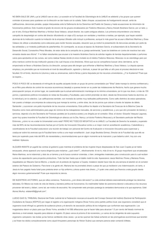 NO BIEN SALE DE UNA y ya la UABJO cae en otra: La sucesión en la Facultad de Odontología de la UABJO se adelantó y los grupos que quieren
controlar el proceso para quedarse con la dirección se dan hasta con la cubeta. Salen chispas: acusaciones de hostigamiento sexual, venta de
calificaciones, denuncias penales, quejas interpuestas ante la Defensoría de los Derechos del Pueblo de Oaxaca y hasta acusaciones de intromisión de
funcionarios públicos. Esto muestra el grado de encono de los grupos encabezados por Federico Moscoso y Nancy Araceli Alcántara García, por un lado, y
por el otro, Enrique Martínez Martínez y Amílcar Sosa Velasco, actual director, los cuatro antiguos aliados. Los primeros emprendieron una intensa
campaña de desprestigio en contra del director difundiendo un viaje a EU aunque con verdades y mentiras a medias, por ejemplo, que hayan asistido
alumnas de la institución cuando la invitación de la empresa Ultraden sólo incluyó a profesores, aunque lo más grave fue acusar a Martínez Martínez y Sosa
Velasco de utilizar a estudiantes como edecanes para recibir favores sexuales, situación que ya motivó la presentación de denuncias penales por parte de
las señaladas y un molestia justificada de paterfamilias. En contraparte, se acusa al esposo de Alcántara García, el subsecretario de la Secretaría de
Desarrollo Social, Constantino Pérez Morales, de estar atrás de la campaña de su pareja sentimental, "pues los boletines en contra de nosotros han sido
enviados desde esa oficina". Y no faltan estudiantes que acusan a la maestra Alcántara García de solicitar regalos de tiendas departamentales o perfumes
caros para aprobarlos en los cursos, así como realizar fiestas donde el único invitado es el médico Federico Moscoso. Moscoso no es odontólogo pero por
años mantuvo control de esa institución gracias a los cual impuso a los directores. Ahora que sus ex compañeros buscan otros derroteros, se ha
empecinado en llevar a Alcántara García a la dirección, aunque para ello tengan que enfrentar a Martínez Martínez y Sosa Velasco. La disputa apenas
empieza y es previsible que se incremente el nivel de descalificación, agresión y disimulo, a pesar de que falta un año para el proceso electoral en esa
facultad. En el fondo, decimos la columna y este su amanuense, está la férrea y perra disputada por los recursos universitarios. ¿Y la Academia? Pues que
se espere....


POCO A POCO SE va develando el intríngulis de aquella zacapela donde un grupo de porros comandados por "Elios" (éste maneja la nómina confidencial y
es el filtro para efectos de control de recursos económicos) desalojó a quienes tenían en su poder las instalaciones de Rectoría, hecho que genera mucha
preocupación porque, en primer lugar, es cuestionable que la actual administración mantenga en la nómina universitaria, por lo que nos dicen, a más de 150
porros y operadores políticos incrustados en todas las Escuelas y Facultades, para control piramidal, es decir, desde las Direcciones hasta los alumnos, en
lo individual y en lo colectivo. Las calificaciones también, son moneda de cambio muy redituable políticamente. Como sello distintivo de estos operadores,
han puesto a trabajar una empresa de outsourcing que maneja la nomina, y entre otras, las de los porros que cobran a través de tarjetas de débito
Santander, y succionan una parte importante de los recursos universitarios. Esta política ha dejado a la Secretaría de Finanzas de la Máxima Casa de
Estudios como mera administradora para pago de nómina de los trabajadores manuales, de servicios y académicos, y uno que otro proveedor de bienes y
servicios, dejando a la otra Secretaría de Finanzas paralela (en la práctica existe) y es dirigida por el contador. Elios, el doctor. Eduardo Vásquez Lagunas,
quien hoy quiere incendiar la Facultad de Odontología en alianza con la Dra. Nancy y el doctor Federico Moscoso) y el Secretario particular del Rector.
Entonces, ¿cómo no va a estar la Universidad como está? PERO NO TODO ES NEGATIVO en la UABJO: La Facultad de Derecho ha acatado y superado
más del 80% de las recomendaciones hechas por el Centro de Innovación Educativa rumbo a un mejor nivel en acreditación académica. Catedráticos y
coordinadores de la Facultad sostuvieron una reunión de trabajo con personal del Centro de Evaluación e Innovación Educativa para supervisar y
coadyuvar sobre los avances que la Facultad tiene rumbo a una mejor acreditación. Juan Jorge Bautista Gómez, Director de la Facultad dijo que ello se
tiene por superado pues más del 80% de necesidades y recomendaciones que en algún momento se le marcaron y que bebería cubrir, hoy son una
realidad. Aplausos.


ALGUIEN INSISTE en jugarle las contras al gobierno pues mientras el problema de las mujeres triquis desplazadas de San Juan Copala ya se había
encauzado, ahora apareció una nueva dirigencia para reclamar, ¿qué creen?... efectivamente: di-ne-ro, más di-ne-ro. Al grupo mayoritario que encabezaba
Reina Martínez, se le indemnizó y dotó de un terreno y se le busca construir viviendas, o bien, entregarles materiales para construcción para lo cual reciben
cursos de capacitación para proyectos productivos. Todo iba bien hasta que el diablo metió la cola: Aparecieron Jesús Martínez Flores y Mariana Flores,
respaldados por Macario García Merino, y resulta con el pretexto de regresar a Copala, instalaron desde hace más de una semana el plantón en el corredor
exterior del Palacio de Gobierno. Para tener a la gente ahí, Mariana les ha prometido dinero a pesar de que ya recibieron una indemnización; en tanto, a
Jesús le han pagado hasta hotel pues pretexta tener un hijo enfermo y ahora quiere más dinero. ¿Y quién cree usted que financia a este grupito desde
algún recoveco gubernamental? Pues que responda la ciencia.


DE NUESTROS LECTORES, que por ellos comemos.-"Autonomía, ¿con dinero del erario? La vida sindical debiera esencialmente proteger los derechos
laborales. En México es modo de vida de líderes y bandera política de funcionarios. Es inadmisible hablar de autonomía laboral o educativa si los recursos
provienen del erario y deben, como tal, ser motivo de escrutinio. No comprender este principio posterga la verdadera democracia a la que aspiramos. Edel
Alonso Muñoz. edelam69@gmail.com".


LUEGO QUE EL TRIBUNAL Electoral del Poder Judicial de la Federación revocara el acuerdo del Consejo General del Instituto Electoral de Participación
Ciudadana de Oaxaca (IEEPCO) por negar el registro a la organización indígena Shuta Yoma como partido político local, ese organismo consideró que el
organismo local infringió su garantía de audiencia previa y el derecho de asociación política de los indígenas que conforman esa organización. Los
magistrados dieron un plazo para que Shuta Yoma, acredite 8 mil 586 afiliaciones que le hacen falta para alcanzar 1.5 por ciento del listado nominal de
electores a nivel estatal, requisito para obtener el registro. El plazo vence el próximo 8 de noviembre, y a varios de los dirigentes de este supuesto
organismo campesino -las dudas ya las hemos ventilando otras veces-- ya se les queman las habas soñando en las prerrogativas económicas que tendrán
y se frotan los dedos compulsivamente como aquel trinquetero personaje de Héctor Suárez que siempre parecía estar contando billetes.
 