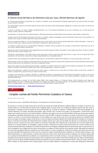X Colecta Anual del Banco de Alimentos Casa por Casa: Alfredo Martínez de Aguilar
La X Colecta Anual del Banco de Alimentos "Por un México sin Hambre" nos dio oportunidad de compartir públicamente una reflexión sobre las razones
por qué combatir el hambre.

Aun cuando desde la aparición del hombre sobre la faz de la Tierra los Cuatro Jinetes del Apocalipsis cabalgan por el mundo, hoy lo hacen con fuerza más
que demoledora.

La guerra, el hambre y la muerte, flagelan devastadoramente a los 7 mil millones de habitantes de los cinco continentes con su brutal secuela de
muertos, heridos, enfermos y hambrientos.

Actualmente en el mundo viven en la pobreza absoluta 1.200 millones de personas y 850 millones de seres humanos sufren hambre y desnutrición.

En México hay más de 50 millones de personas que viven en la pobreza, algunos investigadores como Julio Boltvinik estiman que la cifra asciende a 72
millones, de los cuales 20 millones superviven en pobreza alimentaria.

Pero eso sí tenemos en México a 11 de los multimillonarios más ricos del mundo, que se han enriquecido explotando el hambre del pueblo, a través de la
venta de tortillas y pan, cadenas de centros comerciales y restaurantes. ¡Qué ironía tan cruel!

Y en Oaxaca se estima que de los 3 millones 800 mil habitantes 2 millones viven en la pobreza, de los cuales un millón 300 mil medio come una vez al
día, es decir, padecen hambre y desnutrición.

Después de conocer estas dramáticas cifras preguntémonos qué seríamos capaces de hacer como padres o como madres para llevar de comer a nuestros
hijos al verlos llorar y pedir tortillas o pan .

Lamentable y dolorosamente, todo. Desde vender nuestra conciencia y nuestro cuerpo hasta robar para comer o, lo peor, caer en las garras del crimen
organizado y del narcotráfico; lo que pone en riesgo la seguridad pública y la seguridad nacional.

¿Cuántas familias serán oaxaqueñas de las 500 mil involucradas con el narcotráfico en México? No lo sabemos. Lo cierto es que cada vez serán más.

Recientemente, Enrique de la Madrid, responsable del tema del campo en el equipo de transición del presidente electo Enrique Peña Nieto advirtió sobre
el grave riesgo de una crisis alimentaria y, por tanto, de seguridad nacional.

Estas son las razones más que poderosas para participar y colaborar en la décima edición de la Colecta Anual del Banco de Alimentos "Por un México sin
Hambre" afirmando convencido que al igual que el Cuarto Jinete del Apocalipsis, la victoria es nuestra.

Nadie es tan pobre para no poder dar un kilo de arroz, fríjol o azúcar, ni nadie es tan rico como para no necesitar invertir en paz social y combatir el
hambre y la desnutrición, que hoy en día es la mejor inversión social.

A nombre de los directivos y consejeros del Banco de Alimentos de Oaxaca, encabezados por Gerardo Gómez Tort agradecí en todo lo que vale el
invaluable apoyo de los jóvenes del Servicio Militar Nacional y del Instituto Universitario de Oaxaca, como Escuela Embajadora, dirigido por el contador
Jesús Pérez Altamirano.

Pedí respetuosamente al General de Ala Piloto Aviador DEMA, Víctor Manuel Ruezga, y al Teniente Coronel, Héctor Zamudio, hacer llegar este
agradecimiento a los Jefes y Oficiales que participaron en la Colecta por Oaxaca y de manera especial a los Generales Comandantes de la 28ª. Zona
Militar y VIII Región Militar, así como al General Secretario de la Defensa Nacional, Guillermo Galván.

director@revista-mujeres.com           alfredo_daguilar@hotmail.com




· Congelan cuentas del Partido Movimiento Ciudadano en Oaxaca
Escrito por Javier Cruz de la Fuente


Le amarran las manos a Saúl Rubén Díaz Bautista, Coordinador de la Comisión Operativa.

De acuerdo con la versión de David Concha Suarez, Secretario de Acuerdos del Partido Movimiento Ciudadano (PMC) en la Entidad, las cuentas de ese
Instituto Político en el Sureño Estado de Oaxaca fueron congeladas desde el pasado viernes con la llegada del Delegado Nacional José Soto, quien se
comprometió a investigar a fondo los desvíos de recursos denunciados por un grupo de militantes y simpatizantes en contra del Coordinador de la
Comisión Operativa en el Estado, Saúl Rubén Díaz Bautista, mejor conocido como “el señor de las tangas y los preservativos”, David Concha Suarez
aseguro que el desvío de recursos en ese Instituto Político es millonario, pero dejo en claro que con Notario Público certifico que las presuntas empresas
contratadas por Saúl Rubén Díaz Bautista para una serie de actos a favor del PMC en Oaxaca son fantasmas, no existen, las direcciones de las supuestas
empresas no existen son construcciones abandonadas y terrenos baldíos, por lo que denuncio que será la Procuraduría General de la Republica (PGR)
quien se encargue de investigar y ejecutar acción penal en contra del todavía Coordinador Operativo del Partido Movimiento Ciudadano en el Estado de
Oaxaca, el Secretario de Acuerdos del Partido Movimiento Ciudadano advirtió que al igual que Saúl Rubén Díaz Bautista en la malversación de fondos,
desvío de recursos y fraude entre otros ilícitos también se encuentran involucrados otros integrantes de la Coordinación de la Comisión Operativa que
también en su momento deberán ser investigados, y según él, puestos a disposición de la justicia, David Concha Suarez dio a conocer también que las
oficinas del Partido Movimiento Ciudadano en el Estado de Oaxaca fueron ya entregadas al Delegado Nacional José Soto quien bajo el compromiso que se
hará la investigación, que se llegara hasta las últimas consecuencias y se castigara con todo el peso de la ley a quienes resulten responsables del saqueo de
los recursos de prerrogativas federales y estatales de ese Instituto Político, y es que la inexperiencia, la falta de tacto político, pero sobre todo el cinismo
que tiene Saúl Rubén Díaz Bautista para mentir tiene hoy al borde del colapso al Partido Movimiento Ciudadano en el Sureño Estado de Oaxaca, Saúl
Rubén Díaz Bautista es un sujeto de marras, un pillo de siete suelas que no tiene moral, mucho menos conoce la vergüenza, esto sin lugar a dudas puede
ser el acabose del Partido Movimiento Ciudadano en la Jornada Electoral 2013 en el Estado de Oaxaca, no hay que olvidar que el Partido Movimiento
Ciudadano antes Partido Convergencia fue el que postulo y llevo a la gubernatura del Estado al actual titular del Poder Ejecutivo, Gabino Cue Monteagudo,
y hoy la crisis de corrupción, de deshonestidad, de fraude, de saqueo de los recursos económicos de ese Instituto Político a manos de un pillo, tiene hoy al
PMC en quiebra, en mala reputación ante la opinión pública y ante sus propios militantes y simpatizantes, con estos actos deshonestos, bochornosos
 