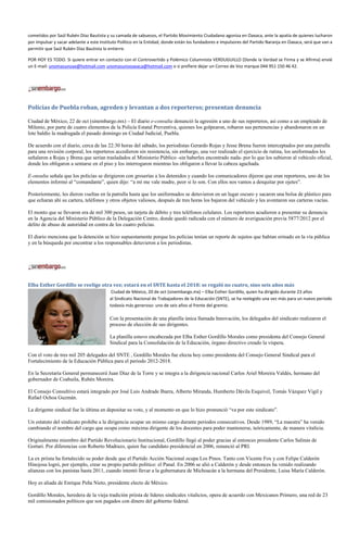 cometidos por Saúl Rubén Díaz Bautista y su camada de sabuesos, el Partido Movimiento Ciudadano agoniza en Oaxaca, ante la apatía de quienes lucharon
por impulsar y sacar adelante a este Instituto Político en la Entidad, donde están los fundadores e impulsores del Partido Naranja en Oaxaca, será que van a
permitir que Saúl Rubén Díaz Bautista lo entierre.

POR HOY ES TODO. Si quiere entrar en contacto con el Controvertido y Polémico Columnista VERDUGUILLO (Donde la Verdad se Firma y se Afirma) envié
un E-mail: unomasunoax@hotmail.com unomasunooaxaca@hotmail.com o si prefiere dejar un Correo de Voz marque 044 951 150 46 42.




Policías de Puebla roban, agreden y levantan a dos reporteros; presentan denuncia

Ciudad de México, 22 de oct (sinembargo.mx) – El diario e-consulta denunció la agresión a uno de sus reporteros, así como a un empleado de
Milenio, por parte de cuatro elementos de la Policía Estatal Preventiva, quienes los golpearon, robaron sus pertenencias y abandonaron en un
lote baldío la madrugada el pasado domingo en Ciudad Judicial, Puebla.

De acuerdo con el diario, cerca de las 22:30 horas del sábado, los periodistas Gerardo Rojas y Jesse Brena fueron interceptados por una patrulla
para una revisión corporal, los reporteros accedieron sin resistencia, sin embargo, una vez realizado el ejercicio de rutina, los uniformados les
señalaron a Rojas y Brena que serían trasladados al Ministerio Público -sin haberles encontrado nada- por lo que los subieron al vehículo oficial,
donde los obligaron a sentarse en el piso y los interrogaron mientras los obligaron a llevar la cabeza agachada.

E-onsulta señala que los policías se dirigieron con groserías a los detenidos y cuando los comunicadores dijeron que eran reporteros, uno de los
elementos informó al “comandante”, quien dijo: “a mí me vale madre, peor si lo son. Con ellos nos vamos a desquitar por ojetes”.

Posteriormente, les dieron vueltas en la patrulla hasta que los uniformados se detuvieron en un lugar oscuro y sacaron una bolsa de plástico para
que echaran ahí su cartera, teléfonos y otros objetos valiosos, después de tres horas los bajaron del vehículo y les aventaron sus carteras vacías.

El monto que se llevaron era de mil 300 pesos, un tarjeta de débito y tres teléfonos celulares. Los reporteros acudieron a presentar su denuncia
en la Agencia del Ministerio Público de la Delegación Centro, donde quedó radicada con el número de averiguación previa 5877/2012 por el
delito de abuso de autoridad en contra de los cuatro policías.

El diario menciona que la detención se hizo supuestamente porque los polícias tenían un reporte de sujetos que habían orinado en la vía pública
y en la búsqueda por encontrar a los responsables detuvieron a los periodistas.




Elba Esther Gordillo se reelige otra vez; estará en el SNTE hasta el 2018: se regaló no cuatro, sino seis años más
                                          Ciudad de México, 20 de oct (sinembargo.mx) – Elba Esther Gordillo, quien ha dirigido durante 23 años
                                         al Sindicato Nacional de Trabajadores de la Educación (SNTE), se ha reelegido una vez más para un nuevo periodo
                                         todavía más generoso: uno de seis años al frente del gremio.

                                         Con la presentación de una planilla única llamada Innovación, los delegados del sindicato realizaron el
                                         proceso de elección de sus dirigentes.

                                         La planilla estuvo encabezada por Elba Esther Gordillo Morales como presidenta del Consejo General
                                         Sindical para la Consolidación de la Educación, órgano directivo creado la víspera.

Con el voto de tres mil 205 delegados del SNTE , Gordillo Morales fue electa hoy como presidenta del Consejo General Sindical para el
Fortalecimiento de la Educación Pública para el periodo 2012-2018.

En la Secretaría General permanecerá Juan Díaz de la Torre y se integra a la dirigencia nacional Carlos Ariel Moreira Valdés, hermano del
gobernador de Coahuila, Rubén Moreira.

El Consejo Consultivo estará integrado por José Luis Andrade Ibarra, Alberto Miranda, Humberto Dávila Esquivel, Tomás Vázquez Vigil y
Rafael Ochoa Guzmán.

La dirigente sindical fue la última en depositar su voto, y al momento en que lo hizo pronunció “va por este sindicato”.

Un estatuto del sindicato prohíbe a la dirigencia ocupar un mismo cargo durante periodos consecutivos. Desde 1989, “La maestra” ha venido
cambiando el nombre del cargo que ocupa como máxima dirigente de los docentes para poder mantenerse, teóricamente, de manera vitalicia.

Originalmente miembro del Partido Revolucionario Institucional, Gordillo llegó al poder gracias al entonces presidente Carlos Salinas de
Gortari. Por diferencias con Roberto Madrazo, quien fue candidato presidencial en 2006, renunció al PRI.

La ex priista ha fortalecido su poder desde que el Partido Acción Nacional ocupa Los Pinos. Tanto con Vicente Fox y con Felipe Calderón
Hinojosa logró, por ejemplo, crear su propio partido político: el Panal. En 2006 se alió a Calderón y desde entonces ha venido realizando
alianzas con los panistas hasta 2011, cuando intentó llevar a la gubernatura de Michoacán a la hermana del Presidente, Luisa María Calderón.

Hoy es aliada de Enrique Peña Nieto, presidente electo de México.

Gordillo Morales, heredera de la vieja tradición priista de líderes sindicales vitalicios, opera de acuerdo con Mexicanos Primero, una red de 23
mil comisionados políticos que son pagados con dinero del gobierno federal.
 