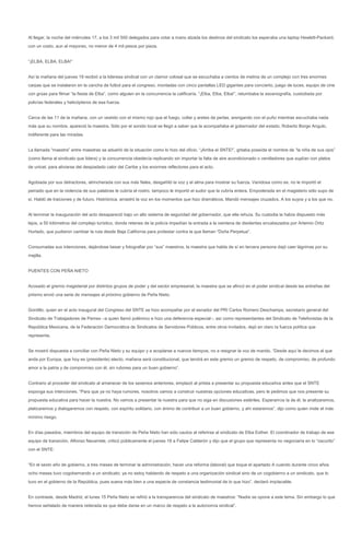 Al llegar, la noche del miércoles 17, a los 3 mil 500 delegados para votar a mano alzada los destinos del sindicato los esperaba una laptop Hewlett-Packard,
con un costo, aun al mayoreo, no menor de 4 mil pesos por pieza.


“¡ELBA, ELBA, ELBA!”


Así la mañana del jueves 18 recibió a la lideresa sindical con un clamor colosal que se escuchaba a cientos de metros de un complejo con tres enormes
carpas que se instalaron en la cancha de futbol para el congreso, montadas con cinco pantallas LED gigantes para concierto, juego de luces, equipo de cine
con grúas para filmar “la fiesta de Elba”, como alguien en la concurrencia la calificaría. “¡Elba, Elba, Elba!”, retumbaba la escenografía, custodiada por
policías federales y helicópteros de esa fuerza.


Cerca de las 11 de la mañana, con un vestido con el mismo rojo que el fuego, collar y aretes de perlas, arengando con el puño mientras escuchaba nada
más que su nombre, apareció la maestra. Sólo por el sonido local se llegó a saber que la acompañaba el gobernador del estado, Roberto Borge Angulo,
indiferente para las miradas.


La llamada “maestra” entre maestras se adueñó de la situación como lo hizo del oficio. “¡Arriba el SNTE!”, gritaba poseída el nombre de “la niña de sus ojos”
(como llama al sindicato que lidera) y la concurrencia obedecía replicando sin importar la falta de aire acondicionado o ventiladores que suplían con platos
de unicel, para aliviarse del despiadado calor del Caribe y los enormes reflectores para el acto.


Agobiada por sus detractores, atrincherada con sus más fieles, desgañitó la voz y el alma para mostrar su fuerza. Vanidosa como es, no le importó el
peinado que en la violencia de sus palabras le cubría el rostro, tampoco le importó el sudor que la cubría entera. Empoderada en el magisterio sólo supo de
sí. Habló de traiciones y de futuro. Histriónica, arrastró la voz en los momentos que hizo dramáticos. Mandó mensajes cruzados. A los suyos y a los que no.


Al terminar la inauguración del acto desapareció bajo un alto sistema de seguridad del gobernador, que ella rehuía. Su custodia la había dispuesto más
lejos, a 50 kilómetros del complejo turístico, donde retenes de la policía impedían la entrada a la veintena de disidentes encabezados por Artemio Ortiz
Hurtado, que pudieron cambiar la ruta desde Baja California para protestar contra la que llaman “Doña Perpetua”.


Consumadas sus intenciones, dejándose besar y fotografiar por “sus” maestros, la maestra que habla de sí en tercera persona dejó caer lágrimas por su
mejilla.


PUENTES CON PEÑA NIETO


Acosado el gremio magisterial por distintos grupos de poder y del sector empresarial, la maestra que se afincó en el poder sindical desde las entrañas del
priismo envió una serie de mensajes al próximo gobierno de Peña Nieto.


Gordillo, quien en el acto inaugural del Congreso del SNTE se hizo acompañar por el senador del PRI Carlos Romero Deschamps, secretario general del
Sindicato de Trabajadores de Pemex –a quien llamó polémico e hizo una deferencia especial–, así como representantes del Sindicato de Telefonistas de la
República Mexicana, de la Federación Democrática de Sindicatos de Servidores Públicos, entre otros invitados, dejó en claro la fuerza política que
representa.


Se mostró dispuesta a conciliar con Peña Nieto y su equipo y a acoplarse a nuevos tiempos, no a resignar la voz de mando. “Desde aquí le decimos al que
anda por Europa, que hoy es (presidente) electo, mañana será constitucional, que tendrá en este gremio un gremio de respeto, de compromiso, de profundo
amor a la patria y de compromiso con él, sin rubores para un buen gobierno”.


Contrario al proceder del sindicato al amanecer de los sexenios anteriores, emplazó al priista a presentar su propuesta educativa antes que el SNTE
exponga sus intenciones. “Para que ya no haya rumores, nosotros vamos a construir nuestras opciones educativas, pero le pedimos que nos presente su
propuesta educativa para hacer la nuestra. No vamos a presentar la nuestra para que no siga en discusiones estériles. Esperamos la de él, la analizaremos,
platicaremos y dialogaremos con respeto, con espíritu solidario, con ánimo de contribuir a un buen gobierno, y ahí estaremos”, dijo como quien mide el más
mínimo riesgo.


En días pasados, miembros del equipo de transición de Peña Nieto han sido cautos al referirse al sindicato de Elba Esther. El coordinador de trabajo de ese
equipo de transición, Alfonso Navarrete, criticó públicamente el jueves 18 a Felipe Calderón y dijo que el grupo que representa no negociaría en lo “oscurito”
con el SNTE:


“En el sexto año de gobierno, a tres meses de terminar la administración, hacer una reforma (laboral) que toque el apartado A cuando durante cinco años
ocho meses tuvo cogobernando a un sindicato; ya no estoy hablando de respeto a una organización sindical sino de un cogobierno a un sindicato, que lo
tuvo en el gobierno de la República, pues suena más bien a una especie de constancia testimonial de lo que hizo”, declaró implacable.


En contraste, desde Madrid, el lunes 15 Peña Nieto se refirió a la transparencia del sindicato de maestros: “Nadie se opone a este tema. Sin embargo lo que
hemos señalado de manera reiterada es que debe darse en un marco de respeto a la autonomía sindical”.
 