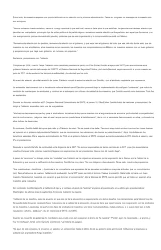 Entre tanto, los maestros esperan una pronta definición en su relación con la próxima administración. Desde su congreso los mensajes de la maestra aún
son ambiguos:


“Vamos revisando nuestro estatuto, vamos a corregir nosotros lo que esté mal, vamos a darle vía a lo que esté bien, no permitamos traidores adentro que
permitan ser manipulados por ningún tipo de poder político ni de partido alguno, revisemos nuestra relación con los partidos, aun aquel que formamos y no
nos avergonzamos, porque demuestra lo grande y poderosa que es esta organización y lo comprometida que está con México.


“Revisemos la relación con los partidos, revisemos la relación con el gobierno, y que sepa bien el gobierno del color que sea, del sitio donde esté, que los
maestros no nos arrodillamos, a los maestros no nos vencerán, los maestros nos comprometemos con México, los maestros estamos con un buen gobierno
y apoyaremos por que haya buen gobierno, sin rumores, sin prejuicios.”


Reclamos y rompimiento con Calderón


Cómplices en 2006, cuando Felipe Calderón como candidato presidencial pactó con Elba Esther Gordillo el apoyo del SNTE para encumbrarse en el
gobierno federal a cambio del manejo del ISSSTE, el Sistema Nacional de Seguridad Pública y la Lotería Nacional, según reconoció la propia maestra en
junio de 2011, atrás quedaron los tiempos de solidaridad y la voluntad que los unía.


Al ocaso del sexenio, ya en la transición del poder, Calderón rompió la estrecha relación con Gordillo y con el sindicato magisterial que representa.


La embestida fatal comenzó con la iniciativa de reforma laboral que el Ejecutivo promovió bajo la implementación de una figura “preferente”, que incluía la
rendición de cuentas para los sindicatos, y continuó en el extranjero con críticas a la calidad de los maestros, que Gordillo asumió como traiciones. Todo fue
en septiembre.


Durante su discurso central en el VI Congreso Nacional Extraordinario del SNTE, el jueves 18, Elba Esther Gordillo habló de traiciones y mezquindad. Se
dirigió a Calderón, encendida cada una de sus palabras.


“Muchas son las amenazas que hay para el sindicalismo: iniciativas de ley que se mandan con el argumento no de encontrar productividad o competitividad,
sino de confrontarnos, y algunos caen en esa trampa que nos puede llevar al debilitamiento”, decía con el semblante descompuesto en rabia y criticando los
altos índices de desempleo.


En contraste, Gordillo habló de logros que a ella y a Calderón los atan: “No se puede ni se debe. Tampoco tengo rubor en decir que muchas cosas buenas
se lograron en el gobierno del presidente Calderón, que las reconocemos, las valoramos y les damos su justa dimensión”, dijo e hizo énfasis en los
beneficios salariales. De la segunda administración del PAN en el gobierno federal, el SNTE consiguió aumentos salariales de 28% directo al salario y casi
9% en prestaciones.


Después le reprochó la falta de continuidad en la dirigencia de la SEP: “No somos responsables de tantos cambios en la SEP y que (los exsecretarios
Josefina Vázquez Mota y Alonso Lujambio) llegaran con aspiraciones de ser presidentes. Que se nos dé nuestro lugar”.


A pesar de “reconocer” su trabajo, sobre las “medallas” que Calderón se ha colgado en el sexenio por la negociación de la Alianza por la Calidad de la
Educación y que supone la calificación de los maestros, Gordillo fue muy clara: “No nos obligaron a la evaluación. No se vale, nosotros la propusimos.


“Nos cuestionaban y decidimos (...) estimular a los compañeros que egresaban de las escuelas normales con mayores actitudes, que no conocimientos
(sic). Nunca hablamos de examen, hablamos de evaluación, fue la SEP quien permitió el término. Evaluar la vocación. Saber más no hace a un buen
maestro. Necesitamos maestros con vocación y que dominen el conocimiento”, dijo la lideresa del SNTE, que no permitió que se hiciera un examen a los
maestros para evaluarlos.


Sin nombrarlo, Gordillo reprochó a Calderón el rigor y el rechazo, al grado de “lastimar” al gremio al cuestionarlo en su última gira presidencial por
Washington, los últimos días de septiembre. Entonces, Calderón fue tajante:


“Hablando de los desafíos, estoy de acuerdo en que éste (el de la educación) es seguramente uno de los desafíos más demandantes para México hoy día.
No queda duda de que es necesario hacer más acerca de la calidad de la educación, de que se tiene que lograr todavía más cooperación con los sindicatos
de los maestros. La paradoja es que hay dos tipos de sindicatos de maestros: uno tiene muchas prácticas, malas prácticas, si lo puedo decir así, o mala
reputación; y el otro... está peor”, dijo en referencia al SNTE y la CNTE.


Cuando las recuerda, las palabras del mandatario que ayudó a ser aún exasperan el ánimo de “la maestra”: “Perdón, ayer me necesitaste… al gremio, y
hoy me rechazas”, lanzó como reproche y sentenció: “La historia los juzgará.


“De aquí, de este congreso, le enviamos un saludo y un compromiso: hasta el último día de su gobierno este gremio será institucional y respetuoso y
solidario con el presidente Felipe Calderón.”
 