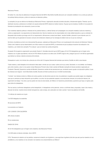 Mexicanos Primero


El martes 16, a dos días de celebrarse el Congreso Nacional del SNTE, Elba Esther Gordillo denunció una “campaña mediática” en su contra por parte de
los poderes fácticos del país y criticó sin reservas a la televisión pública.


La campaña a la que se refería es la liderada por Mexicanos Primero, organización abocada al ámbito educativo, directamente ligada a Televisa, que ha
destinado recursos y esfuerzos en combatir a la cúpula sindical del SNTE desde los medios masivos. Al grupo que la encabeza, Gordillo lo ha acusado de
fomentar la privatización de la educación y lucrar con ésta.


“Con evidentes objetivos políticos e intereses de los poderes fácticos, a últimas fechas se ha desplegado una campaña mediática contra los maestros y
contra su organización. Los argumentos son básicamente dos: Que los maestros son los responsables de la mala calidad educativa y que su sindicato ha
bloqueado toda iniciativa que tenga como fin su mejoramiento, afirmaciones a todas luces falsas”, escribió Gordillo y lamentó lo que entiende como “el
enorme daño que ha generado el excesivo consumo de la televisión chatarra por los mensajes de doble moral con el que se construye”.


De fondo, el problema se inició con el documental De panzazo, realizado por Mexicanos Primero con la participación del conductor de Noticieros Televisa
Carlos Loret, desde la cual se desencadenó una crítica masiva a la cúpula del SNTE y la demanda de que se aplique el examen de evaluación a los
maestros y, por medio de la campaña “Fin al abuso”, que se revisen las cuentas del gremio.


El pasado 30 de agosto la organización que preside Claudio X. González denunció que el SNTE paga a 45 mil 753 trabajadores que no fungen como
maestros con un gasto equivalente a más de mil 700 millones de pesos en el último año. El SNTE negó la cifra y aseguró que son 5 mil 500 los agremiados
que dedican su tiempo a labores exclusivas del sindicato.


Empapada en sudor, en el clímax de su discurso en el foro del VI Congreso Nacional del sindicato que domina, Gordillo se refirió a esa disputa:


“Cada maestro y cada trabajador de la educación debe saber a dónde van sus cuotas; cuánto es de sus cuotas. Discútanlo, no nos debilita, nos fortalece,
pero entre nosotros. ¡Que no nos quieran revisar Mexicanos Primero! ¡Que rindan cuentas de Bécalos (campaña de becas escolares organizada por
Fundación Televisa)! ¡Queremos cuentas de Bécalos! ¡Queremos cuentas de las asociaciones que, simulando querer ayudar a la educación pública, lo que
les interesa es el negocio”, reviró Elba Esther Gordillo, llevando al límite la euforia de sus 3 mil 500 incondicionales.


Y remató: “Les interesa construir un México de varios puentes: los del primero para los ricos, los poderosos o aquellos que pueden pagar una colegiatura
cara que no siempre es mejor educación que la pública. Los otros, los que pretenden preparar a sus estructuras menores, de conducción laboral y de
supervisión de trabajo. Y los otros, que los quieren de mano de obra barata. ¡En México no! Queremos productividad y queremos que haya un ingreso justo
para todos los trabajadores.


“No nos vamos a confrontar trabajadores contra trabajadores, ni trabajadores contra patrones, vamos a confrontar ideas, propuestas, vayan a las mesas y
discutan los temas; nosotros hemos tenido transparencia, cada consejo, (en) cada pleno se rinden cuentas”, fueron las palabras de Gordillo.


1.4 millones de maestros en el país


3 mil 500 delegados los asistentes


56 secciones del SNTE


Los aumentos con Calderón


LOS ‘LOGROS’ CON CALDERÓN


28% directo al salario


9% en prestaciones


DANZA DE CIFAS


45 mil 753 trabajadores que no fungen como maestros, dice Mexicanos Primero


5 mil 500 están en labores sindicales, dice el SNTE


CITA: “Revisemos la relación con los partidos, revisemos la relación con el gobierno, y que sepa bien el gobierno del color que sea que los maestros no nos
arrodillamos, a los maestros no nos vencerán, los maestros nos comprometemos con México”:
 