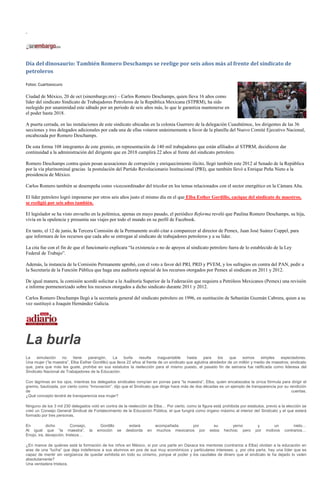 ”




Día del dinosaurio: También Romero Deschamps se reelige por seis años más al frente del sindicato de
petroleros

Fotos: Cuartooscuro

Ciudad de México, 20 de oct (sinembargo.mx) – Carlos Romero Deschamps, quien lleva 16 años como
líder del sindicato Sindicato de Trabajadores Petroleros de la República Mexicana (STPRM), ha sido
reelegido por unanimidad este sábado por un periodo de seis años más, lo que le garantiza mantenerse en
el poder hasta 2018.

A puerta cerrada, en las instalaciones de este sindicato ubicadas en la colonia Guerrero de la delegación Cuauhtémoc, los dirigentes de las 36
secciones y tres delegados adicionales por cada una de ellas votaron unánimemente a favor de la planilla del Nuevo Comité Ejecutivo Nacional,
encabezada por Romero Deschamps.

De esta forma 108 integrantes de este gremio, en representación de 140 mil trabajadores que están afiliados al STPRM, decidieron dar
continuidad a la administración del dirigente que en 2018 cumplirá 22 años al frente del sindicato petrolero.

Romero Deschamps contra quien pesan acusaciones de corrupción y enriquecimiento ilícito, llegó también este 2012 al Senado de la República
por la vía plurinominal gracias la postulación del Partido Revolucionario Institucional (PRI), que también llevó a Enrique Peña Nieto a la
presidencia de México.

Carlos Romero también se desempeña como vicecoordinador del tricolor en los temas relacionados con el sector energético en la Cámara Alta.

El líder petrolero logró imponerse por otros seis años justo el mismo día en el que Elba Esther Gordillo, cacique del sindicato de maestros,
se reeligió por seis años también.

El legislador se ha visto envuelto en la polémica, apenas en mayo pasado, el periódico Reforma reveló que Paulina Romero Deschamps, su hija,
vivía en la opulencia y presumía sus viajes por todo el mundo en su perfil de Facebook.

En tanto, el 12 de junio, la Tercera Comisión de la Permanente avaló citar a comparecer al director de Pemex, Juan José Suárez Coppel, para
que informara de los recursos que cada año se entregan al sindicato de trabajadores petroleros y a su líder.

La cita fue con el fin de que el funcionario explicara “la existencia o no de apoyos al sindicato petrolero fuera de lo establecido de la Ley
Federal de Trabajo”.

Además, la instancia de la Comisión Permanente aprobó, con el voto a favor del PRI, PRD y PVEM, y los sufragios en contra del PAN, pedir a
la Secretaría de la Función Pública que haga una auditoría especial de los recursos otorgados por Pemex al sindicato en 2011 y 2012.

De igual manera, la comisión acordó solicitar a la Auditoría Superior de la Federación que requiera a Petróleos Mexicanos (Pemex) una revisión
e informe pormenorizado sobre los recursos otorgados a dicho sindicato durante 2011 y 2012.

Carlos Romero Deschamps llegó a la secretaría general del sindicato petrolero en 1996, en sustitución de Sebastián Guzmán Cabrera, quien a su
vez sustituyó a Joaquín Hernández Galicia.




La burla
La    simulación    no    tiene   parangón.      La    burla   resulta     inaguantable    hasta    para     los   que   somos      simples   espectadores.
Una mujer (“la maestra”, Elba Esther Gordillo) que lleva 22 años al frente de un sindicato que aglutina alrededor de un millón y medio de maestros; sindicato
que, para que más les guste, prohíbe en sus estatutos la reelección para el mismo puesto, el pasado fin de semana fue ratificada como lideresa del
Sindicato Nacional de Trabajadores de la Educación.

Con lágrimas en los ojos, mientras los delegados sindicales rompían en porras para “la maestra”, Elba, quien encabezaba la única fórmula para dirigir el
gremio, bautizada, por cierto como “Innovación”, dijo que el Sindicato que dirige hace más de dos décadas es un ejemplo de transparencia por su rendición
de                                                                                                                                               cuentas.
¿Qué concepto tendrá de transparencia esa mujer?

Ninguno de los 3 mil 230 delegados votó en contra de la reelección de Elba… Por cierto, como la figura está prohibida por estatutos, previo a la elección se
creó un Consejo General Sindical de Fortalecimiento de la Educación Pública, el que fungirá como órgano máximo al interior del Sindicato y el que estará
formado por tres personas.

En          dicho         Consejo,      Gordillo         estará         acompañada      por             su        yerno          y        un         nieto…
Al igual que “la maestra”, la          emoción se       desborda   en    muchos mexicanos por         estos   hechos; pero      por   motivos   contrarios…
Enojo, ira, decepción, tristeza…

¿En manos de quiénes está la formación de los niños en México, si por una parte en Oaxaca los mentores (contrarios a Elba) olvidan a la educación en
aras de una “lucha” que deja indefensos a sus alumnos en pos de sus muy económicos y particulares intereses; y, por otra parte, hay una líder que es
capaz de mentir sin vergüenza de quedar exhibida en todo su cinismo, porque el poder y los caudales de dinero que el sindicato le ha dejado lo valen
absolutamente?
Una verdadera tristeza.
 