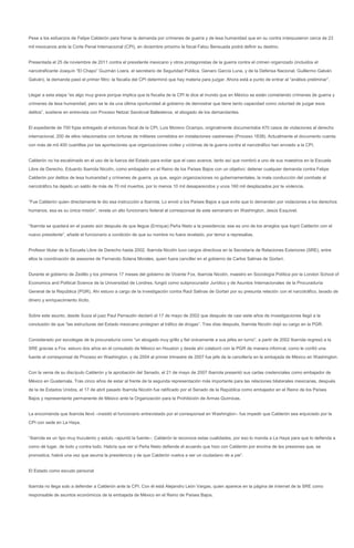 Pese a los esfuerzos de Felipe Calderón para frenar la demanda por crímenes de guerra y de lesa humanidad que en su contra interpusieron cerca de 23
mil mexicanos ante la Corte Penal Internacional (CPI), en diciembre próximo la fiscal Fatou Bensuada podrá definir su destino.


Presentada el 25 de noviembre de 2011 contra el presidente mexicano y otros protagonistas de la guerra contra el crimen organizado (incluidos el
narcotraficante Joaquín “El Chapo” Guzmán Loera, el secretario de Seguridad Pública, Genaro García Luna, y de la Defensa Nacional, Guillermo Galván
Galván), la demanda pasó el primer filtro: la fiscalía del CPI determinó que hay materia para juzgar. Ahora está a punto de entrar al “análisis preliminar”.


Llegar a esta etapa “es algo muy grave porque implica que la fiscalía de la CPI le dice al mundo que en México se están cometiendo crímenes de guerra y
crímenes de lesa humanidad, pero se le da una última oportunidad al gobierno de demostrar que tiene tanto capacidad como voluntad de juzgar esos
delitos”, sostiene en entrevista con Proceso Netzaí Sandoval Ballesteros, el abogado de los demandantes.


El expediente de 700 fojas entregado al entonces fiscal de la CPI, Luis Moreno Ocampo, originalmente documentaba 470 casos de violaciones al derecho
internacional, 200 de ellos relacionados con torturas de militares cometidos en instalaciones castrenses (Proceso 1838). Actualmente el documento cuenta
con más de mil 400 cuartillas por las aportaciones que organizaciones civiles y víctimas de la guerra contra el narcotráfico han enviado a la CPI.


Calderón no ha escatimado en el uso de la fuerza del Estado para evitar que el caso avance, tanto así que nombró a uno de sus maestros en la Escuela
Libre de Derecho, Eduardo Ibarrola Nicolín, como embajador en el Reino de los Países Bajos con un objetivo: detener cualquier demanda contra Felipe
Calderón por delitos de lesa humanidad y crímenes de guerra, ya que, según organizaciones no gubernamentales, la mala conducción del combate al
narcotráfico ha dejado un saldo de más de 70 mil muertos, por lo menos 10 mil desaparecidos y unos 160 mil desplazados por la violencia.


“Fue Calderón quien directamente le dio esa instrucción a Ibarrola. Lo envió a los Países Bajos a que evite que lo demanden por violaciones a los derechos
humanos, esa es su única misión”, revela un alto funcionario federal al corresponsal de este semanario en Washington, Jesús Esquivel.


“Ibarrola se quedará en el puesto aún después de que llegue (Enrique) Peña Nieto a la presidencia; ese es uno de los arreglos que logró Calderón con el
nuevo presidente”, añade el funcionario a condición de que su nombre no fuera revelado, por temor a represalias.


Profesor titular de la Escuela Libre de Derecho hasta 2002, Ibarrola Nicolín tuvo cargos directivos en la Secretaría de Relaciones Exteriores (SRE), entre
ellos la coordinación de asesores de Fernando Solana Morales, quien fuera canciller en el gobierno de Carlos Salinas de Gortari.


Durante el gobierno de Zedillo y los primeros 17 meses del gobierno de Vicente Fox, Ibarrola Nicolín, maestro en Sociología Política por la London School of
Economics and Political Science de la Universidad de Londres, fungió como subprocurador Jurídico y de Asuntos Internacionales de la Procuraduría
General de la República (PGR). Ahí estuvo a cargo de la investigación contra Raúl Salinas de Gortari por su presunta relación con el narcotráfico, lavado de
dinero y enriquecimiento ilícito.


Sobre este asunto, desde Suiza el juez Paul Perraudin declaró el 17 de mayo de 2002 que después de casi siete años de investigaciones llegó a la
conclusión de que “las estructuras del Estado mexicano protegían al tráfico de drogas”. Tres días después, Ibarrola Nicolín dejó su cargo en la PGR.


Considerado por excolegas de la procuraduría como “un abogado muy grillo y fiel únicamente a sus jefes en turno”, a partir de 2002 Ibarrola regresó a la
SRE gracias a Fox: estuvo dos años en el consulado de México en Houston y desde ahí colaboró con la PGR de manera informal, como le confió una
fuente al corresponsal de Proceso en Washington, y de 2004 al primer trimestre de 2007 fue jefe de la cancillería en la embajada de México en Washington.


Con la venia de su discípulo Calderón y la aprobación del Senado, el 21 de mayo de 2007 Ibarrola presentó sus cartas credenciales como embajador de
México en Guatemala. Tras cinco años de estar al frente de la segunda representación más importante para las relaciones bilaterales mexicanas, después
de la de Estados Unidos, el 17 de abril pasado Ibarrola Nicolín fue ratificado por el Senado de la República como embajador en el Reino de los Países
Bajos y representante permanente de México ante la Organización para la Prohibición de Armas Químicas.


La encomienda que Ibarrola llevó –insistió el funcionario entrevistado por el corresponsal en Washington– fue impedir que Calderón sea enjuiciado por la
CPI con sede en La Haya.


“Ibarrola es un tipo muy truculento y astuto –apuntó la fuente–; Calderón le reconoce estas cualidades, por eso lo manda a La Haya para que lo defienda a
como dé lugar, de todo y contra todo. Habría que ver si Peña Nieto defiende el acuerdo que hizo con Calderón por encima de las presiones que, se
pronostica, habrá una vez que asuma la presidencia y de que Calderón vuelva a ser un ciudadano de a pie”.


El Estado como escudo personal


Ibarrola no llega solo a defender a Calderón ante la CPI. Con él está Alejandro León Vargas, quien aparece en la página de internet de la SRE como
responsable de asuntos económicos de la embajada de México en el Reino de Países Bajos.
 