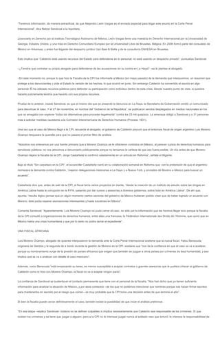 “Tenemos información, de manera extraoficial, de que Alejandro León Vargas es el enviado especial para litigar este asunto en la Corte Penal
Internacional”, dice Netzaí Sandoval a la reportera.


Licenciado en Derecho por el Instituto Tecnológico Autónomo de México, León Vargas tiene una maestría en Derecho Internacional por la Universidad de
Georgia, Estados Unidos, y una más en Derecho Comunitario Europeo por la Universidad Libre de Bruselas, Bélgica. En 2006 formó parte del consulado de
México en Arkansas, y antes fue litigante del despacho jurídico Van Bael & Bellis y de la consultoría ENHESA en Bruselas.


Esto implica que “Calderón está usando recursos del Estado para defenderse en lo personal; no está usando un despacho privado”, puntualiza Sandoval.


–¿Tendría que contratar su propio abogado para defenderse de las acusaciones en su contra en La Haya? –se le plantea al abogado.


–En este momento no, porque lo que hizo la Fiscalía de la CPI fue informarle a México (en mayo pasado) de la demanda que interpusimos, un resumen que
protege a los denunciantes y pide al Estado la versión de los hechos, lo que ocurrió en junio. Sin embargo Calderón ha convertido el asunto en algo
personal. Él ha utilizado recursos públicos para defender su participación como individuo dentro de esta crisis. Desde nuestro punto de vista, si quisiera
hacerlo pulcramente tendría que hacerlo con sus propios recursos.


Prueba de lo anterior, insiste Sandoval, es que el mismo día que se presentó la denuncia en La Haya, la Secretaría de Gobernación emitió un comunicado
para desvirtuar el caso. Y el 27 de noviembre, en nombre del “Gobierno de la República”, se publicaron sendos desplegados en medios nacionales en los
que se amagaba con explorar “todas las alternativas para proceder legalmente” contra los 23 mil quejosos. La amenaza obligó a Sandoval y a 31 personas
más a solicitar medidas cautelares a la Comisión Interamericana de Derechos Humanos (Proceso 1831).


Una vez que el caso de México llegó a la CPI, recuerda el abogado, el gobierno de Calderón procuró que el entonces fiscal de origen argentino Luis Moreno
Ocampo bloqueara la querella para que no pasara el primer filtro de análisis.


“Nosotros nos enteramos por una fuente primaria que a Moreno Ocampo se le ofrecieron contratos en México, al parecer cursos de derechos humanos para
servidores públicos; no nos atrevimos a denunciarlo públicamente porque no teníamos la certeza de que eso fuera posible. Un día antes de que Moreno
Ocampo dejara la fiscalía de la CPI, Jorge Castañeda lo confirmó veladamente en un artículo en Reforma”, señala el litigante.


Bajo el título “Sin carpetazo en la CPI”, el excanciller Castañeda narró en su colaboración semanal en Reforma que, con la pretensión de que el argentino
rechazara la demanda contra Calderón, “viajaron delegaciones mexicanas a La Haya y a Nueva York, y enviados de Moreno a México para buscar un
acuerdo”.


Castañeda dice que, antes de salir de la CPI, el fiscal tenía varios proyectos en mente, “desde la creación de un instituto de estudio sobre las drogas en
América Latina hasta la corrupción en la FIFA, pasando por dar cursos y asesorías a diversos gobiernos, sobre todo en América Latina”. De ahí que,
apunta, “resulta lógico pensar que en algún momento ciertos sectores del gobierno de México hubieran podido creer que de haber logrado un acuerdo con
Moreno, éste podía esperar asociaciones interesantes y hasta lucrativas en México”.


Comenta Sandoval: “Aparentemente, Luis Moreno Ocampo no pudo cerrar el caso, no sólo por la información que les hicimos llegar sino porque la fiscalía
de la CPI consultó a organizaciones de derechos humanos, entre ellas una francesa, la Fédération Internationale des Droits de l’Homme, que opinó que en
México había una crisis humanitaria y que por lo tanto no podía cerrar el expediente”.


UNA FISCAL AFRICANA


Luis Moreno Ocampo, abogado de quienes interpusieron la demanda ante la Corte Penal Internacional sostiene que la nueva fiscal, Fatou Bensouda,
originaria de Gambia y la segunda de a bordo durante la gestión de Moreno en la CPI, sostiene que “nos da la confianza en que el caso se va a acelerar,
porque su nombramiento surge de la presión de países africanos que exigen que también se juzgue a otros países por crímenes de lesa humanidad, y eso
implica que se va a analizar con detalle el caso mexicano”.


Además, como Bensouda “está empezando su tarea, es menos susceptible a aceptar contratos o grandes asesorías que le pudiera ofrecer el gobierno de
Calderón como lo hizo con Moreno Ocampo; la fiscal no va a aceptar ningún pacto”.


La confianza de Sandoval se sustenta en el contacto permanente que tiene con el personal de la fiscalía. “Nos han dicho que ya tienen suficiente
información para analizar la situación de México, y por esos contactos –de los que no podemos mencionar sus nombres porque nos hacen firmar escritos
para mantenerlos en secreto por el riesgo que corren– es muy probable que la CPI tome una decisión antes de que termine el año”.


Si bien la fiscalía puede cerrar definitivamente el caso, también existe la posibilidad de que inicie el análisis preliminar.


“En esa etapa –explica Sandoval– todavía no se definen culpables ni implica necesariamente que Calderón sea responsable de los crímenes. Sí que
existen los crímenes y se tiene que juzgar a alguien, pero a la CPI no le interesar juzgar nunca al soldado raso que torturó: le interesa la responsabilidad de
 