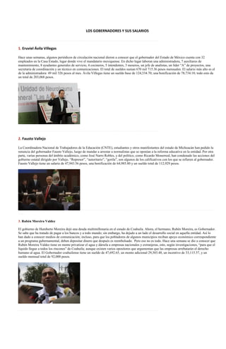 LOS GOBERNADORES Y SUS SALARIOS

……………………………………………………………………………………………………………

1. Eruviel Ávila Villegas

Hace unas semanas, algunos periódicos de circulación nacional dieron a conocer que el gobernador del Estado de México cuenta con 32
empleados en la Casa Estado, lugar donde vive el mandatario mexiquense. En dicho lugar laboran una administradora, 7 auxiliares de
mantenimiento, 8 ayudantes generales de servicio, 4 cocineros, 5 intendentes, 3 meseros, un jefe de analistas, un líder “A” de proyectos, una
secretaria de coordinación y un técnico en comunicaciones. El total de sueldos suman 670 mil 715.36 pesos mensuales. El salario más alto es el
de la administradora: 49 mil 326 pesos al mes. Ávila Villegas tiene un sueldo base de 124,334.70; una bonificación de 78,734.10; todo esto da
un total de 203,068 pesos.




……………………………………………………………………………………………………………

2. Fausto Vallejo

La Coordinadora Nacional de Trabajadores de la Educación (CNTE), estudiantes y otros manifestantes del estado de Michoacán han pedido la
renuncia del gobernador Fausto Vallejo, luego de mandar a arrestar a normalistas que se oponían a la reforma educativa en la entidad. Por otra
parte, varias personas del ámbito académico, como José Narro Robles, y del político, como Ricardo Monerreal, han condenado las acciones del
gobierno estatal dirigido por Vallejo. “Represor”, “autoritario”, “gorila”, son algunos de los calificativos con los que se refieren al gobernador.
Fausto Vallejo tiene un salario de 47,943.56 pesos, una bonificación de 64,985.80 y un sueldo total de 112,929 pesos.




                                              ………………………………………………………………………………………………………
……

3. Rubén Moreira Valdez

El gobierno de Humberto Moreira dejó una deuda multimillonaria en el estado de Coahuila. Ahora, el hermano, Rubén Moreira, es Gobernador.
Se sabe que ha tratado de pagar a los bancos y a todo mundo; sin embargo, ha dejado a un lado el desarrollo social en aquella entidad. Así lo
han dado a conocer medios de comunicación; incluso, para que los pobladores de algunos municipios reciban apoyo económico correspondiente
a un programa gubernamental, deben depositar dinero que después es reembolsado. Pero eso no es todo. Hace una semana se dio a conocer que
Rubén Moreira Valdez tiene en mente privatizar el agua y dársela a empresas nacionales y extranjeras, esto, según investigaciones, “para que el
líquido llegue a todos los rincones” de Coahuila; aunque existen varios opositores que argumentan que las empresas arrebatarán el derecho
humano al agua. El Gobernador coahuilense tiene un sueldo de 47,692.65, un monto adicional 29,303.48, un incentivo de 33,115.57, y un
sueldo mensual total de 92,000 pesos.




……………………………………………………………………………………………………………
 