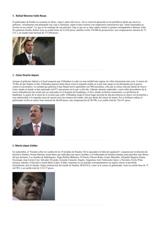 4. Rafael Moreno Valle Rosas

El gobernador de Puebla no escatima en obras, viajes o spots televisivos. Así es como ha aparecido en los periódicos desde que inició su
gobierno. Actualmente está planeando una viaje a Alemania, según él para reunirse con empresarios automotrices que “están interesados en
invertir en ese estado”. Lo que se ha resaltado de este próximo viaje es que no se sabe cuánto costará ni quiénes acompañarán a Moreno Valle.
Por gobernar Puebla, Rafael tiene un sueldo bruto de 61,650 pesos; también recibe 270 000 de prestaciones; una compensación máxima de 75,
215; y un sueldo total mensual de 137,694 pesos.




……………………………………………………………………………………………………………

5. César Duarte Jáquez

Aunque el gobierno federal y el local aseguran que Chihuahua es cada vez una entidad más segura, las cifras demuestran otra cosa. A menos de
70 días de que finalice el año, Chihuahua aparece hasta ahora como el segundo estado en el que más sangre se ha derramado por la guerra
contra el narcotráfico. La entidad que gobierna César Duarte cerró septiembre con 900 asesinatos, cifra que la coloca sólo por detrás de Nuevo
León, estado en donde se han registrado mil 071 ejecuciones en lo que va del año. Además, durante septiembre, varios niños procedentes de la
sierra chihuahuense han tenido que ser internados en el hospital de Guadalupe y Calvo, donde recibieron tratamiento a su problema de
hambruna. La gente de la sierra no es la única que sufre. Chihuahua ocupa el tercer lugar nacional de alta prevalencia en cáncer cervicouterino y
esta enfermedad es la segunda causa de muerte entre las mujeres del estado, sólo por detrás del cáncer de mama. Por su brillante trabajo el
gobernador recibe un salario base mensual de 40,648 pesos, una compensación de 90,700, y un sueldo total de 124,141 pesos.




……………………………………………………………………………………………………………

6. Mario López Valdez

En septiembre, el “Estudio sobre los sueldos de los 18 alcaldes de Sinaloa: De la opacidad a la falta de regulación”, expuesto por la directora de
Iniciativa Sinaloa, Norma Sánchez arrojó datos que indicaban que nueve alcaldes y el Gobernador de Sinaloa mienten, pues perciben más dinero
del que declaran. Los alcaldes de Badiraguato, Ángel Robles Bañuelos; El Fuerte, Eleazar Rubio Ayala; Mazatlán, Alejandro Higuera Osuna;
Escuinapa, Juan Lerma Cruz; Salvador Alvarado, Gonzalo Camacho Angulo; Angostura, José Valenzuela López; y Navolato, Evelio Plata
Inzunza; además, el Ejecutivo estatal Mario López Valdez, muestran en sus portales correspondientes un ingreso menor al percibido
formalmente, dice el estudio. Según información del estado de Sinaloa, MALOVA, como se le conoce al gobernador, tiene un sueldo base de 73
mil 983, y un sueldo total de 113,117 pesos.




……………………………………………………………………………………………………………
 