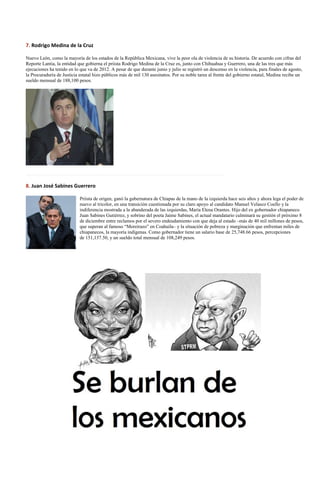 7. Rodrigo Medina de la Cruz

Nuevo León, como la mayoría de los estados de la República Mexicana, vive la peor ola de violencia de su historia. De acuerdo con cifras del
Reporte Lantia, la entidad que gobierna el priista Rodrigo Medina de la Cruz es, junto con Chihuahua y Guerrero, una de las tres que más
ejecuciones ha tenido en lo que va de 2012. A pesar de que durante junio y julio se registró un descenso en la violencia, para finales de agosto,
la Procuraduría de Justicia estatal hizo públicos más de mil 130 asesinatos. Por su noble tarea al frente del gobierno estatal, Medina recibe un
sueldo mensual de 188,100 pesos.




……………………………………………………………………………………………………………

8. Juan José Sabines Guerrero

                            Priista de origen, ganó la gubernatura de Chiapas de la mano de la izquierda hace seis años y ahora lega el poder de
                            nuevo al tricolor, en una transición cuestionada por su claro apoyo al candidato Manuel Velasco Coello y la
                            indiferencia mostrada a la abanderada de las izquierdas, María Elena Orantes. Hijo del ex gobernador chiapaneco
                            Juan Sabines Gutiérrez, y sobrino del poeta Jaime Sabines, el actual mandatario culminará su gestión el próximo 8
                            de diciembre entre reclamos por el severo endeudamiento con que deja al estado –más de 40 mil millones de pesos,
                            que superan al famoso “Moreirazo” en Coahuila– y la situación de pobreza y marginación que enfrentan miles de
                            chiapanecos, la mayoría indígenas. Como gobernador tiene un salario base de 25,748.66 pesos, percepciones
                            de 151,137.50, y un sueldo total mensual de 108,249 pesos.
 