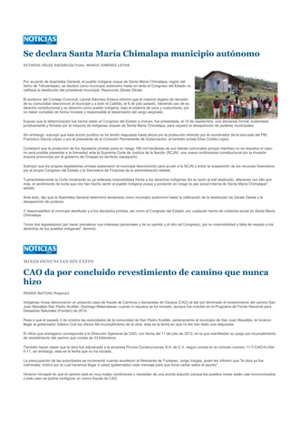 Se declara Santa María Chimalapa municipio autónomo
OCTAVIO VÉLEZ ASCENCIO/Foto: MARIO JIMÉNEZ LEYVA




Por acuerdo de Asamblea General, el pueblo indígena zoque de Santa María Chimalapa, región del
Istmo de Tehuantepec, se declaró como municipio autónomo hasta en tanto el Congreso del Estado no
ratifique la destitución del presidente municipal, Raymundo Zárate Zárate.

El portavoz del Consejo Comunal, Leonel Sánchez Esteva informó que el máximo órgano de decisión
de su comunidad desconoció al munícipe y a todo el Cabildo, el 8 de julio pasado, haciendo uso de su
derecho constitucional y su derecho como pueblo indígena, bajo el sistema de usos y costumbres, por
no haber cumplido de forma honesta y responsable el desempeño del cargo asignado.

Expuso que la determinación fue hecha saber al Congreso del Estado e incluso, fue presentada, el 10 de septiembre, una demanda formal, sustentada
jurídicamente y firmada por la mayoría de indígenas zoques de Santa María Chimalapa, para requerir la desaparición de poderes municipales.

Sin embargo, subrayó que esta acción jurídica no ha tenido respuesta hasta ahora por la protección ofrecido por el coordinador de la bancada del PRI,
Francisco García López y por el presidente de la Comisión Permanente de Gobernación, el también priísta Elías Cortés López.

Consideró que la protección de los diputados priístas pone en riesgo 160 mil hectáreas de sus bienes comunales porque mientras no se resuelve el caso,
no será posible presentar a la brevedad ante la Suprema Corte de Justicia de la Nación (SCJN), una nueva controversia constitucional por la invasión
impune promovida por el gobierno de Chiapas en territorio oaxaqueño.

Subrayó que los propios legisladores priístas asesoraron al munícipe desconocido para acudir a la SCJN y evitar la suspensión de los recursos financieros
por el propio Congreso del Estado y la Secretaría de Finanzas de la administración estatal.

"Lamentablemente la Corte mostrando su ya reiterada insensibilidad frente a los derechos indígenas dio la razón al edil destituido, alterando con ello aún
más, el sentimiento de burla que nos han hecho sentir al pueblo indígena zoque y poniendo en riesgo la paz social interna de Santa María Chimalapa",
señaló.

Ante esto, dijo que la Asamblea General determinó declararse como municipio autónomo hasta la ratificación de la destitución de Zárate Zárate y la
desaparición de poderes.

Y responsabilizó al munícipe destituido y a los diputados priístas, así como al Congreso del Estado, por cualquier hecho de violencia social en Santa María
Chimalapa.

"Unos (los legisladores) por hacer prevalecer sus intereses personales y de su partido y el otro (el Congreso), por su insensibilidad y falta de respeto a los
derechos de los pueblos indígenas", terminó.




MIXES DENUNCIAN SIN ÉXITO

CAO da por concluido revestimiento de camino que nunca
hizo
PEDRO MATÍAS/Página3

Indígenas mixes denunciaron un presunto caso de fraude de Caminos y Aeropistas de Oaxaca (CAO) al dar por terminado el revestimiento del camino San
Juan Mazatlán-San Pedro Acatlán -Santiago Malacatepec cuando ni siquiera se ha iniciado, aunque fue incluido en el Programa de Fondo Nacional para
Desastres Naturales (Fonden) de 2010.

Pese a que el pasado 3 de octubre las autoridades de la comunidad de San Pedro Acatlán, perteneciente al municipio de San Juan Mazatlán, le hicieron
llegar al gobernador Gabino Cué los oficios del incumplimiento de la obra, esta es la fecha en que no les han dado una respuesta.

El oficio que entregaron corresponde a la Dirección Ggeneral de CAO, con fecha del 11 de julio de 2012, en la que manifiestan su queja por incumplimiento
de revestimiento del camino que consta de 33 kilómetros.

También hacen saber que la obra fue adjudicada a la empresa Piccino Construcciones S.A. de C.V. según consta en el contrato número 11-T-CAO-H-244-
0-11; sin embargo, esta es la fecha que no ha iniciado.

La preocupación de las autoridades se incrementó cuando acudieron al Residente de Tuxtepec, Jorge Vargas, quien les informó que "la obra ya fue
culminada, motivo por el cual hacemos llegar a usted (gobernador) este mensaje para que tome cartas sobre el asunto".

Hicieron hincapié en que el camino está en muy malas condiciones y necesitan de una pronta solución porque los pueblos mixes están casi incomunicados
y este caso se podría configurar un nuevo fraude de CAO.
 