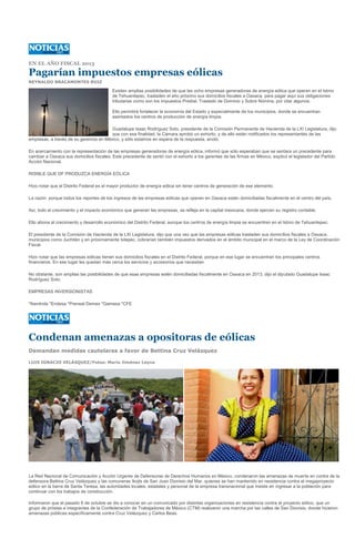EN EL AÑO FISCAL 2013

Pagarían impuestos empresas eólicas
REYNALDO BRACAMONTES RUIZ

                                          Existen amplias posibilidades de que las ocho empresas generadoras de energía eólica que operan en el Istmo
                                          de Tehuantepec, trasladen el año próximo sus domicilios fiscales a Oaxaca, para pagar aquí sus obligaciones
                                          tributarias como son los impuestos Predial, Traslado de Dominio y Sobre Nómina, por citar algunos.

                                          Ello permitirá fortalecer la economía del Estado y especialmente de los municipios, donde se encuentran
                                          asentados los centros de producción de energía limpia.

                                        Guadalupe Isaac Rodríguez Soto, presidente de la Comisión Permanente de Hacienda de la LXI Legislatura, dijo
                                        que con esa finalidad, la Cámara aprobó un exhorto, y de ello están notificados los representantes de las
empresas, a través de su gerencia en México, y sólo estamos en espera de la respuesta, anotó.

En acercamiento con la representación de las empresas generadoras de energía eólica, informó que sólo esperaban que se sentara un precedente para
cambiar a Oaxaca sus domicilios fiscales. Este precedente de sentó con el exhorto a los gerentes de las firmas en México, explicó el legislador del Partido
Acción Nacional.

RISIBLE QUE DF PRODUZCA ENERGÍA EÓLICA

Hizo notar que el Distrito Federal es el mayor productor de energía eólica sin tener centros de generación de ese elemento.

La razón: porque todos los reportes de los ingresos de las empresas eólicas que operan en Oaxaca están domiciliadas fiscalmente en el centro del país.

Así, todo el crecimiento y el impacto económico que generan las empresas, se refleja en la capital mexicana, donde ejercen su registro contable.

Ello abona al crecimiento y desarrollo económico del Distrito Federal, aunque los centros de energía limpia se encuentren en el Istmo de Tehuantepec.

El presidente de la Comisión de Hacienda de la LXI Legislatura, dijo que una vez que las empresas eólicas trasladen sus domicilios fiscales a Oaxaca,
municipios como Juchitán y en próximamente Ixtepec, cobrarían también impuestos derivados en el ámbito municipal en el marco de la Ley de Coordinación
Fiscal.

Hizo notar que las empresas eólicas tienen sus domicilios fiscales en el Distrito Federal, porque en ese lugar se encuentran los principales centros
financieros. En ese lugar les quedan más cerca los servicios y accesorios que necesitan.

No obstante, son amplias las posibilidades de que esas empresas estén domiciliadas fiscalmente en Oaxaca en 2013, dijo el diputado Guadalupe Isaac
Rodríguez Soto.

EMPRESAS INVERSIONISTAS

*Iberdrola *Endesa *Preneal Demex *Gamesa *CFE




Condenan amenazas a opositoras de eólicas
Demandan medidas cautelares a favor de Bettina Cruz Velázquez

LUIS IGNACIO VELÁSQUEZ/Fotos: Mario Jiménez Leyva




La Red Nacional de Comunicación y Acción Urgente de Defensoras de Derechos Humanos en México, condenaron las amenazas de muerte en contra de la
defensora Bettina Cruz Velázquez y las comuneras Ikojts de San Juan Dionisio del Mar, quienes se han mantenido en resistencia contra el megaproyecto
eólico en la barra de Santa Teresa, las autoridades locales, estatales y personal de la empresa transnacional que insiste en ingresar a la población para
continuar con los trabajos de construcción.

Informaron que el pasado 6 de octubre se dio a conocer en un comunicado por distintas organizaciones en resistencia contra el proyecto eólico, que un
grupo de priístas e integrantes de la Confederación de Trabajadores de México (CTM) realizaron una marcha por las calles de San Dionisio, donde hicieron
amenazas públicas específicamente contra Cruz Velázquez y Carlos Beas.
 