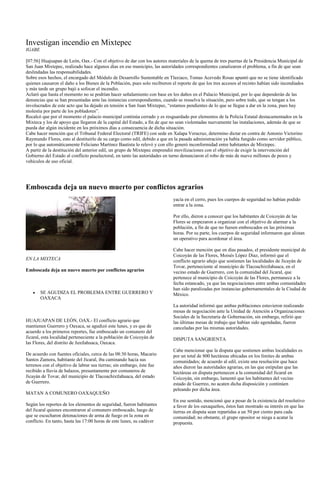 Investigan incendio en Mixtepec
IGABE

[07:56] Huajuapan de León, Oax.- Con el objetivo de dar con los autores materiales de la quema de tres puertas de la Presidencia Municipal de
San Juan Mixtepec, realizado hace algunos días en ese municipio, las autoridades correspondientes canalizaron el problema, a fin de que sean
deslindadas las responsabilidades.
Sobre esos hechos, el encargado del Módulo de Desarrollo Sustentable en Tlaxiaco, Tomas Acevedo Rosas apuntó que no se tiene identificado
quienes causaron el daño a los Bienes de la Población, pues solo recibieron el reporte de que los tres accesos al recinto habían sido incendiados
y más tarde un grupo bajó a sofocar el incendio.
Aclaró que hasta el momento no se podrían hacer señalamiento con base en los daños en el Palacio Municipal, por lo que dependerán de las
denuncias que se han presentadas ante las instancias correspondientes, cuando se resuelva la situación, pero sobre todo, que se tengan a los
involucrados de este acto que ha dejado en tensión a San Juan Mixtepec, “estamos pendientes de lo que se llegue a dar en la zona, pues hay
molestia por parte de los pobladores”.
Recalcó que por el momento el palacio municipal continúa cerrado y es resguardado por elementos de la Policía Estatal destacamentados en la
Mixteca y los de apoyo que llegaron de la capital del Estado, a fin de que no sean violentadas nuevamente las instalaciones, además de que se
pueda dar algún incidente en los próximos días a consecuencia de dicha situación.
Cabe hacer mención que el Tribunal Federal Electoral (TRIFE) con sede en Xalapa Veracruz, determino dictar en contra de Antonio Victorino
Raymundo Flores, esto al destituirlo de su cargo como edil, debido a que en la pasada administración ya había fungido como servidor público,
por lo que automáticamente Feliciano Martínez Bautista lo relevó y con ello generó inconformidad entre habitantes de Mixtepec.
A partir de la destitución del anterior edil, un grupo de Mixtepec emprendió movilizaciones con el objetivo de exigir la intervención del
Gobierno del Estado al conflicto poselectoral, en tanto las autoridades en turno denunciaron el robo de más de nueve millones de pesos y
vehículos de uso oficial.




Emboscada deja un nuevo muerto por conflictos agrarios
                                                                            yacía en el cerro, pues los cuerpos de seguridad no habían podido
                                                                            entrar a la zona.

                                                                            Por ello, dieron a conocer que los habitantes de Coicoyán de las
                                                                            Flores se empezaron a organizar con el objetivo de alarmar a la
                                                                            población, a fin de que no fuesen emboscados en las próximas
                                                                            horas. Por su parte, los cuerpos de seguridad informaron que alistan
                                                                            un operativo para acordonar el área.

                                                                            Cabe hacer mención que en días pasados, el presidente municipal de
                                                                            Coicoyán de las Flores, Moisés López Díaz, informó que el
EN LA MIXTECA                                                               conflicto agrario añejo que sostienen las localidades de Jicayán de
                                                                            Tovar, perteneciente al municipio de Tlacoachixtlahuaca, en el
Emboscada deja un nuevo muerto por conflictos agrarios                      vecino estado de Guerrero, con la comunidad del Jicaral, que
                                                                            pertenece al municipio de Coicoyán de las Flores, permanece a la
                                                                            fecha estancado, ya que las negociaciones entre ambas comunidades
                                                                            han sido paralizadas por instancias gubernamentales de la Ciudad de
        SE AGUDIZA EL PROBLEMA ENTRE GUERRERO Y                             México.
        OAXACA
                                                                            La autoridad informó que ambas poblaciones estuvieron realizando
                                                                            mesas de negociación ante la Unidad de Atención a Organizaciones
                                                                            Sociales de la Secretaría de Gobernación, sin embargo, refirió que
HUAJUAPAN DE LEÓN, OAX.- El conflicto agrario que                           las últimas mesas de trabajo que habían sido agendadas, fueron
mantienen Guerrero y Oaxaca, se agudizó este lunes, y es que de             canceladas por las mismas autoridades.
acuerdo a los primeros reportes, fue emboscado un comunero del
Jicaral, esta localidad perteneciente a la población de Coicoyán de         DISPUTA SANGRIENTA
las Flores, del distrito de Juxtlahuaca, Oaxaca.
                                                                            Cabe mencionar que la disputa que sostienen ambas localidades es
De acuerdo con fuentes oficiales, cerca de las 08:30 horas, Macario         por un total de 800 hectáreas ubicadas en los límites de ambas
Santos Zamora, habitante del Jicaral, iba caminando hacia sus               comunidades; de acuerdo al edil, existe una resolución que hace
terrenos con el objetivo de labrar sus tierras; sin embargo, éste fue       años dieron las autoridades agrarias, en las que estipulan que las
recibido a lluvia de balazos, presuntamente por comuneros de                hectáreas en disputa pertenecen a la comunidad del Jicaral en
Jicayán de Tovar, del municipio de Tlacoachixtlahuaca, del estado           Coicoyán, sin embargo, lamentó que los habitantes del vecino
de Guerrero.                                                                estado de Guerreo, no acaten dicha disposición y continúen
                                                                            peleando por dicha área.
MATAN A COMUNERO OAXAQUEÑO
                                                                            En ese sentido, mencionó que a pesar de la existencia del resolutivo
Según los reportes de los elementos de seguridad, fueron habitantes         a favor de los oaxaqueños, éstos han mostrado su interés en que las
del Jicaral quienes encontraron al comunero emboscado, luego de             tierras en disputa sean repartidas a un 50 por ciento para cada
que se escucharon detonaciones de arma de fuego en la zona en               comunidad; no obstante, el grupo opositor se niega a acatar la
conflicto. En tanto, hasta las 17:00 horas de este lunes, su cadáver        propuesta.
 