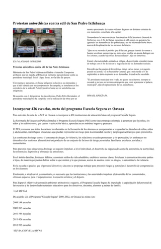 Protestan antorchistas contra edil de San Pedro Ixtlahuaca
                                                                             monto aproximado de cuatro millones de pesos en distintas colonias de
                                                                             ese municipio, conurbado a la capital.

                                                                             Demandaron la intervención de funcionarios de la Secretaría General de
                                                                             Gobierno, con el fin de llamar a cuentas al edil, quien, se quejaron, ha
                                                                             ignorado las demandas de los pobladores y no ha informado hasta ahora
                                                                             acerca de la aplicación de los recursos del erario.

                                                                             "Que no se esconda al pueblo, que dé la cara, porque cuando lo vamos a
                                                                             buscar nos dicen siempre que no está; no es posible no quiera dialogar con
                                                                             los colonos, cuando hay miles de necesidades", dijo en entrevista.

EN PALACIO DE GOBIERNO                                                       Llamó a las autoridades estatales a obligar a López Jorán a instalar mesas
                                                                             de trabajo con el fin de iniciar la negociación de las demandas sociales.
Protestan antorchistas contra edil de San Pedro Ixtlahuaca
                                                                             Recordó que las quejas de los colonos tienen varios meses y en agosto
Habitantes de San Pedro Ixtlahuaca afiliados a Antorcha Campesina            pasado se acordó, vía la Secretaría General, que a más tardar el 1 de
arribaron ayer en marcha al Palacio de Gobierno para protestar contra su     septiembre se daría respuesta a sus demandas, lo cual no ha sucedido.
presidente municipal, Ericel López Jorán, por la falta de apoyos.
                                                                             "El presidente municipal nos evade, no quiere escucharnos; siempre se
Con mantas y pancartas, en la que exigieron solución a sus demandas y        esconde y por eso no tuvimos otra opción que venir a protestar al palacio
que el edil cumpla con sus compromisos de campaña, se instalaron en los      municipal", dijo el representante de los antorchistas.
corredores de la sede del Poder Ejecutivo hasta no ver satisfechas sus
exigencias.

De acuerdo con el dirigente de los inconformes, Pedro Félix Hernández, el    ISMAEL GARCÍA M.
presidente municipal no ha cumplido con la realización de obras por un



Incorporar 426 escuelas, meta del programa Escuela Segura en Oaxaca
Para este año, la meta de la SEP en Oaxaca es incorporar a 426 instituciones de educación básica al programa Escuela Segura.

La Secretaría de Educación Pública impulsa el Programa Escuela Segura (PES) como una estrategia orientada a garantizar que las niñas, los
niños y los adolescentes, que cursan la educación básica, aprendan en un ambiente seguro y protector.

El PES promueve que todos los actores involucrados en la formación de los alumnos se comprometan a resguardar los derechos de niñas, niños
y adolescentes, identifiquen situaciones que puedan representar un riesgo para la comunidad escolar y desplieguen estrategias para prevenirlos.

Las conductas de riesgo como: el consumo de drogas, la violencia, las relaciones sexuales prematuras y sin protección; los embarazos no
deseados o los trastornos alimenticios son producto de un conjunto de factores de riesgo personales, familiares, escolares, sociales y
comunitarios.

Para prevenir estas situaciones de riesgo se requiere impulsar, a nivel individual, el desarrollo de capacidades como la autoestima, la asertividad,
la resistencia a la presión y el manejo de emociones.

En el ámbito familiar, fortalecer hábitos y construir estilos de vida saludables, establecer normas claras; fortalecer la comunicación entre padres
e hijos, de manera que puedan hablar sobre lo que sienten y lo que piensan, acerca de asuntos como las drogas, la sexualidad o la violencia.

En la escuela es preciso que el personal directivo y docente se proponga trabajar para prevenir riesgos y potenciar el desarrollo de competencias
en los alumnos.

Finalmente, a nivel social y comunitario, es necesario que las instituciones y las autoridades impulsen el desarrollo de las comunidades,
ofrezcan espacios para el esparcimiento, la creación artística y el deporte.

Para lograr el objetivo de construir ambientes protectores y seguros, el Programa Escuela Segura ha impulsado la capacitación del personal de
las escuelas y ha desarrollado materiales educativos para los directivos, docentes, alumnos y padres de familia.

LAS METAS

De acuerdo con el Programa "Escuela Segura" 2008-2012, en Oaxaca las metas son:

2008 188 escuelas

2009 267 escuelas

2010 346 escuelas

2011 426 escuelas

2012 505 escuelas

SILVIA CHAVELA RIVAS
 