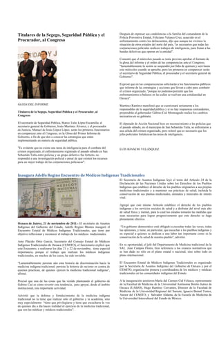 Titulares de la Segego, Seguridad Pública y el                                 Después de expresar sus condolencias a la familia del comandante de la
                                                                               Policía Preventiva Estatal, Feliciano Velasco Cruz, acaecido en el
Procurador, al Congreso                                                        enfrentamiento contra los delincuentes, dijo que aunque no vivimos la
                                                                               situación de otros estados del norte del país, "es necesarios que todas las
                                                                               corporaciones policiales realicen trabajos de inteligencia, para frenar a las
                                                                               bandas delictivas que operan en la entidad".

                                                                               Comentó que el miércoles pasado se tenía previsto aprobar el formato de
                                                                               la glosa del informe y el orden de las comparencias ante el Congreso,
                                                                               "lamentablemente la sesión se suspendió por falta de quórum y será hasta
                                                                               este miércoles cuando se apruebe, pero los primeros en comparecer serán
                                                                               el secretario de Seguridad Pública, el procurador y el secretario general de
                                                                               Gobierno".

                                                                               Expresó que en las comparecencias solicitarán a los funcionarios públicos
                                                                               que informe de las estrategias y acciones que llevan a cabo para combatir
                                                                               el crimen organizado, "porque no podemos permitir que los
                                                                               enfrentamientos a balazos en las calles se vuelvan una cotidianidad en
                                                                               Oaxaca".
GLOSA DEL INFORME                                                              Martínez Ramírez manifestó que se cuestionará seriamente a los
                                                                               responsables de la seguridad pública y si no hay respuestas contundentes,
Titulares de la Segego, Seguridad Pública y el Procurador, al                  propondrán al gobernador Gabino Cué Monteagudo realice los cambios
Congreso                                                                       necesarios en su gabinete.

El secretario de Seguridad Pública, Marco Tulio López Escamilla; el            El diputado de Acción Nacional hizo un reconocimiento a los policías que
secretario general de Gobierno, Jesús Martínez Álvarez; y el procurador        el pasado sábado, en el municipio de San Sebastián Tutla, se enfrentaron a
de Justicia, Manuel de Jesús López López, serán los primeros funcionarios      una célula del crimen organizado, pero reiteró que es necesario que los
en comparecer ente el Congreso, en la Glosa del Primer Informe de              jefes policiales fortalezcan las áreas de inteligencia.
Gobierno, a fin de que den a conocer las estrategias que están
implementando en materia de seguridad pública.

"Es evidente que no existe una tarea de inteligencia para el combate del       LUIS IGNACIO VELÁSQUEZ
crimen organizado, el enfrentamiento registrado el pasado sábado en San
Sebastián Tutla entre policías y un grupo delictivo fue fortuito, no
respondió a una investigación policial a pesar de que existen los recursos
para un mejor trabajo de las corporaciones policiacas".



Inaugura Adelfo Regino Encuentro de Médicos Indígenas Tradicionales
                                                                               El Secretario de Asuntos Indígenas leyó el texto del Artículo 24 de la
                                                                               Declaración de las Naciones Unidas sobre los Derechos de los Pueblos
                                                                               Indígenas que establece el derecho de los pueblos originarios a sus propias
                                                                               medicinas tradicionales y a mantener sus prácticas de salud, incluida la
                                                                               conservación de sus plantas medicinales, animales y minerales de interés
                                                                               vital.

                                                                               Agregó que este mismo Artículo establece el derecho de los pueblos
                                                                               indígenas a los servicios sociales de salud y a disfrutar del nivel más alto
                                                                               de salud física y mental, para lo cual los estados tomarán las medidas que
                                                                               sean necesarias para lograr progresivamente que este derecho se haga
                                                                               plenamente efectivo.
Oaxaca de Juárez, 21 de noviembre de 2011.- El secretario de Asuntos
Indígenas del Gobierno del Estado, Adelfo Regino Montes inauguró el             “Un gobierno democrático está obligado a escuchar todas las voces, todas
Encuentro Estatal de Médicos Indígenas Tradicionales, que tiene por            las opiniones, y tiene, en particular, que escuchar a los pueblos indígenas y
objetivo reflexionar y reconocer el trabajo de los médicos tradicionales.      en especial a quienes se dedican a una labor tan importante como es la
                                                                               conservación de la salud de nuestro pueblo”, advirtió.
Ante Plácido Ortiz García, Secretario del Consejo Estatal de Médicos
Indígenas Tradicionales de Oaxaca (CEMITO), el funcionario explicó que         En su oportunidad, el jefe del Departamento de Medicina tradicional de la
este Encuentro, a realizarse los días 21 y 22 de noviembre, tiene especial     SAI, Juan Campos Flores, hizo referencia a los avances normativos que
importancia, porque el trabajo que realizan los médicos indígenas              se han dado no sólo en el plano estatal o nacional, sino sobre todo en
tradicionales, en muchos de los casos, ha sido invisible.                      plano internacional.

“Lamentablemente persiste aún esta historia de discriminación hacia la         El Encuentro Estatal de Médicos Indígenas Tradicionales es organizado
medicina indígena tradicional; persiste la historia de racismo en contra de    por la Secretaría de Asuntos Indígenas del Gobierno de Oaxaca y por el
quienes practican, de quienes ejercen la medicina tradicional indígena”,       CEMITO, organización pionera y coordinadora de los médicos y médicas
afirmó.                                                                        tradicionales en las comunidades indígenas del Estado.

Precisó que una de las cosas que ha venido planteando el gobierno de           A la inauguración asistieron María del Carmen Cid Velasco, representante
Gabino Cué es cómo revertir esta tendencia, para apoyar, desde el ámbito       de la Facultad de Medicina de la Universidad Autónoma Benito Juárez de
institucional, esta importante actividad.                                      Oaxaca (UABJO), Hugo Ramírez Cervantes, Director de la Facultad de
                                                                               Medicina de la Universidad Regional del Sureste; Ignacio Bernal Torres,
Advirtió que la defensa y fortalecimiento de la medicina indígena              Asesor del CEMITO; y Salvador Aldama, de la Escuela de Medicina de
tradicional no la tiene que realizar sólo el gobierno y la academia, sino      la Universidad Intercultural del Estado de México.
muy especialmente “tiene que privilegiarse y tiene que escucharse la voz
de quienes día a día hacen realidad el ejercicio de la medicina tradicional,
que son las médicas y médicos tradicionales”.
 