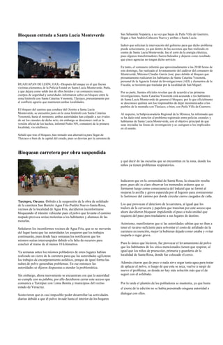 Bloquean entrada a Santa Lucía Monteverde                                       San Sebastián Nopalera, a su vez que bajan de Putla Villa de Guerrero,
                                                                                llegan a San Andrés Cabecera Nueva y arriban a Santa Lucía.

                                                                                Indicó que solicitan la intervención del gobierno para que dicho problema
                                                                                pueda solucionarse, ya que dentro de las acciones que han realizado en
                                                                                contra de Santa Lucía Monteverde, fue el corte de la energía eléctrica,
                                                                                pues algunos transformadores fueron baleados y dejaron como resultado
                                                                                que cinco agencias no tengan dicho servicio.

                                                                                En tanto, el comunero informó que aproximadamente a las 20:00 horas de
                                                                                este domingo, fue realizado el levantamiento del cadáver del comunero de
                                                                                Monteverde, Máximo Claudio García José, pues debido al bloqueo que
                                                                                presuntamente realizaron los habitantes de Santa Catarina Yosonotú,
                                                                                personal de la Agencia Estatal de Investigaciones (AEI) y elementos de la
HUAJUAPAN DE LEÓN, OAX.- Después del ataque en el que fueran                    Fiscalía, se tuvieron que trasladar por la localidad de San Miguel.
víctimas elementos de la Policía Estatal en Santa Lucía Monteverde, Putla,
y que dejara como saldo dos de ellos heridos y un comunero muerto,              Por su parte, fuentes oficiales revelan que de acuerdo a las primeras
cuerpos de seguridad y autoridades informaron sobre un bloqueo entre la         investigaciones, Santa Catarina Yosonotú está acusando a los habitantes
zona limítrofe con Santa Catarina Yosonotú, Tlaxiaco, presuntamente por         de Santa Lucía Monteverde de generar el bloqueo, por lo que oficialmente
el conflicto agrario que mantienen ambas localidades.                           se desconoce quiénes son los responsables de dejar incomunicados a los
                                                                                pueblos de la montaña con Tlaxiaco, o bien, con Putla Villa de Guerrero.
El bloqueo del camino que conduce del Ocotito a Santa Lucía
Monteverde, se encuentra justo en la zona limítrofe con Santa Catarina          Al respecto, la Subprocuraduría Regional de la Mixteca, ha informado que
Yosonotú; hasta el momento, ambas autoridades han culpado a sus rivales         se ha dado total atención al problema registrado entre policías estatales y
de ser los causales de dicho acto, sin embargo se desconoce cuál es la          habitantes de Santa Lucía Monteverde, con el objetivo principal de que
versión oficial de los hechos, informó Pedro NN, comunero de la primera         sean iniciadas las líneas de investigación y se castiguen a los implicados
localidad, vía telefónica.                                                      en el asunto.

Señaló que tras el bloqueo, han tomado una alternativa para llegar de
Tlaxiaco o bien de la capital del estado, pues se desvían por la carretera de



Bloquean carretera por obra suspendida
                                                                                y qué decir de las escuelas que se encuentran en la zona, donde los
                                                                                niños ya tienen problemas respiratorios.



                                                                                Indicaron que en la comunidad de Santa Rosa, la situación resulta
                                                                                peor, pues ahí es claro observar los tremendos cráteres que se
                                                                                formaron luego como consecuencia del lodazal que se formó al
                                                                                mojarse la arcilla y grava esparcida por el Ingenio para contrarrestar
                                                                                lo lastimoso del camino por donde circular carros cargados de caña.
Tuxtepec, Oaxaca.-Debido a la suspensión de la obra de asfaltado
de la carretera San Bartolo Agua Fría-Pueblo Nuevo-Santa Rosa,                  Los que provocan el deterioro de la carretera, al igual que los
vecinos de la localidad de Agua Fría, decidieron inconformarse                  trailers de la cervecera y papelera que transitan por este acceso que
bloqueando el tránsito vehicular pues el polvo que levanta el camino            ahora decidieron bloquear impidiendo el paso a toda unidad que
raspado provoca serias molestias a los habitantes y alumnos de las              requiere del paso para trasladarse a sus lugares de destino.
escuelas.
                                                                                Asimismo, manifestaron que si las autoridades sabían que no iban a
Señalaron los inconformes vecinos de Agua Fría, que se no moverán               tener el recurso suficiente para solventar el costo de asfaltado de la
del lugar hasta que las autoridades les aseguren que los trabajos               carretera en mención, mejor la hubieran dejado como estaba y evitar
continuarán, pues desde hace semanas les notificaron que los                    rasparla o regar grava.
mismos serían interrumpidos debido a la falta de recursos para
concluir el tramo de al menos 10 kilómetros.                                    Pues lo único que hicieron, fue provocar el levantamiento de polvo
                                                                                que los habitantes de los sitios mencionados tienen que respirar, al
Ya semanas antes los mismos pobladores de estos lugares habían                  igual que los niños de preescolar, primaria y guardería de la
realizado un cierre de la carretera para que las autoridades agilizaran         localidad de Santa Rosa, donde fue colocado el cerco.
los trabajos de encarpetamiento asfáltico, porque de igual forma las
nubes de polvo generaban problemas. En ese entonces las                         Además citaron que de poco o nada sirve regar tanta agua para tratar
autoridades se dijeron dispuestas a atender la problemática.                    de aplacar el polvo, si luego de que esta se seca, vuelve a surgir de
                                                                                nuevo el problema, en donde no hay más solución más que el de
Sin embargo, ahora nuevamente se encuentran con que la autoridad                seguir con el asfaltado.
no cumple con su palabra, por ello decidieron cerrar este acceso que
comunica a Tuxtepec con Loma Bonita y municipios del vecino                     Por la tarde el plantón de los pobladores se mantenía, ya que hasta
estado de Veracruz.                                                             el cierre de la edición no se había presentado ninguna autoridad a
Sostuvieron que es casi imposible poder desarrollar las actividades             dialogar con ellos.
diarias debido a que el polvo invade hasta el interior de los hogares
 