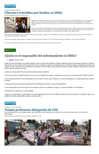 TRAS NEGOCIACIÓN

Liberan a retenidos por hechos en Mitla
KAREN MENDIOLA/FOTO:@GabinoCue



                                                 Pobladores de Mitla, liberaron esta mañana a los profesores que tenían retenidos desde ayer en la localidad, en
                                                 tanto que por su parte, miembros de la Sección 22 del Sindicato Nacional de Trabajadores de la Educación
                                                 (SNTE), dejaron en libertad a los dos policías y al edil, Alejandro Galo, quienes permanecían en el edificio de la
                                                 gremial.

                                                 Luego de una larga mesa de negociación que inició después de las dos y media de la mañana entre el secretario
                                                 General de Gobierno, Jesús Martínez, el titular del Instituto Estatal de Educación Pública, Antonio Iturribarría, el
                                                 procurador, Manuel de Jesús López, con los habitantes, se llegó a esta determinación.

Esto aunado al mejoramiento de la infraestructura para las escuelas, y educación de calidad para los alumnos, además de que dijo, ambas secciones tienen el
reconocimiento del gobierno del estado.

El funcionario estatal ofreció entablar un diálogo permanente entre la Sección 22, 59, autoridades estatales y federales, con los padres de familia.

En tanto, la dirigencia de la Sección 22 se encuentra en plenaria para la contestación de los acuerdos.




¿Quién es el responsable del enfrentamiento en Mitla?
        Opinión / El Quesillo Jueves,


Luego de 6 horas de bloqueo a la carretera Oaxaca al istmo a la altura de la población de Mitla, pobladores hartos del desinterés del gobierno prefirieron
hacer justicia por mano propia y furicos arremetieron vs los combativos mentores; el resultado fue mas de 10 autos volcados y apedreados entre ellos una
patrulla, así como la retención de 4 maestros y el secuestro del edil de Mitla, quien fue llevado hasta las oficinas sindicales. Ahora todos se levan las
manos y se dicen victimas. Leer más...

¿Quién es el responsable? Claro que la tibia secretaria general de gobierno.

Un día antes, el titular del IEEPO expresó que el día 21 se entregarían los módulos, a sabiendas que no tenía aun el control de ellos. IEEPO no intervino.

Inicia un bloqueo del SNTE a las vías generales de comunicación: ni el srio. gral. de gobierno, y menos el aporreado srio. de seguridad tomaron cartas en
el asunto.

La sria gral de gob nunca atendió los llamados del edil de Mitla para intervenir; y de ahí el enfrentamiento.

La sria de seguridad, quien le tiene pánico a los maestros, solo tenía una patrulla en el lugar, y un reportero infiltrado. Ni así atendieron.

El gobernador, da órdenes que no son atendidas.

 ¿Quién es el responsable? ¿Quién deja que la oveja negra llámese sección 22 del SNTE, someta al titular del ejecutivo? La población sigue en la
indefensión ante los irresponsables maestros. ¿Hasta cuando?




MARCHA Y PLANTÓN

Toman profesores delegación de CDI
EN DEFENSA DE LOS LABERGUES INDÍGENAS, PROTESTAN DEL IEEPO A LAS OFICINAS DE LA COLONIA
REFORMA
OCTAVIO VÉLEZ ASCENCIO/Fotos: MARIO JIMÉNEZ LEYVA
 