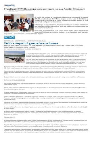 Fracción del STAUO exige que no se entreguen cuotas a Agustín Hernández
        MIERCOLES, 21 DE NOVIEMBRE DE 2012 12:53
        IVÁN CASTELLANOS




                                                          La fracción del Sindicato de Trabajadores Académicos de la Universidad de Oaxaca
                                                          (STAUO), encabezada por David Flores, exigió a la Junta Local de Conciliación y
                                                          Arbitraje (JLCA), la entrega de las cuotas sindicales que también demanda la parte
                                                          representada por Agustín Hernández Monroy.

                                                          Señalaron que no se pueden dar los cheques al Sindicato pues no se tiene una definición
                                                          legal para hacer oficial al líder sindical, por lo que pidieron que no se entreguen los
                                                          recursos a Hernández Monroy.

                                                Por su parte, el presidente de la JLCA, Enrique Ventura, explicó que los cheques de las
                                                cuotas del STAUO están a nombre del Sindicato y no de una persona, por lo que están
resguardadas y serán entregadas cuando se defina a la dirigencia.




BENEFICIARÁ A SANTA MARÍA Y SAN DIONISIO DEL MAR

Eólica compartirá ganancias con huaves
ESTUDIOS DE IMPACTO AMBIENTAL DEMUESTRAN QUE AEROGENERADORES NO TIENEN IMPLICACIONES
NEGATIVAS EN LA FAUNA DE LA LAGUNA
REYNALDO BRACAMONTES RUIZ/Foto: MARIO JIMÉNEZ LEYVA



                                         La empresa Mareña Renovables reiteró ayer su compromiso de trabajar de la mano con las comunidades indígenas de
                                         Santa María y San Dionisio del Mar, a través de un proyecto eólico de gran alcance, y su disposición de compartir un
                                         porcentaje de sus ganancias con los pobladores para revertir los rezagos que por siglos acusa la región.

                                         Edith Ávila, enlace de la empresa con las comunidades del Istmo de Tehuantepec, explicó que el consorcio formado
                                         para la construcción del parque eólico con el que se generarán energías limpias y se mitigará el cambio climático, ha
                                         trabajado a conciencia para asegurarse que la construcción del parque eólico que se ubicará en la barra de Santa
                                         Teresa, respete la herencia natural y cultural de la región y preserve las actividades pesqueras de la Laguna.

El proyecto cumple con los más altos estándares medioambientales y cuenta con los permisos locales y federales de construcción (incluidos los de la Semarnat,
INE, INAH), y se adhiere a las más altas prácticas internacionales del Banco Interamericano de Desarrollo y de los Principios de Ecuador.

Para cumplir más allá de los requisitos y respetar la tradición pesquera y el modo de vida de los ikoots (huaves), la consultora QV Gestión Ambiental realizó
estudios de impacto ambiental que demuestran que los aerogeneradores no tienen implicaciones negativas en la fauna de la laguna ni por vibraciones, ni por
sonido.

El parque se diseñó para evitar cualquier daño a los manglares y establece un programa de conservación de la tortuga marina y de la liebre de Tehuantepec.

EVITARÁ 900 TONELADAS DE GASES

Este proyecto de clase mundial está calculado para alcanzar una capacidad de 396 MW de energía eléctrica renovable, equivalente al consumo eléctrico de
medio millón de hogares.

Además, evitará la emisión de 879 mil toneladas de gases con efecto invernadero por año, señala la responsable de las relaciones entre Mareña Renovables y
las comunidades indígenas de la región.

El parque dará al estado de Oaxaca y al país la oportunidad de ser un ejemplo de desarrollo sustentable, impulsando proyectos de energías limpias, que a su vez
contribuyen al crecimiento económico de las comunidades.

Destacó que además de la renta que la compañía ha pagado a los comuneros por sus tierras, aún en la fase previa a la construcción del parque, Mareña
Renovables se comprometió a otorgar a las comunidades locales un porcentaje de las utilidades recibidas por la generación de energía durante la operación
productiva del parque.

Derivado de los encuentros realizados entre la empresa y las comunidades, se propone que los recursos serían aplicados en proyectos educativos, sociales y de
infraestructura. Los recursos serían entregados mediante mecanismos transparentes y equitativos.

La enlace de MareñaRenovables, abundó que en agosto pasado ya sumaban 63 reuniones informativas en San Dionisio del Mar, 33 en Santa María del Mar y 42
en Álvaro Obregón.

El consorcio se ha caracterizado por su apertura al diálogo y su voluntad de informar a los oaxaqueños y sobre todo a los istmeños de los beneficios
medioambientales y sociales del proyecto. Nuestra misión ha sido siempre informar sobre el proyecto y lograr acuerdos con las comunidades, respetando
plenamente sus derechos.

DIÁLOGO ABIERTO

En Mareña Renovables expresamos nuestro respeto al pueblo Ikojt y a la población del Istmo, corroboramos que el proyecto eólico ha sido diseñado con el más
alto respeto por las comunidades, sus tradiciones e historia; así como para preservar la biodiversidad de la región.

Para Edith Ávila, el proyecto cuenta con el decidido apoyo del gobierno de Oaxaca. En su segundo informe, el gobernador Gabino Cué subrayó la importancia de
este recurso natural renovable para el estado y sus comunidades: De ello, el mandatario dijo en su II Informe de gobierno:

"La iniciativa y la confianza que el sector empresarial ha depositado en nuestro estado han hecho posible que en los dos primeros años de este gobierno, se haya
registrado en el Istmo de Tehuantepec, una inversión de 15 mil 852 millones de pesos en el sector eólico, colocando a nuestro estado como un referente nacional
e internacional en la producción de energía limpia, y desde luego, en el combate frontal contra los efectos del calentamiento global."
 