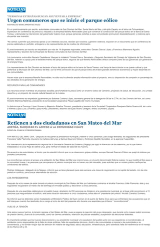 "PERSONAS EXTRAÑAS BUSCAN AHUYENTAR A EMPRESA"

Urgen comuneros que se inicie el parque eólico
REYNALDO BRACAMONTES RUIZ

En un posicionamiento por escrito, autoridades comunales de San Dionisio del Mar, Santa María del Mar y del ejido Zapata, en el Istmo de Tehuantepec,
expresaron en conferencia de prensa su respaldo a la empresa Mareña Renovables para que comience la construcción del parque eólico en la Barra de Santa
Teresa, y demandan la intervención del gobernador Gabino Cué, porque personas extrañas a esas comunidades promueven desestabilización y violencia para
ahuyentar esa inversión.

"No vamos a permitir que personas ajenas y con intereses oscuros, decidan por nosotros y generen violencia, exponen en un documento que en conferencia de
prensa celebrada en Juchitán, entregaron a los representantes de los medios de información.

El posicionamiento por escrito es respaldado por más de 14 dirigentes regionales, entre ellos: Genaro García López y Francisco Altamirano Agustín,
representante y tesorero del Comisariado de Bienes Comunales de San Dionisio del Mar.

Los comuneros, entre ellos Nazario Castellanos Vásquez e Indalecio Trinidad Sierra, Secretario y Segundo Secretario del Consejo de Vigilancia de San Dionisio
del Mar, reiteran su apoyo para el establecimiento del parque eólico, seguros de que Mareña Renovables ofrece compartir parte de sus ganancias por generación
de energía limpia.

Los representantes de San Dionisio se declaran a favor del parque eólico en la barra de Santa Teresa, una franja de tierra donde no se puede cultivar y que
pertenece al Municipio de San Dionisio del Mar, con la firme convicción de que el parque eólico les traerá grandes beneficios económicos y mayor desarrollo en
sus comunidades.

Hacen notar que la empresa Mareña Renovables, no sólo nos ha ofrecido amplia información sobre el proyecto, sino su disposición de compartir un porcentaje de
las utilidades de la generación de energía.

RECURSOS PARA LAS COMUNIDADES

Los recursos serían invertidos en proyectos sociales para fortalecer la pesca como un encierro rústico de camarón, proyectos de salud, de educación, una unidad
deportiva y un proyecto de rescate cultural basado en la música.

El posicionamiento es respaldado igualmente por Baltasar Cantero López, secretario general de la delegación 08 de la CTM, de San Dionisio del Mar, así como
Roberto Martínez Martínez, presidente de la Sociedad Cooperativa Playa Copalito del mismo municipio.

La lista incluye a Domingo López Romero y Alejandro Bolaños Tomson, presidente y tesorero de la Sociedad Cooperativa Pesquera Bahía Guamuchil, así como
a Wilfrido López Luis y Vicente López Núñez, presidente y tesorero del Ejido Álvaro Obregón, anexo a Emiliano Zapata.




Retienen a dos ciudadanos en San Mateo del Mar
ADEMÁS, BLOQUEAN EL ACCESO A LA COMUNIDAD HUAVE
ROSELIA CHACA/CORRESPONSAL


SAN MATEO DEL MAR, OAX.- Después de recuperar la presidencia municipal y retener a cinco personas, para luego liberarlas, los seguidores del presidente
Francisco Valle Piamonte retuvieron la mañana del lunes a Samuel Guerrero Edison y Ambrosio Gustillo González, en la agencia Huazantlán.

Por intervención de la representación regional de la Secretaría General de Gobierno (Segego) se logró la liberación de los retenidos, por lo que fueron
trasladados a la Cruz Roja de Salina Cruz, para verificar el estado de salud de los huaves.

De acuerdo a las autoridades, el doctor que los atendió informó que no se observaron golpes visibles, aunque Samuel Guerrero Edison se quejó de dolores por
posibles contusiones.

Los inconformes cerraron el acceso a la población de San Mateo del Mar ese mismo lunes, en el punto denominado Colonia Juárez, lo que impidió el libre paso a
la comunidad huave. Las personas que recuperaron el palacio municipal aún no hacen uso del inmueble, pues solicitan que un notario público verifique las
condiciones del edificio.

Rodrigo Velásquez, delegado de la Segego, informó que se tiene planeado para esta semana una mesa de negociación en la capital del estado, con las dos
partes en conflicto, para buscar alternativas de solución.

LOS ANTECEDENTES

Después de ocho meses de estar tomado el palacio municipal de San Mateo del Mar por habitantes contrarios al alcalde Francisco Valle Piamonte, éste y sus
seguidores recuperaron el medio día del domingo el inmueble público y detuvieron a cinco personas.

Después de una asamblea celebrada en el pueblo huave, alrededor de 200 personas se dirigieron a la presidencia municipal, en el lugar sólo encontraron a 15
personas que resguardaban el edificio, ante esta situación detuvieron a cinco ciudadanos, entre ellos el "presidente del pueblo" Nicolás Canalizo Quintero.

Se informó que los detenidos serían trasladados al Ministerio Público del fuero común en el puerto de Salina Cruz para que enfrentaran las acusaciones que el
edil interpuso cuando fue destituido de su cargo el ocho de abril del presente año durante una asamblea que él llamo " inconstitucional" .

VUELVE LA TENSIÓN

Ante estos nuevos hechos, la tensión regresa a San Mateo del Mar, pues se espera la reacción del grupo despojado, que durante ocho meses realizó acciones
de presión dentro y fuera de la comunidad, como los cierres carreteros, retención de policías estatales y suspensión de elecciones federales.

Es importante señalar que los huaves desconocieron a su presidente municipal y lo expulsaron del pueblo junto con sus seguidores e incondicionales, al
señalarlos como responsables de la falta de obras públicas, falta de expedientes técnicos, dividir a las comunidades e imponer a las autoridades a su
conveniencia, y no brindar ningún tipo de atención en materia de seguridad, salud, educación, infraestructura, pero sobretodo falta de trasferencia en el manejo
de los Ramos 28 y 33.
 